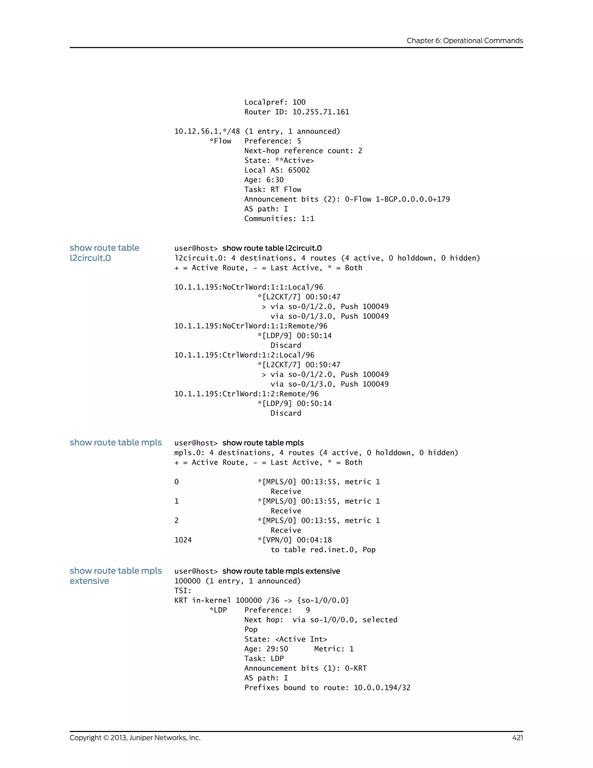 Localpref: 100
Router ID: 10.255.71.161
10.12.56.1,*/48 (1 entry, 1 announced)
*Flow Preference: 5
Next-hop reference count: 2
State: **Active>
Local AS: 65002
Age: 6:30
Task: RT Flow
Announcement bits (2): 0-Flow 1-BGP.0.0.0.0+179
AS path: I
Communities: 1:1
show route table
l2circuit.0
user@host> show route table l2circuit.0
l2circuit.0: 4 destinations, 4 routes (4 active, 0 holddown, 0 hidden)
+ = Active Route, - = Last Active, * = Both
10.1.1.195:NoCtrlWord:1:1:Local/96
*[L2CKT/7] 00:50:47
> via so-0/1/2.0, Push 100049
via so-0/1/3.0, Push 100049
10.1.1.195:NoCtrlWord:1:1:Remote/96
*[LDP/9] 00:50:14
Discard
10.1.1.195:CtrlWord:1:2:Local/96
*[L2CKT/7] 00:50:47
> via so-0/1/2.0, Push 100049
via so-0/1/3.0, Push 100049
10.1.1.195:CtrlWord:1:2:Remote/96
*[LDP/9] 00:50:14
Discard
show route table mpls user@host> show route table mpls
mpls.0: 4 destinations, 4 routes (4 active, 0 holddown, 0 hidden)
+ = Active Route, - = Last Active, * = Both
0 *[MPLS/0] 00:13:55, metric 1
Receive
1 *[MPLS/0] 00:13:55, metric 1
Receive
2 *[MPLS/0] 00:13:55, metric 1
Receive
1024 *[VPN/0] 00:04:18
to table red.inet.0, Pop
show route table mpls
extensive
user@host> show route table mpls extensive
100000 (1 entry, 1 announced)
TSI:
KRT in-kernel 100000 /36 -> {so-1/0/0.0}
*LDP Preference: 9
Next hop: via so-1/0/0.0, selected
Pop
State: <Active Int>
Age: 29:50 Metric: 1
Task: LDP
Announcement bits (1): 0-KRT
AS path: I
Prefixes bound to route: 10.0.0.194/32
421Copyright © 2013, Juniper Networks, Inc.
Chapter 6: Operational Commands
 