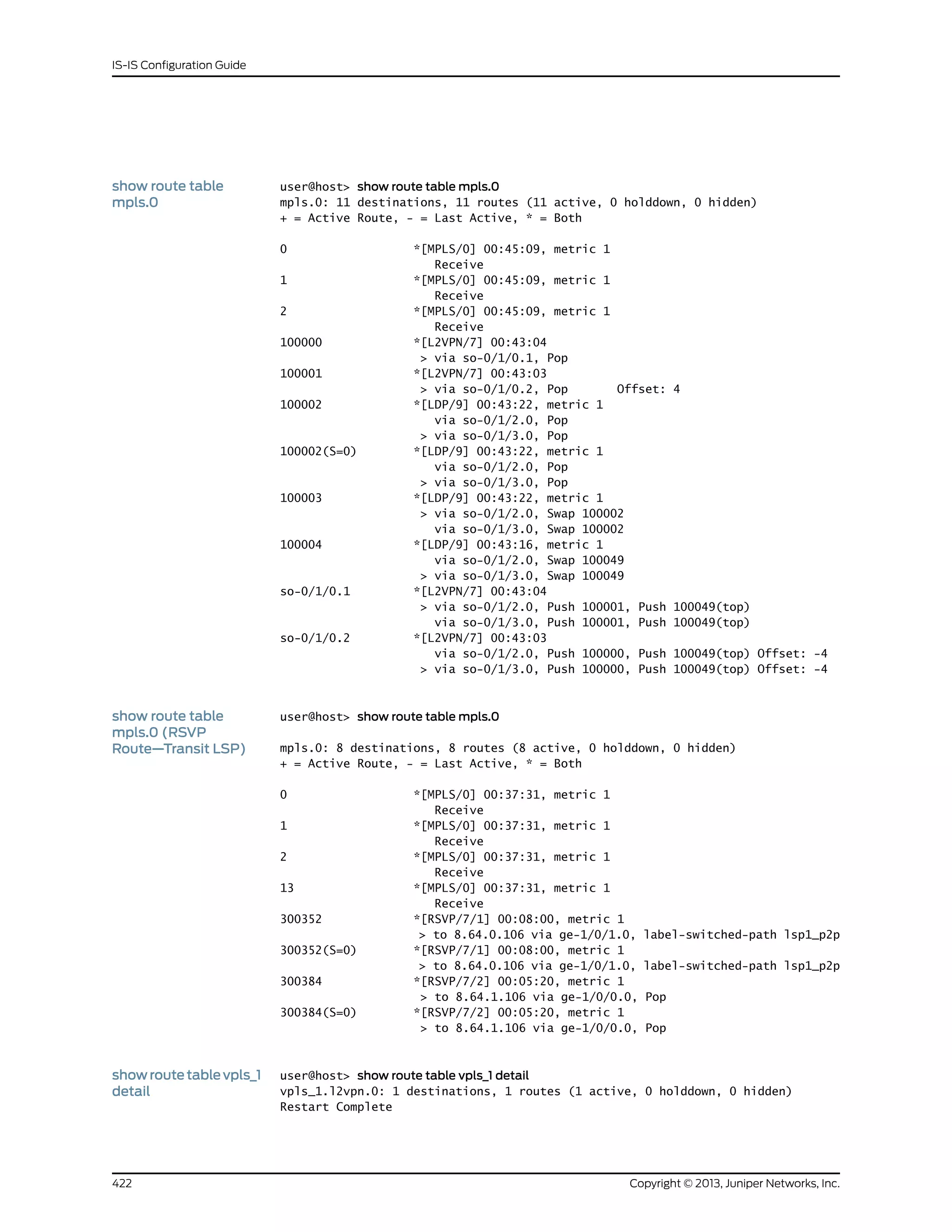 show route table
mpls.0
user@host> show route table mpls.0
mpls.0: 11 destinations, 11 routes (11 active, 0 holddown, 0 hidden)
+ = Active Route, - = Last Active, * = Both
0 *[MPLS/0] 00:45:09, metric 1
Receive
1 *[MPLS/0] 00:45:09, metric 1
Receive
2 *[MPLS/0] 00:45:09, metric 1
Receive
100000 *[L2VPN/7] 00:43:04
> via so-0/1/0.1, Pop
100001 *[L2VPN/7] 00:43:03
> via so-0/1/0.2, Pop Offset: 4
100002 *[LDP/9] 00:43:22, metric 1
via so-0/1/2.0, Pop
> via so-0/1/3.0, Pop
100002(S=0) *[LDP/9] 00:43:22, metric 1
via so-0/1/2.0, Pop
> via so-0/1/3.0, Pop
100003 *[LDP/9] 00:43:22, metric 1
> via so-0/1/2.0, Swap 100002
via so-0/1/3.0, Swap 100002
100004 *[LDP/9] 00:43:16, metric 1
via so-0/1/2.0, Swap 100049
> via so-0/1/3.0, Swap 100049
so-0/1/0.1 *[L2VPN/7] 00:43:04
> via so-0/1/2.0, Push 100001, Push 100049(top)
via so-0/1/3.0, Push 100001, Push 100049(top)
so-0/1/0.2 *[L2VPN/7] 00:43:03
via so-0/1/2.0, Push 100000, Push 100049(top) Offset: -4
> via so-0/1/3.0, Push 100000, Push 100049(top) Offset: -4
show route table
mpls.0 (RSVP
Route—Transit LSP)
user@host> show route table mpls.0
mpls.0: 8 destinations, 8 routes (8 active, 0 holddown, 0 hidden)
+ = Active Route, - = Last Active, * = Both
0 *[MPLS/0] 00:37:31, metric 1
Receive
1 *[MPLS/0] 00:37:31, metric 1
Receive
2 *[MPLS/0] 00:37:31, metric 1
Receive
13 *[MPLS/0] 00:37:31, metric 1
Receive
300352 *[RSVP/7/1] 00:08:00, metric 1
> to 8.64.0.106 via ge-1/0/1.0, label-switched-path lsp1_p2p
300352(S=0) *[RSVP/7/1] 00:08:00, metric 1
> to 8.64.0.106 via ge-1/0/1.0, label-switched-path lsp1_p2p
300384 *[RSVP/7/2] 00:05:20, metric 1
> to 8.64.1.106 via ge-1/0/0.0, Pop
300384(S=0) *[RSVP/7/2] 00:05:20, metric 1
> to 8.64.1.106 via ge-1/0/0.0, Pop
showroutetablevpls_1
detail
user@host> show route table vpls_1 detail
vpls_1.l2vpn.0: 1 destinations, 1 routes (1 active, 0 holddown, 0 hidden)
Restart Complete
Copyright © 2013, Juniper Networks, Inc.422
IS-IS Configuration Guide
 
