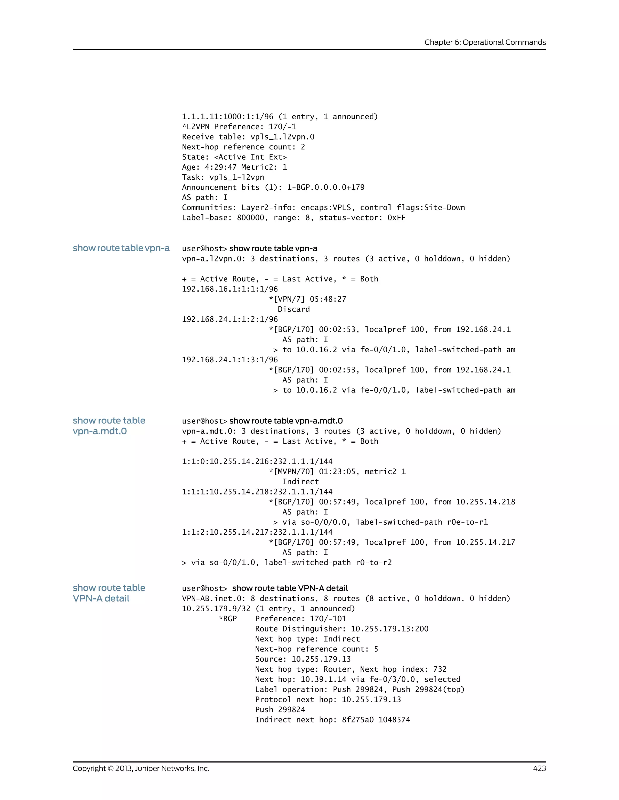 1.1.1.11:1000:1:1/96 (1 entry, 1 announced)
*L2VPN Preference: 170/-1
Receive table: vpls_1.l2vpn.0
Next-hop reference count: 2
State: <Active Int Ext>
Age: 4:29:47 Metric2: 1
Task: vpls_1-l2vpn
Announcement bits (1): 1-BGP.0.0.0.0+179
AS path: I
Communities: Layer2-info: encaps:VPLS, control flags:Site-Down
Label-base: 800000, range: 8, status-vector: 0xFF
showroutetablevpn-a user@host> show route table vpn-a
vpn-a.l2vpn.0: 3 destinations, 3 routes (3 active, 0 holddown, 0 hidden)
+ = Active Route, - = Last Active, * = Both
192.168.16.1:1:1:1/96
*[VPN/7] 05:48:27
Discard
192.168.24.1:1:2:1/96
*[BGP/170] 00:02:53, localpref 100, from 192.168.24.1
AS path: I
> to 10.0.16.2 via fe-0/0/1.0, label-switched-path am
192.168.24.1:1:3:1/96
*[BGP/170] 00:02:53, localpref 100, from 192.168.24.1
AS path: I
> to 10.0.16.2 via fe-0/0/1.0, label-switched-path am
show route table
vpn-a.mdt.0
user@host> show route table vpn-a.mdt.0
vpn-a.mdt.0: 3 destinations, 3 routes (3 active, 0 holddown, 0 hidden)
+ = Active Route, - = Last Active, * = Both
1:1:0:10.255.14.216:232.1.1.1/144
*[MVPN/70] 01:23:05, metric2 1
Indirect
1:1:1:10.255.14.218:232.1.1.1/144
*[BGP/170] 00:57:49, localpref 100, from 10.255.14.218
AS path: I
> via so-0/0/0.0, label-switched-path r0e-to-r1
1:1:2:10.255.14.217:232.1.1.1/144
*[BGP/170] 00:57:49, localpref 100, from 10.255.14.217
AS path: I
> via so-0/0/1.0, label-switched-path r0-to-r2
show route table
VPN-A detail
user@host> show route table VPN-A detail
VPN-AB.inet.0: 8 destinations, 8 routes (8 active, 0 holddown, 0 hidden)
10.255.179.9/32 (1 entry, 1 announced)
*BGP Preference: 170/-101
Route Distinguisher: 10.255.179.13:200
Next hop type: Indirect
Next-hop reference count: 5
Source: 10.255.179.13
Next hop type: Router, Next hop index: 732
Next hop: 10.39.1.14 via fe-0/3/0.0, selected
Label operation: Push 299824, Push 299824(top)
Protocol next hop: 10.255.179.13
Push 299824
Indirect next hop: 8f275a0 1048574
423Copyright © 2013, Juniper Networks, Inc.
Chapter 6: Operational Commands
 