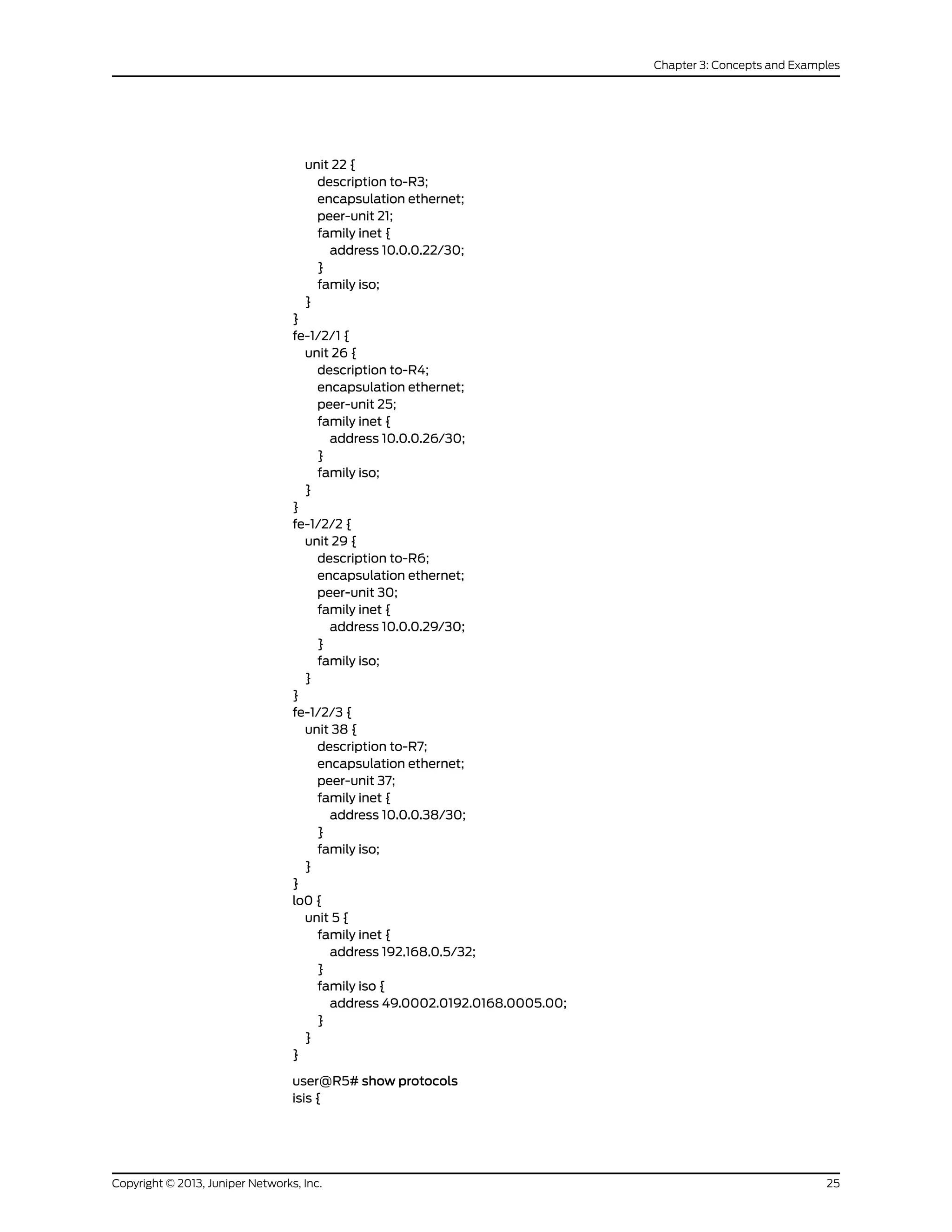 unit 22 {
description to-R3;
encapsulation ethernet;
peer-unit 21;
family inet {
address 10.0.0.22/30;
}
family iso;
}
}
fe-1/2/1 {
unit 26 {
description to-R4;
encapsulation ethernet;
peer-unit 25;
family inet {
address 10.0.0.26/30;
}
family iso;
}
}
fe-1/2/2 {
unit 29 {
description to-R6;
encapsulation ethernet;
peer-unit 30;
family inet {
address 10.0.0.29/30;
}
family iso;
}
}
fe-1/2/3 {
unit 38 {
description to-R7;
encapsulation ethernet;
peer-unit 37;
family inet {
address 10.0.0.38/30;
}
family iso;
}
}
lo0 {
unit 5 {
family inet {
address 192.168.0.5/32;
}
family iso {
address 49.0002.0192.0168.0005.00;
}
}
}
user@R5# show protocols
isis {
25Copyright © 2013, Juniper Networks, Inc.
Chapter 3: Concepts and Examples
 