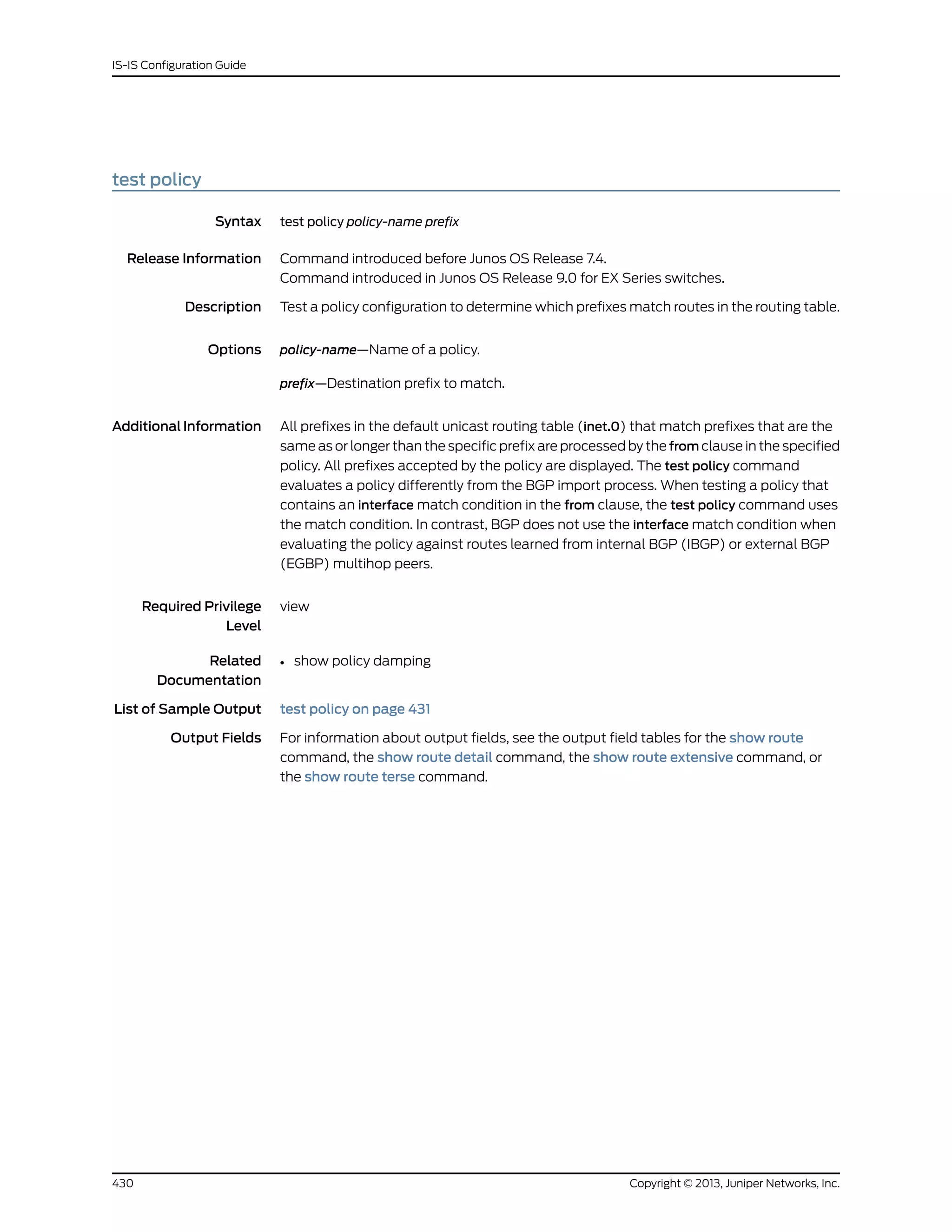 test policy
Syntax test policy policy-name prefix
Release Information Command introduced before Junos OS Release 7.4.
Command introduced in Junos OS Release 9.0 for EX Series switches.
Description Test a policy configuration to determine which prefixes match routes in the routing table.
Options policy-name—Name of a policy.
prefix—Destination prefix to match.
AdditionalInformation All prefixes in the default unicast routing table (inet.0) that match prefixes that are the
same as or longer than the specific prefix are processed by the from clause in the specified
policy. All prefixes accepted by the policy are displayed. The test policy command
evaluates a policy differently from the BGP import process. When testing a policy that
contains an interface match condition in the from clause, the test policy command uses
the match condition. In contrast, BGP does not use the interface match condition when
evaluating the policy against routes learned from internal BGP (IBGP) or external BGP
(EGBP) multihop peers.
Required Privilege
Level
view
Related
Documentation
show policy damping•
List of Sample Output test policy on page 431
Output Fields For information about output fields, see the output field tables for the show route
command, the show route detail command, the show route extensive command, or
the show route terse command.
Copyright © 2013, Juniper Networks, Inc.430
IS-IS Configuration Guide
 