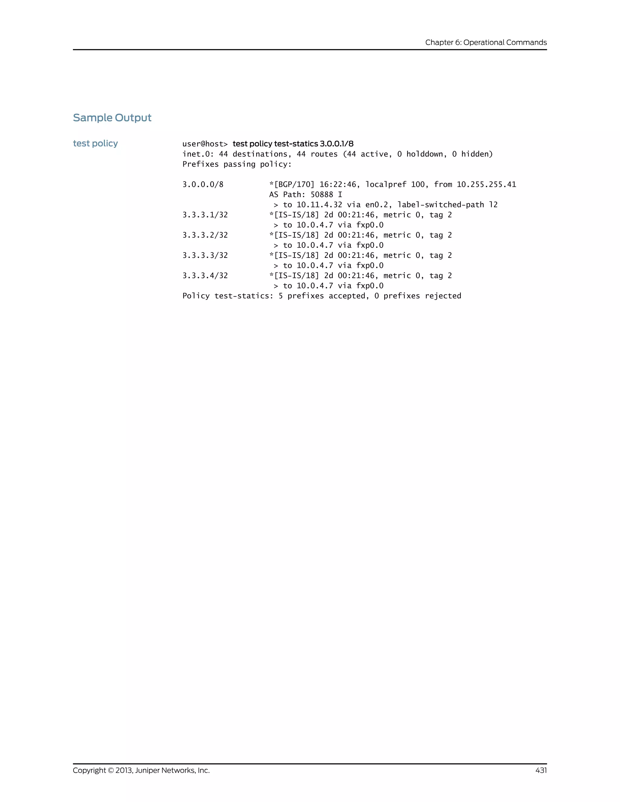 Sample Output
test policy user@host> test policy test-statics 3.0.0.1/8
inet.0: 44 destinations, 44 routes (44 active, 0 holddown, 0 hidden)
Prefixes passing policy:
3.0.0.0/8 *[BGP/170] 16:22:46, localpref 100, from 10.255.255.41
AS Path: 50888 I
> to 10.11.4.32 via en0.2, label-switched-path l2
3.3.3.1/32 *[IS-IS/18] 2d 00:21:46, metric 0, tag 2
> to 10.0.4.7 via fxp0.0
3.3.3.2/32 *[IS-IS/18] 2d 00:21:46, metric 0, tag 2
> to 10.0.4.7 via fxp0.0
3.3.3.3/32 *[IS-IS/18] 2d 00:21:46, metric 0, tag 2
> to 10.0.4.7 via fxp0.0
3.3.3.4/32 *[IS-IS/18] 2d 00:21:46, metric 0, tag 2
> to 10.0.4.7 via fxp0.0
Policy test-statics: 5 prefixes accepted, 0 prefixes rejected
431Copyright © 2013, Juniper Networks, Inc.
Chapter 6: Operational Commands
 