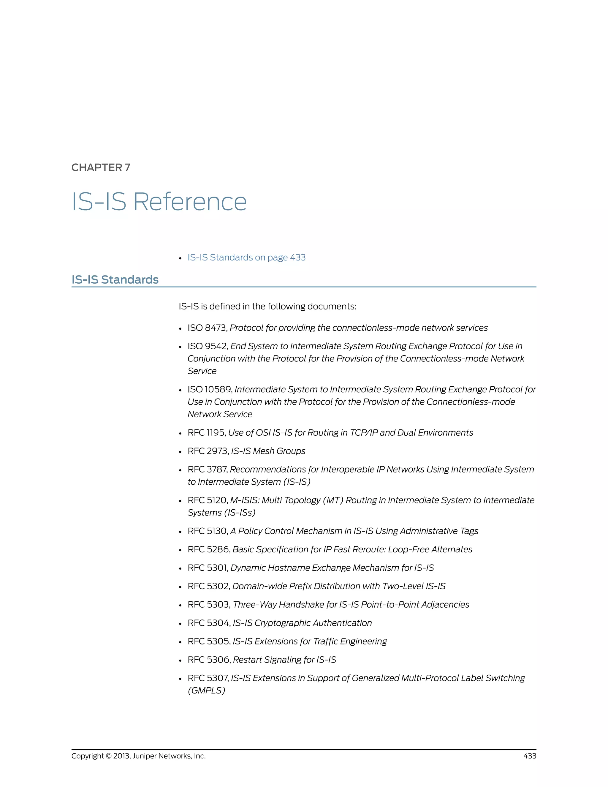 CHAPTER 7
IS-IS Reference
• IS-IS Standards on page 433
IS-IS Standards
IS-IS is defined in the following documents:
• ISO 8473, Protocol for providing the connectionless-mode network services
• ISO 9542, End System to Intermediate System Routing Exchange Protocol for Use in
Conjunction with the Protocol for the Provision of the Connectionless-mode Network
Service
• ISO 10589, Intermediate System to Intermediate System Routing Exchange Protocol for
Use in Conjunction with the Protocol for the Provision of the Connectionless-mode
Network Service
• RFC 1195, Use of OSI IS-IS for Routing in TCP/IP and Dual Environments
• RFC 2973, IS-IS Mesh Groups
• RFC 3787, Recommendations for Interoperable IP Networks Using Intermediate System
to Intermediate System (IS-IS)
• RFC 5120, M-ISIS: Multi Topology (MT) Routing in Intermediate System to Intermediate
Systems (IS-ISs)
• RFC 5130, A Policy Control Mechanism in IS-IS Using Administrative Tags
• RFC 5286, Basic Specification for IP Fast Reroute: Loop-Free Alternates
• RFC 5301, Dynamic Hostname Exchange Mechanism for IS-IS
• RFC 5302, Domain-wide Prefix Distribution with Two-Level IS-IS
• RFC 5303, Three-Way Handshake for IS-IS Point-to-Point Adjacencies
• RFC 5304, IS-IS Cryptographic Authentication
• RFC 5305, IS-IS Extensions for Traffic Engineering
• RFC 5306, Restart Signaling for IS-IS
• RFC 5307, IS-IS Extensions in Support of Generalized Multi-Protocol Label Switching
(GMPLS)
433Copyright © 2013, Juniper Networks, Inc.
 