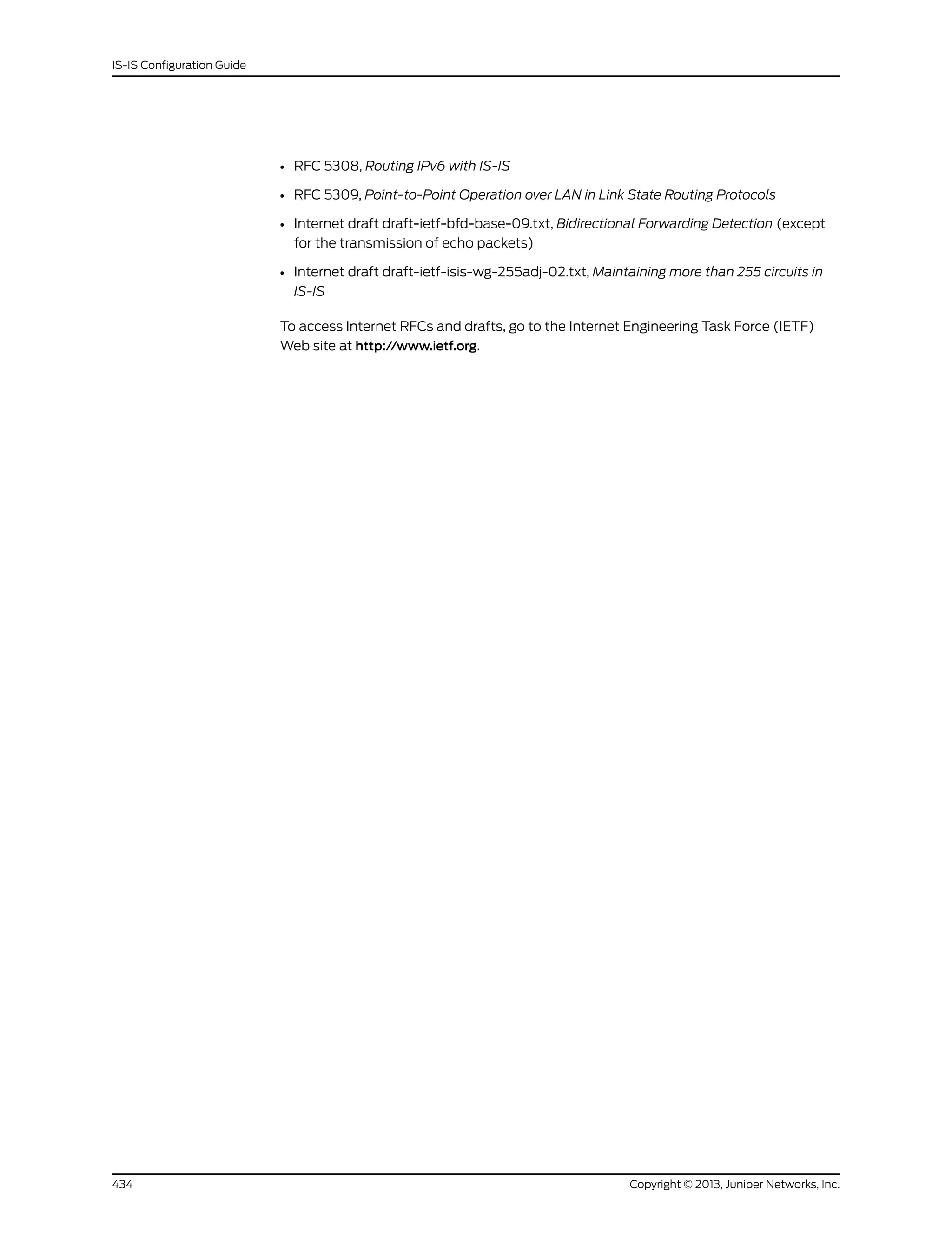 • RFC 5308, Routing IPv6 with IS-IS
• RFC 5309, Point-to-Point Operation over LAN in Link State Routing Protocols
• Internet draft draft-ietf-bfd-base-09.txt, Bidirectional Forwarding Detection (except
for the transmission of echo packets)
• Internet draft draft-ietf-isis-wg-255adj-02.txt, Maintaining more than 255 circuits in
IS-IS
To access Internet RFCs and drafts, go to the Internet Engineering Task Force (IETF)
Web site at http://www.ietf.org.
Copyright © 2013, Juniper Networks, Inc.434
IS-IS Configuration Guide
 