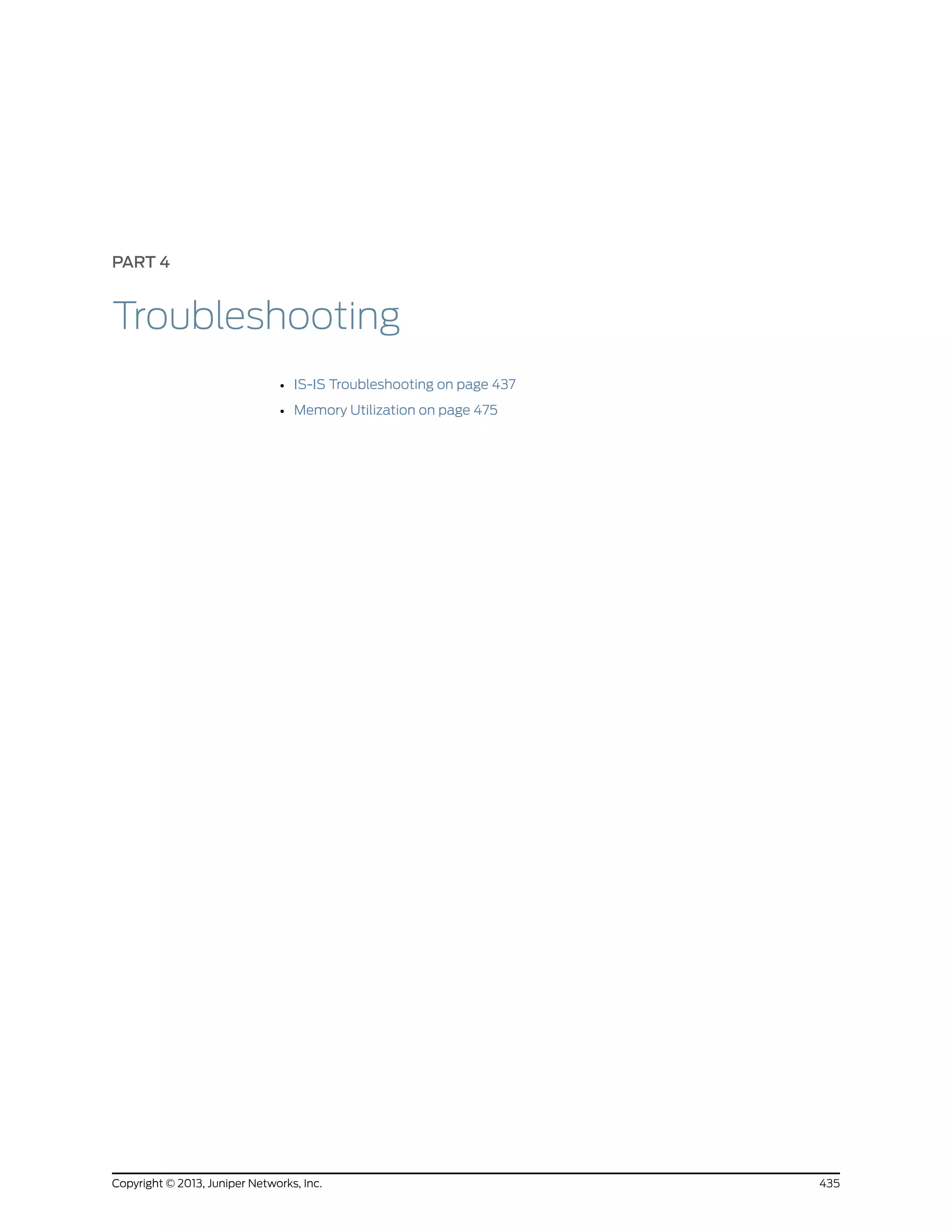 PART 4
Troubleshooting
• IS-IS Troubleshooting on page 437
• Memory Utilization on page 475
435Copyright © 2013, Juniper Networks, Inc.
 