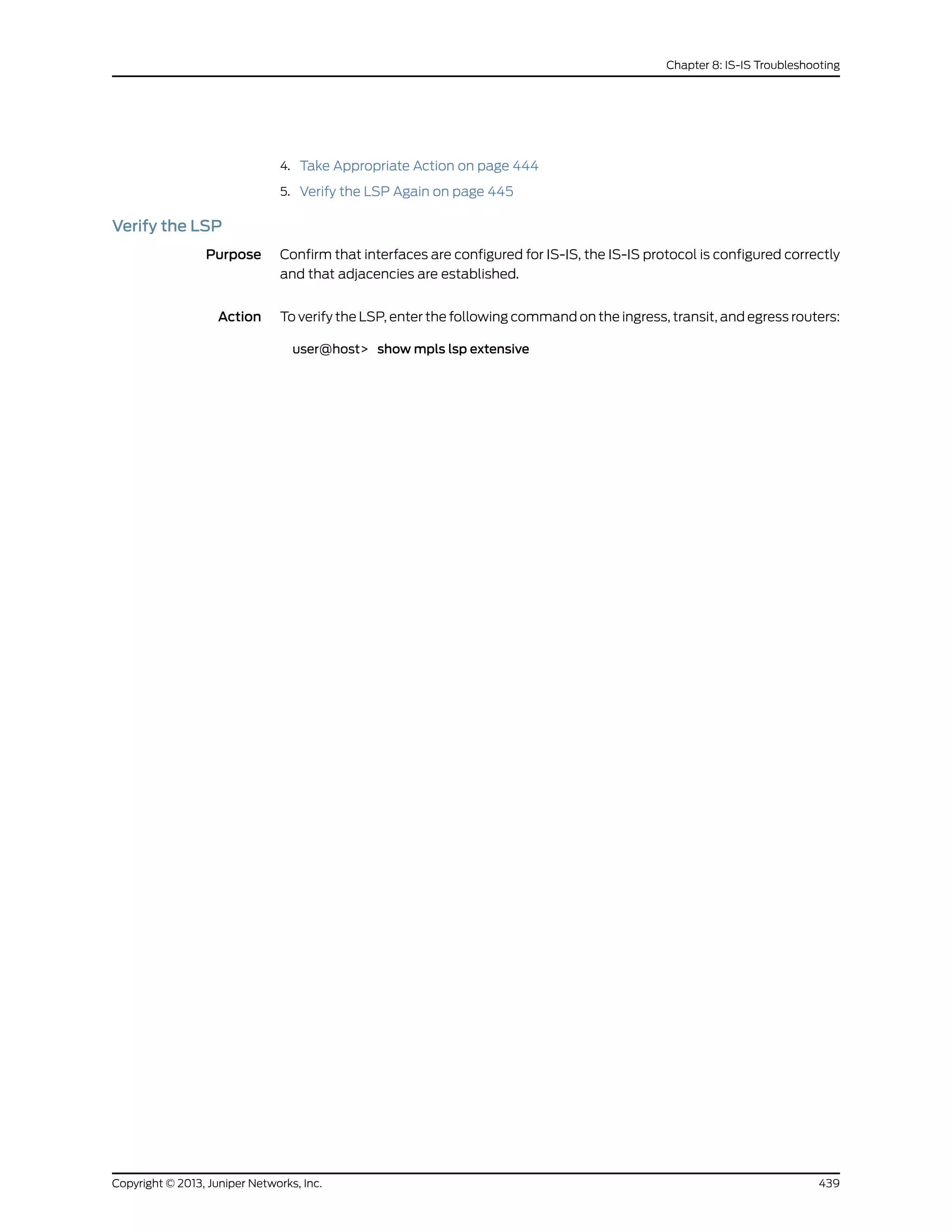 4. Take Appropriate Action on page 444
5. Verify the LSP Again on page 445
Verify the LSP
Purpose Confirm that interfaces are configured for IS-IS, the IS-IS protocol is configured correctly
and that adjacencies are established.
Action To verify the LSP, enter the following command on the ingress, transit, and egress routers:
user@host> show mpls lsp extensive
439Copyright © 2013, Juniper Networks, Inc.
Chapter 8: IS-IS Troubleshooting
 