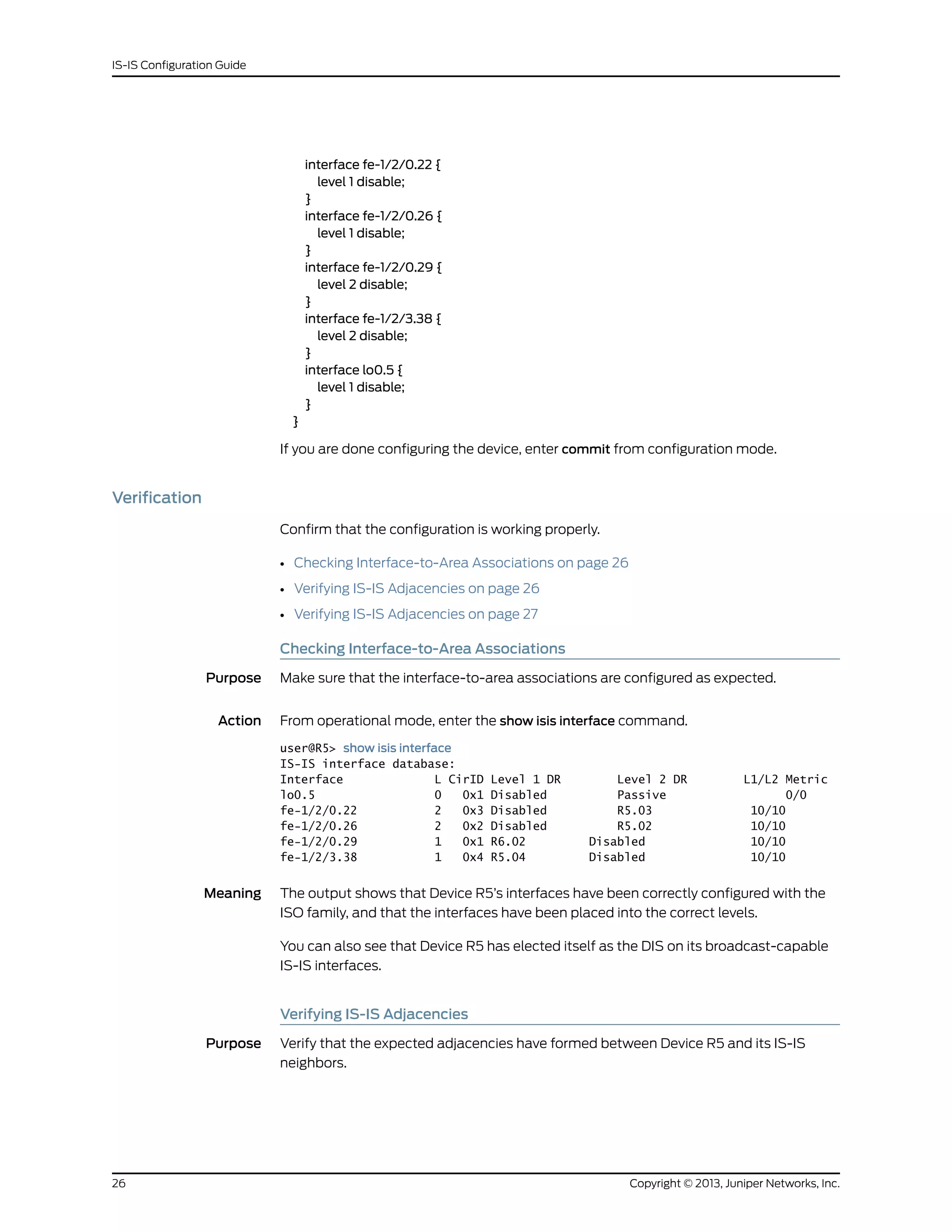 interface fe-1/2/0.22 {
level 1 disable;
}
interface fe-1/2/0.26 {
level 1 disable;
}
interface fe-1/2/0.29 {
level 2 disable;
}
interface fe-1/2/3.38 {
level 2 disable;
}
interface lo0.5 {
level 1 disable;
}
}
If you are done configuring the device, enter commit from configuration mode.
Verification
Confirm that the configuration is working properly.
• Checking Interface-to-Area Associations on page 26
• Verifying IS-IS Adjacencies on page 26
• Verifying IS-IS Adjacencies on page 27
Checking Interface-to-Area Associations
Purpose Make sure that the interface-to-area associations are configured as expected.
Action From operational mode, enter the show isis interface command.
user@R5> show isis interface
IS-IS interface database:
Interface L CirID Level 1 DR Level 2 DR L1/L2 Metric
lo0.5 0 0x1 Disabled Passive 0/0
fe-1/2/0.22 2 0x3 Disabled R5.03 10/10
fe-1/2/0.26 2 0x2 Disabled R5.02 10/10
fe-1/2/0.29 1 0x1 R6.02 Disabled 10/10
fe-1/2/3.38 1 0x4 R5.04 Disabled 10/10
Meaning The output shows that Device R5’s interfaces have been correctly configured with the
ISO family, and that the interfaces have been placed into the correct levels.
You can also see that Device R5 has elected itself as the DIS on its broadcast-capable
IS-IS interfaces.
Verifying IS-IS Adjacencies
Purpose Verify that the expected adjacencies have formed between Device R5 and its IS-IS
neighbors.
Copyright © 2013, Juniper Networks, Inc.26
IS-IS Configuration Guide
 