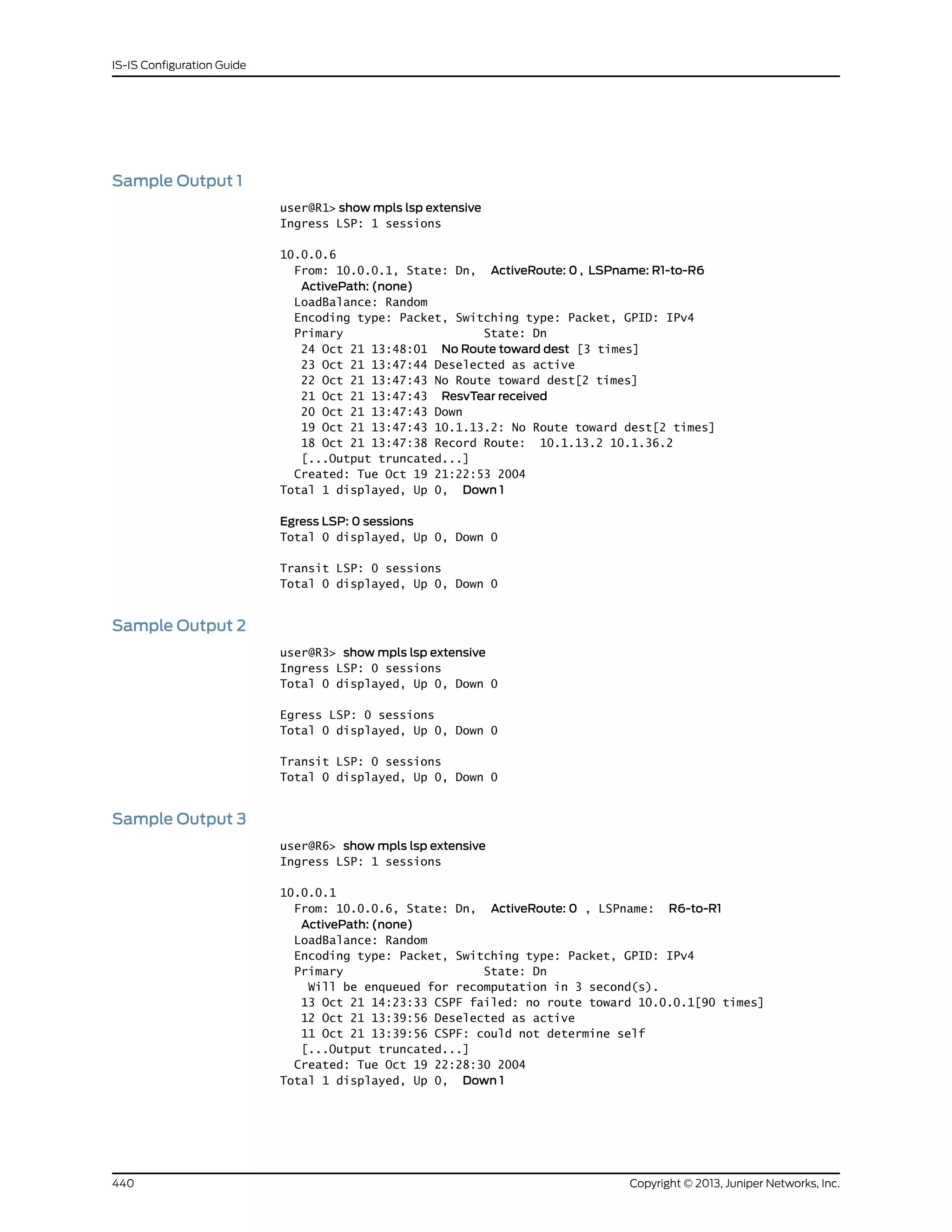Sample Output 1
user@R1> show mpls lsp extensive
Ingress LSP: 1 sessions
10.0.0.6
From: 10.0.0.1, State: Dn, ActiveRoute: 0 , LSPname: R1-to-R6
ActivePath: (none)
LoadBalance: Random
Encoding type: Packet, Switching type: Packet, GPID: IPv4
Primary State: Dn
24 Oct 21 13:48:01 No Route toward dest [3 times]
23 Oct 21 13:47:44 Deselected as active
22 Oct 21 13:47:43 No Route toward dest[2 times]
21 Oct 21 13:47:43 ResvTear received
20 Oct 21 13:47:43 Down
19 Oct 21 13:47:43 10.1.13.2: No Route toward dest[2 times]
18 Oct 21 13:47:38 Record Route: 10.1.13.2 10.1.36.2
[...Output truncated...]
Created: Tue Oct 19 21:22:53 2004
Total 1 displayed, Up 0, Down 1
Egress LSP: 0 sessions
Total 0 displayed, Up 0, Down 0
Transit LSP: 0 sessions
Total 0 displayed, Up 0, Down 0
Sample Output 2
user@R3> show mpls lsp extensive
Ingress LSP: 0 sessions
Total 0 displayed, Up 0, Down 0
Egress LSP: 0 sessions
Total 0 displayed, Up 0, Down 0
Transit LSP: 0 sessions
Total 0 displayed, Up 0, Down 0
Sample Output 3
user@R6> show mpls lsp extensive
Ingress LSP: 1 sessions
10.0.0.1
From: 10.0.0.6, State: Dn, ActiveRoute: 0 , LSPname: R6-to-R1
ActivePath: (none)
LoadBalance: Random
Encoding type: Packet, Switching type: Packet, GPID: IPv4
Primary State: Dn
Will be enqueued for recomputation in 3 second(s).
13 Oct 21 14:23:33 CSPF failed: no route toward 10.0.0.1[90 times]
12 Oct 21 13:39:56 Deselected as active
11 Oct 21 13:39:56 CSPF: could not determine self
[...Output truncated...]
Created: Tue Oct 19 22:28:30 2004
Total 1 displayed, Up 0, Down 1
Copyright © 2013, Juniper Networks, Inc.440
IS-IS Configuration Guide
 
