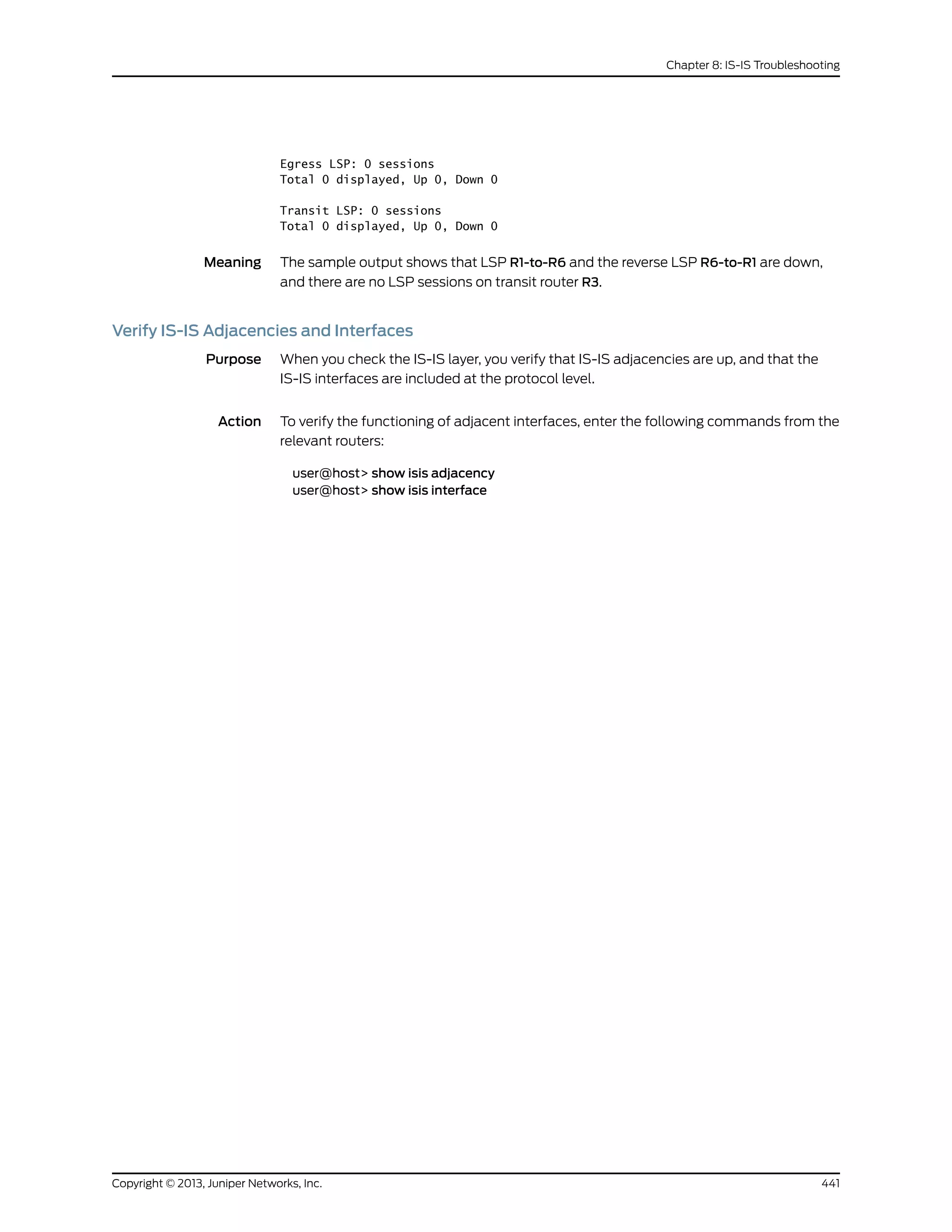 Egress LSP: 0 sessions
Total 0 displayed, Up 0, Down 0
Transit LSP: 0 sessions
Total 0 displayed, Up 0, Down 0
Meaning The sample output shows that LSP R1-to-R6 and the reverse LSP R6-to-R1 are down,
and there are no LSP sessions on transit router R3.
Verify IS-IS Adjacencies and Interfaces
Purpose When you check the IS-IS layer, you verify that IS-IS adjacencies are up, and that the
IS-IS interfaces are included at the protocol level.
Action To verify the functioning of adjacent interfaces, enter the following commands from the
relevant routers:
user@host> show isis adjacency
user@host> show isis interface
441Copyright © 2013, Juniper Networks, Inc.
Chapter 8: IS-IS Troubleshooting
 