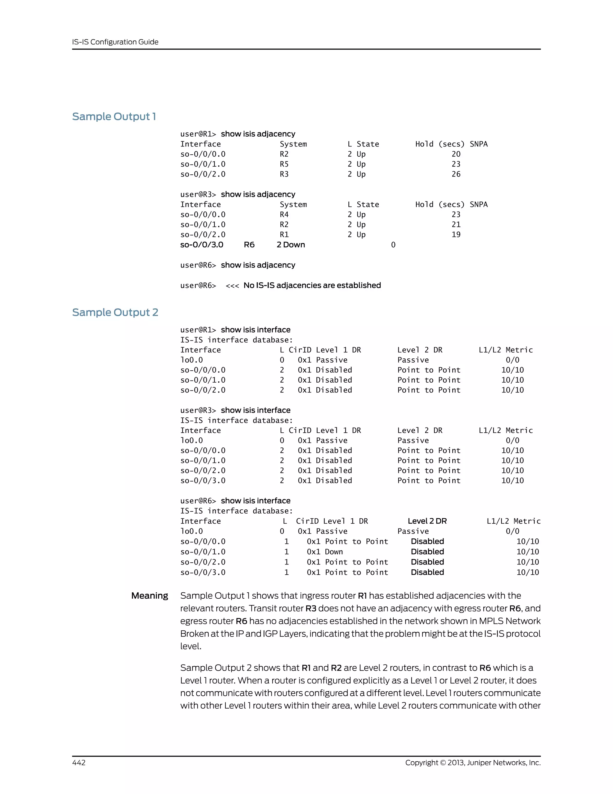 Sample Output 1
user@R1> show isis adjacency
Interface System L State Hold (secs) SNPA
so-0/0/0.0 R2 2 Up 20
so-0/0/1.0 R5 2 Up 23
so-0/0/2.0 R3 2 Up 26
user@R3> show isis adjacency
Interface System L State Hold (secs) SNPA
so-0/0/0.0 R4 2 Up 23
so-0/0/1.0 R2 2 Up 21
so-0/0/2.0 R1 2 Up 19
so-0/0/3.0 R6 2 Down 0
user@R6> show isis adjacency
user@R6> <<< No IS-IS adjacencies are established
Sample Output 2
user@R1> show isis interface
IS-IS interface database:
Interface L CirID Level 1 DR Level 2 DR L1/L2 Metric
lo0.0 0 0x1 Passive Passive 0/0
so-0/0/0.0 2 0x1 Disabled Point to Point 10/10
so-0/0/1.0 2 0x1 Disabled Point to Point 10/10
so-0/0/2.0 2 0x1 Disabled Point to Point 10/10
user@R3> show isis interface
IS-IS interface database:
Interface L CirID Level 1 DR Level 2 DR L1/L2 Metric
lo0.0 0 0x1 Passive Passive 0/0
so-0/0/0.0 2 0x1 Disabled Point to Point 10/10
so-0/0/1.0 2 0x1 Disabled Point to Point 10/10
so-0/0/2.0 2 0x1 Disabled Point to Point 10/10
so-0/0/3.0 2 0x1 Disabled Point to Point 10/10
user@R6> show isis interface
IS-IS interface database:
Interface L CirID Level 1 DR Level 2 DR L1/L2 Metric
lo0.0 0 0x1 Passive Passive 0/0
so-0/0/0.0 1 0x1 Point to Point Disabled 10/10
so-0/0/1.0 1 0x1 Down Disabled 10/10
so-0/0/2.0 1 0x1 Point to Point Disabled 10/10
so-0/0/3.0 1 0x1 Point to Point Disabled 10/10
Meaning Sample Output 1 shows that ingress router R1 has established adjacencies with the
relevant routers. Transit router R3 does not have an adjacency with egress router R6, and
egress router R6 has no adjacencies established in the network shown in MPLS Network
Broken at the IP and IGP Layers, indicating that the problem might be at the IS-IS protocol
level.
Sample Output 2 shows that R1 and R2 are Level 2 routers, in contrast to R6 which is a
Level 1 router. When a router is configured explicitly as a Level 1 or Level 2 router, it does
not communicate with routers configured at a different level. Level 1 routers communicate
with other Level 1 routers within their area, while Level 2 routers communicate with other
Copyright © 2013, Juniper Networks, Inc.442
IS-IS Configuration Guide
 