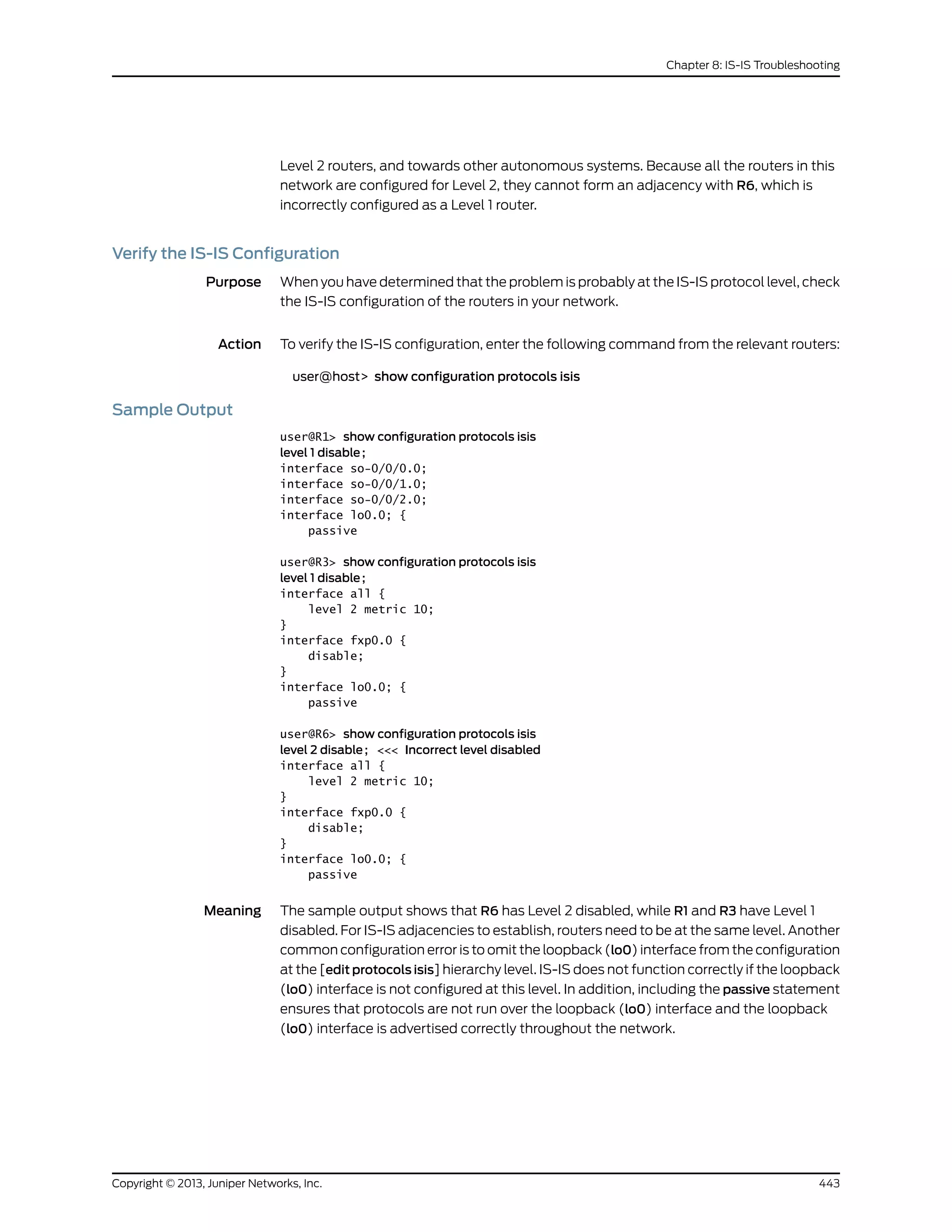 Level 2 routers, and towards other autonomous systems. Because all the routers in this
network are configured for Level 2, they cannot form an adjacency with R6, which is
incorrectly configured as a Level 1 router.
Verify the IS-IS Configuration
Purpose When you have determined that the problem is probably at the IS-IS protocol level, check
the IS-IS configuration of the routers in your network.
Action To verify the IS-IS configuration, enter the following command from the relevant routers:
user@host> show configuration protocols isis
Sample Output
user@R1> show configuration protocols isis
level 1 disable;
interface so-0/0/0.0;
interface so-0/0/1.0;
interface so-0/0/2.0;
interface lo0.0; {
passive
user@R3> show configuration protocols isis
level 1 disable;
interface all {
level 2 metric 10;
}
interface fxp0.0 {
disable;
}
interface lo0.0; {
passive
user@R6> show configuration protocols isis
level 2 disable; <<< Incorrect level disabled
interface all {
level 2 metric 10;
}
interface fxp0.0 {
disable;
}
interface lo0.0; {
passive
Meaning The sample output shows that R6 has Level 2 disabled, while R1 and R3 have Level 1
disabled. For IS-IS adjacencies to establish, routers need to be at the same level. Another
common configuration error is to omit the loopback (lo0) interface from the configuration
at the [edit protocols isis] hierarchy level. IS-IS does not function correctly if the loopback
(lo0) interface is not configured at this level. In addition, including the passive statement
ensures that protocols are not run over the loopback (lo0) interface and the loopback
(lo0) interface is advertised correctly throughout the network.
443Copyright © 2013, Juniper Networks, Inc.
Chapter 8: IS-IS Troubleshooting
 