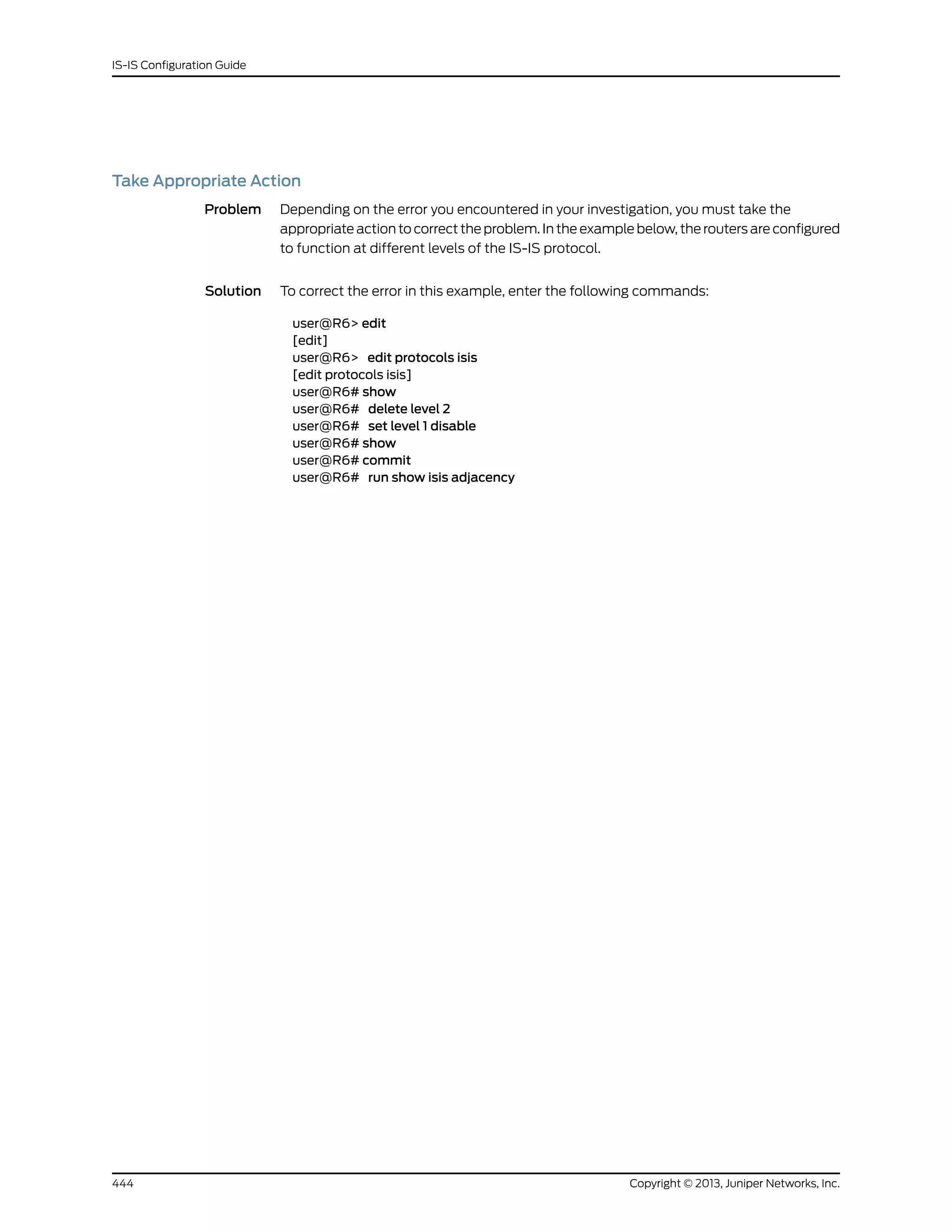 Take Appropriate Action
Problem Depending on the error you encountered in your investigation, you must take the
appropriate action to correct the problem. In the example below, the routers are configured
to function at different levels of the IS-IS protocol.
Solution To correct the error in this example, enter the following commands:
user@R6> edit
[edit]
user@R6> edit protocols isis
[edit protocols isis]
user@R6# show
user@R6# delete level 2
user@R6# set level 1 disable
user@R6# show
user@R6# commit
user@R6# run show isis adjacency
Copyright © 2013, Juniper Networks, Inc.444
IS-IS Configuration Guide
 