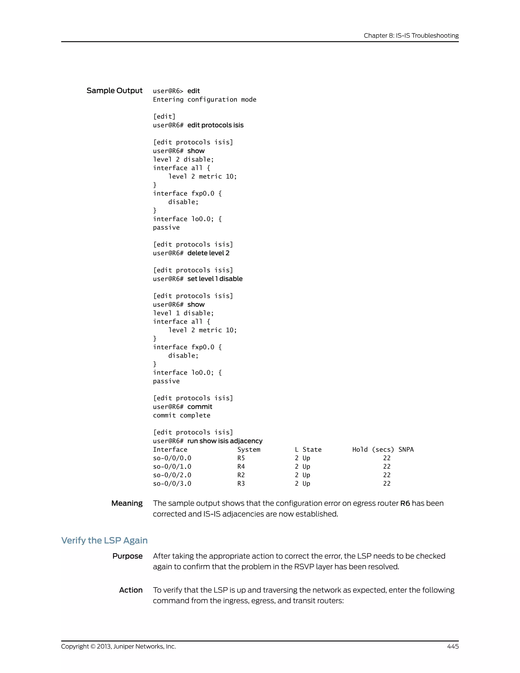 Sample Output user@R6> edit
Entering configuration mode
[edit]
user@R6# edit protocols isis
[edit protocols isis]
user@R6# show
level 2 disable;
interface all {
level 2 metric 10;
}
interface fxp0.0 {
disable;
}
interface lo0.0; {
passive
[edit protocols isis]
user@R6# delete level 2
[edit protocols isis]
user@R6# set level 1 disable
[edit protocols isis]
user@R6# show
level 1 disable;
interface all {
level 2 metric 10;
}
interface fxp0.0 {
disable;
}
interface lo0.0; {
passive
[edit protocols isis]
user@R6# commit
commit complete
[edit protocols isis]
user@R6# run show isis adjacency
Interface System L State Hold (secs) SNPA
so-0/0/0.0 R5 2 Up 22
so-0/0/1.0 R4 2 Up 22
so-0/0/2.0 R2 2 Up 22
so-0/0/3.0 R3 2 Up 22
Meaning The sample output shows that the configuration error on egress router R6 has been
corrected and IS-IS adjacencies are now established.
Verify the LSP Again
Purpose After taking the appropriate action to correct the error, the LSP needs to be checked
again to confirm that the problem in the RSVP layer has been resolved.
Action To verify that the LSP is up and traversing the network as expected, enter the following
command from the ingress, egress, and transit routers:
445Copyright © 2013, Juniper Networks, Inc.
Chapter 8: IS-IS Troubleshooting
 