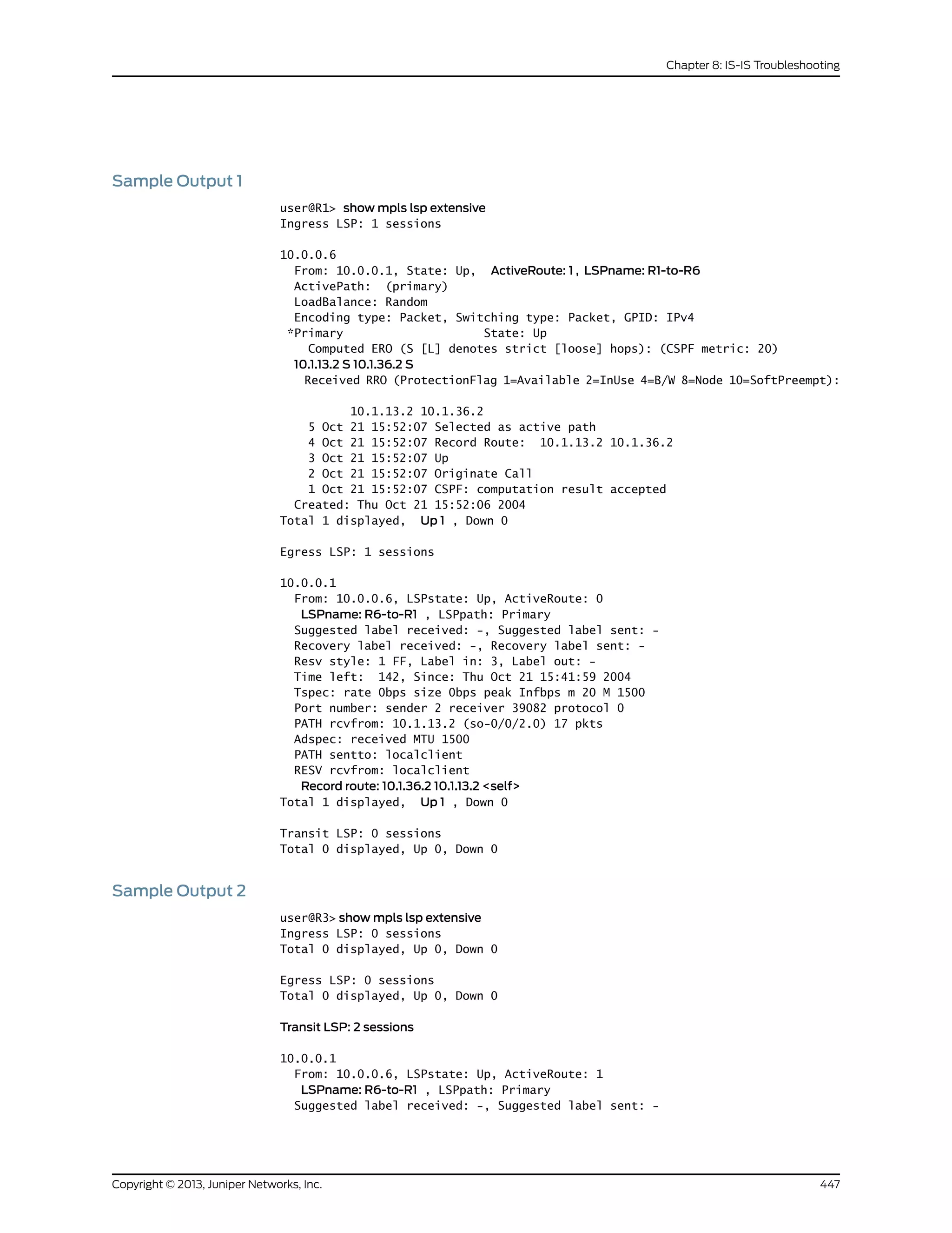 Sample Output 1
user@R1> show mpls lsp extensive
Ingress LSP: 1 sessions
10.0.0.6
From: 10.0.0.1, State: Up, ActiveRoute: 1 , LSPname: R1-to-R6
ActivePath: (primary)
LoadBalance: Random
Encoding type: Packet, Switching type: Packet, GPID: IPv4
*Primary State: Up
Computed ERO (S [L] denotes strict [loose] hops): (CSPF metric: 20)
10.1.13.2 S 10.1.36.2 S
Received RRO (ProtectionFlag 1=Available 2=InUse 4=B/W 8=Node 10=SoftPreempt):
10.1.13.2 10.1.36.2
5 Oct 21 15:52:07 Selected as active path
4 Oct 21 15:52:07 Record Route: 10.1.13.2 10.1.36.2
3 Oct 21 15:52:07 Up
2 Oct 21 15:52:07 Originate Call
1 Oct 21 15:52:07 CSPF: computation result accepted
Created: Thu Oct 21 15:52:06 2004
Total 1 displayed, Up 1 , Down 0
Egress LSP: 1 sessions
10.0.0.1
From: 10.0.0.6, LSPstate: Up, ActiveRoute: 0
LSPname: R6-to-R1 , LSPpath: Primary
Suggested label received: -, Suggested label sent: -
Recovery label received: -, Recovery label sent: -
Resv style: 1 FF, Label in: 3, Label out: -
Time left: 142, Since: Thu Oct 21 15:41:59 2004
Tspec: rate 0bps size 0bps peak Infbps m 20 M 1500
Port number: sender 2 receiver 39082 protocol 0
PATH rcvfrom: 10.1.13.2 (so-0/0/2.0) 17 pkts
Adspec: received MTU 1500
PATH sentto: localclient
RESV rcvfrom: localclient
Record route: 10.1.36.2 10.1.13.2 <self>
Total 1 displayed, Up 1 , Down 0
Transit LSP: 0 sessions
Total 0 displayed, Up 0, Down 0
Sample Output 2
user@R3> show mpls lsp extensive
Ingress LSP: 0 sessions
Total 0 displayed, Up 0, Down 0
Egress LSP: 0 sessions
Total 0 displayed, Up 0, Down 0
Transit LSP: 2 sessions
10.0.0.1
From: 10.0.0.6, LSPstate: Up, ActiveRoute: 1
LSPname: R6-to-R1 , LSPpath: Primary
Suggested label received: -, Suggested label sent: -
447Copyright © 2013, Juniper Networks, Inc.
Chapter 8: IS-IS Troubleshooting
 
