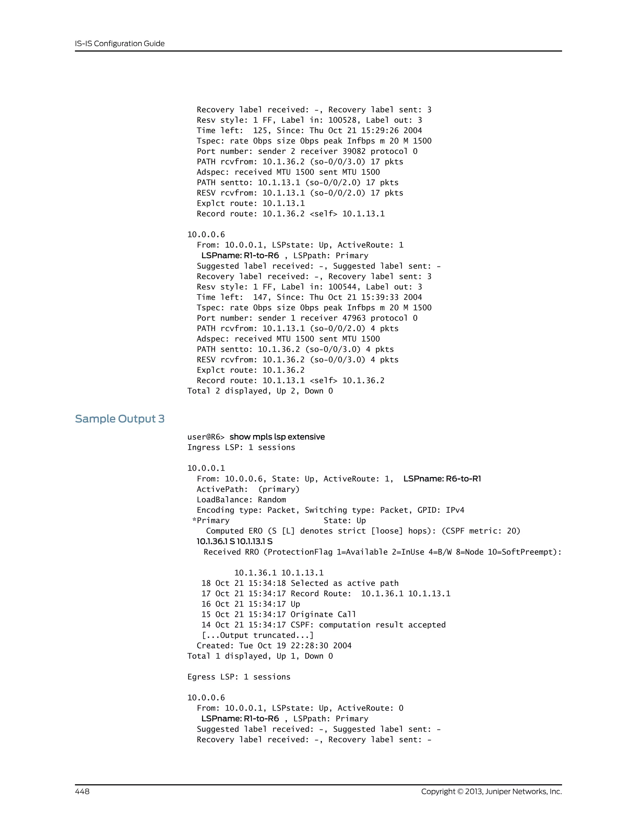 Recovery label received: -, Recovery label sent: 3
Resv style: 1 FF, Label in: 100528, Label out: 3
Time left: 125, Since: Thu Oct 21 15:29:26 2004
Tspec: rate 0bps size 0bps peak Infbps m 20 M 1500
Port number: sender 2 receiver 39082 protocol 0
PATH rcvfrom: 10.1.36.2 (so-0/0/3.0) 17 pkts
Adspec: received MTU 1500 sent MTU 1500
PATH sentto: 10.1.13.1 (so-0/0/2.0) 17 pkts
RESV rcvfrom: 10.1.13.1 (so-0/0/2.0) 17 pkts
Explct route: 10.1.13.1
Record route: 10.1.36.2 <self> 10.1.13.1
10.0.0.6
From: 10.0.0.1, LSPstate: Up, ActiveRoute: 1
LSPname: R1-to-R6 , LSPpath: Primary
Suggested label received: -, Suggested label sent: -
Recovery label received: -, Recovery label sent: 3
Resv style: 1 FF, Label in: 100544, Label out: 3
Time left: 147, Since: Thu Oct 21 15:39:33 2004
Tspec: rate 0bps size 0bps peak Infbps m 20 M 1500
Port number: sender 1 receiver 47963 protocol 0
PATH rcvfrom: 10.1.13.1 (so-0/0/2.0) 4 pkts
Adspec: received MTU 1500 sent MTU 1500
PATH sentto: 10.1.36.2 (so-0/0/3.0) 4 pkts
RESV rcvfrom: 10.1.36.2 (so-0/0/3.0) 4 pkts
Explct route: 10.1.36.2
Record route: 10.1.13.1 <self> 10.1.36.2
Total 2 displayed, Up 2, Down 0
Sample Output 3
user@R6> show mpls lsp extensive
Ingress LSP: 1 sessions
10.0.0.1
From: 10.0.0.6, State: Up, ActiveRoute: 1, LSPname: R6-to-R1
ActivePath: (primary)
LoadBalance: Random
Encoding type: Packet, Switching type: Packet, GPID: IPv4
*Primary State: Up
Computed ERO (S [L] denotes strict [loose] hops): (CSPF metric: 20)
10.1.36.1 S 10.1.13.1 S
Received RRO (ProtectionFlag 1=Available 2=InUse 4=B/W 8=Node 10=SoftPreempt):
10.1.36.1 10.1.13.1
18 Oct 21 15:34:18 Selected as active path
17 Oct 21 15:34:17 Record Route: 10.1.36.1 10.1.13.1
16 Oct 21 15:34:17 Up
15 Oct 21 15:34:17 Originate Call
14 Oct 21 15:34:17 CSPF: computation result accepted
[...Output truncated...]
Created: Tue Oct 19 22:28:30 2004
Total 1 displayed, Up 1, Down 0
Egress LSP: 1 sessions
10.0.0.6
From: 10.0.0.1, LSPstate: Up, ActiveRoute: 0
LSPname: R1-to-R6 , LSPpath: Primary
Suggested label received: -, Suggested label sent: -
Recovery label received: -, Recovery label sent: -
Copyright © 2013, Juniper Networks, Inc.448
IS-IS Configuration Guide
 