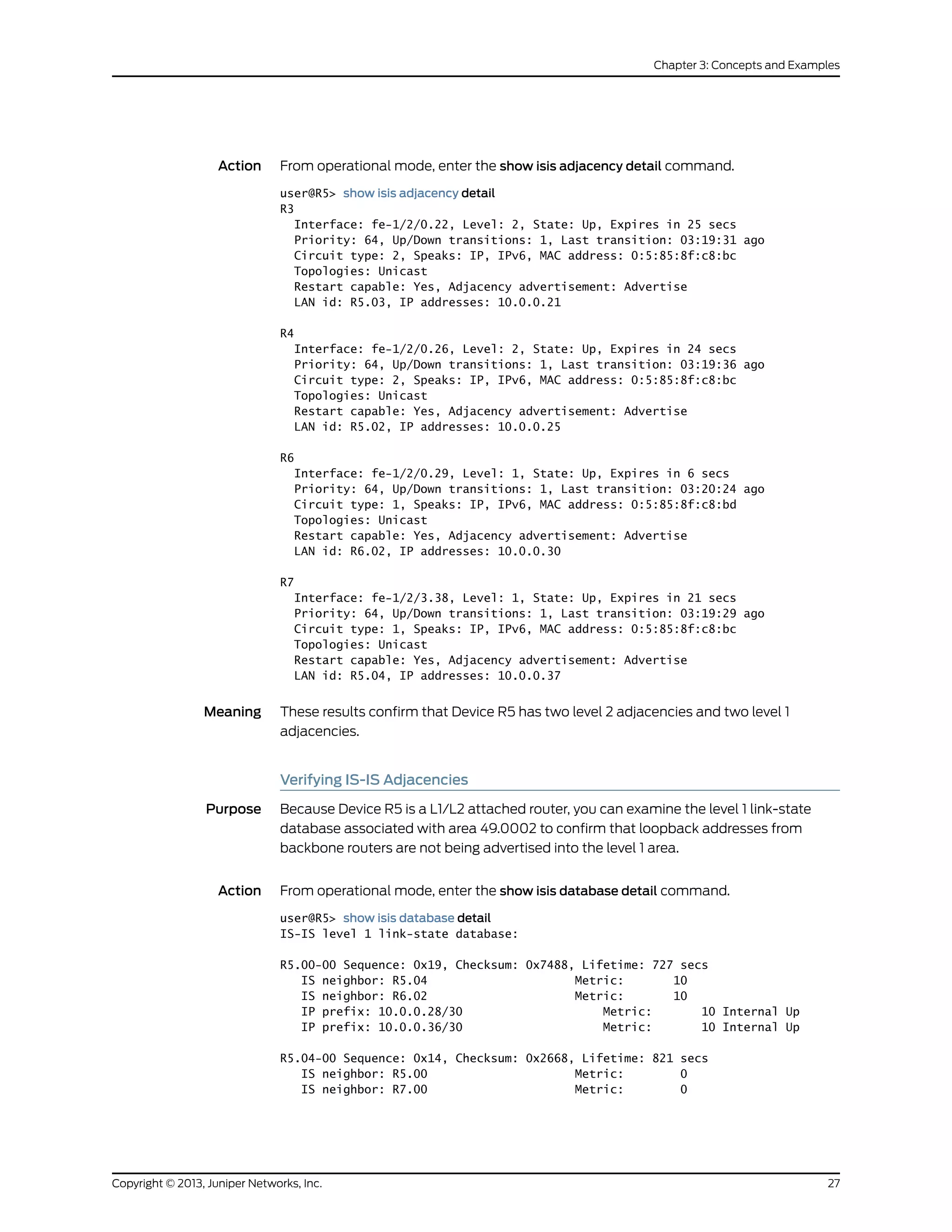 Action From operational mode, enter the show isis adjacency detail command.
user@R5> show isis adjacency detail
R3
Interface: fe-1/2/0.22, Level: 2, State: Up, Expires in 25 secs
Priority: 64, Up/Down transitions: 1, Last transition: 03:19:31 ago
Circuit type: 2, Speaks: IP, IPv6, MAC address: 0:5:85:8f:c8:bc
Topologies: Unicast
Restart capable: Yes, Adjacency advertisement: Advertise
LAN id: R5.03, IP addresses: 10.0.0.21
R4
Interface: fe-1/2/0.26, Level: 2, State: Up, Expires in 24 secs
Priority: 64, Up/Down transitions: 1, Last transition: 03:19:36 ago
Circuit type: 2, Speaks: IP, IPv6, MAC address: 0:5:85:8f:c8:bc
Topologies: Unicast
Restart capable: Yes, Adjacency advertisement: Advertise
LAN id: R5.02, IP addresses: 10.0.0.25
R6
Interface: fe-1/2/0.29, Level: 1, State: Up, Expires in 6 secs
Priority: 64, Up/Down transitions: 1, Last transition: 03:20:24 ago
Circuit type: 1, Speaks: IP, IPv6, MAC address: 0:5:85:8f:c8:bd
Topologies: Unicast
Restart capable: Yes, Adjacency advertisement: Advertise
LAN id: R6.02, IP addresses: 10.0.0.30
R7
Interface: fe-1/2/3.38, Level: 1, State: Up, Expires in 21 secs
Priority: 64, Up/Down transitions: 1, Last transition: 03:19:29 ago
Circuit type: 1, Speaks: IP, IPv6, MAC address: 0:5:85:8f:c8:bc
Topologies: Unicast
Restart capable: Yes, Adjacency advertisement: Advertise
LAN id: R5.04, IP addresses: 10.0.0.37
Meaning These results confirm that Device R5 has two level 2 adjacencies and two level 1
adjacencies.
Verifying IS-IS Adjacencies
Purpose Because Device R5 is a L1/L2 attached router, you can examine the level 1 link-state
database associated with area 49.0002 to confirm that loopback addresses from
backbone routers are not being advertised into the level 1 area.
Action From operational mode, enter the show isis database detail command.
user@R5> show isis database detail
IS-IS level 1 link-state database:
R5.00-00 Sequence: 0x19, Checksum: 0x7488, Lifetime: 727 secs
IS neighbor: R5.04 Metric: 10
IS neighbor: R6.02 Metric: 10
IP prefix: 10.0.0.28/30 Metric: 10 Internal Up
IP prefix: 10.0.0.36/30 Metric: 10 Internal Up
R5.04-00 Sequence: 0x14, Checksum: 0x2668, Lifetime: 821 secs
IS neighbor: R5.00 Metric: 0
IS neighbor: R7.00 Metric: 0
27Copyright © 2013, Juniper Networks, Inc.
Chapter 3: Concepts and Examples
 