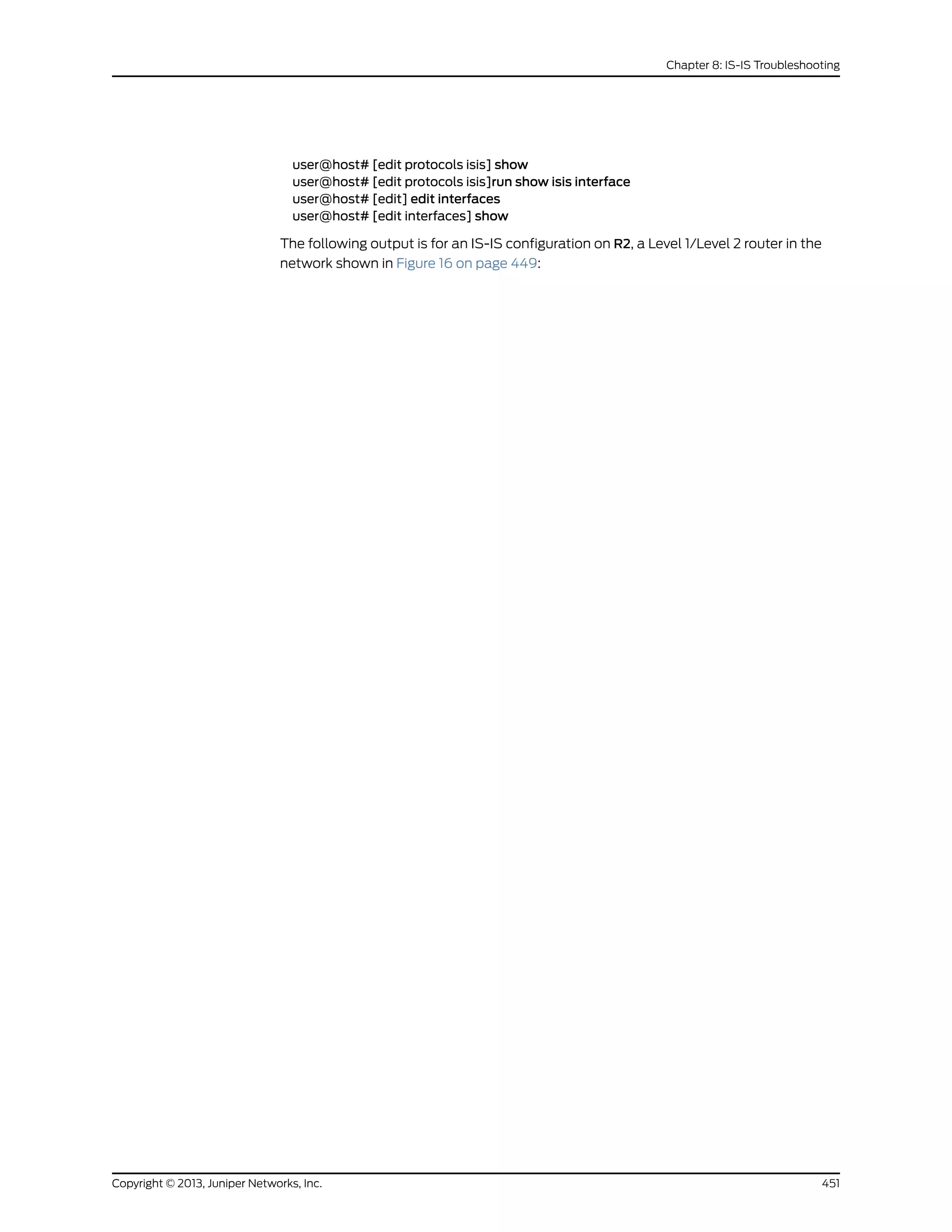 user@host# [edit protocols isis] show
user@host# [edit protocols isis]run show isis interface
user@host# [edit] edit interfaces
user@host# [edit interfaces] show
The following output is for an IS-IS configuration on R2, a Level 1/Level 2 router in the
network shown in Figure 16 on page 449:
451Copyright © 2013, Juniper Networks, Inc.
Chapter 8: IS-IS Troubleshooting
 