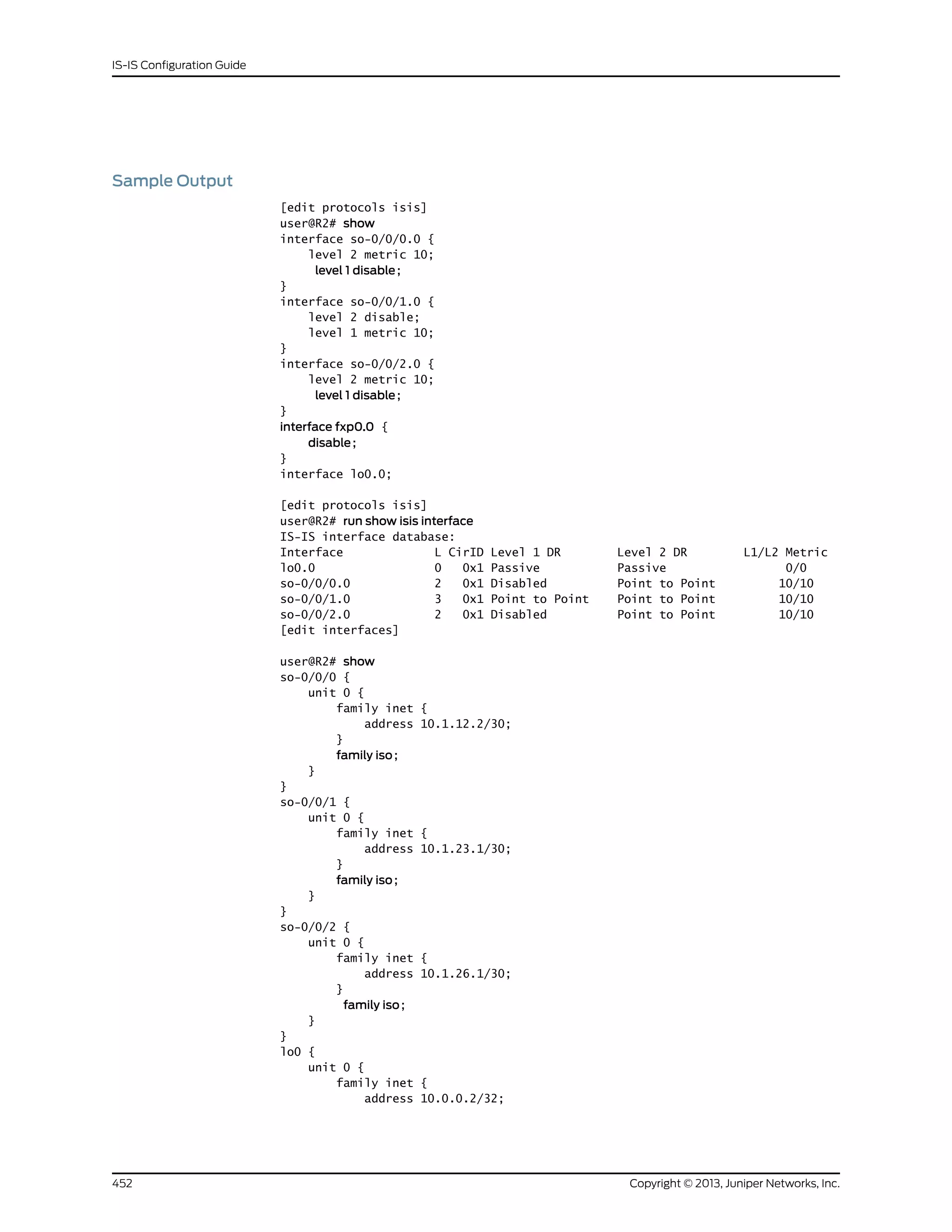 Sample Output
[edit protocols isis]
user@R2# show
interface so-0/0/0.0 {
level 2 metric 10;
level 1 disable;
}
interface so-0/0/1.0 {
level 2 disable;
level 1 metric 10;
}
interface so-0/0/2.0 {
level 2 metric 10;
level 1 disable;
}
interface fxp0.0 {
disable;
}
interface lo0.0;
[edit protocols isis]
user@R2# run show isis interface
IS-IS interface database:
Interface L CirID Level 1 DR Level 2 DR L1/L2 Metric
lo0.0 0 0x1 Passive Passive 0/0
so-0/0/0.0 2 0x1 Disabled Point to Point 10/10
so-0/0/1.0 3 0x1 Point to Point Point to Point 10/10
so-0/0/2.0 2 0x1 Disabled Point to Point 10/10
[edit interfaces]
user@R2# show
so-0/0/0 {
unit 0 {
family inet {
address 10.1.12.2/30;
}
family iso;
}
}
so-0/0/1 {
unit 0 {
family inet {
address 10.1.23.1/30;
}
family iso;
}
}
so-0/0/2 {
unit 0 {
family inet {
address 10.1.26.1/30;
}
family iso;
}
}
lo0 {
unit 0 {
family inet {
address 10.0.0.2/32;
Copyright © 2013, Juniper Networks, Inc.452
IS-IS Configuration Guide
 