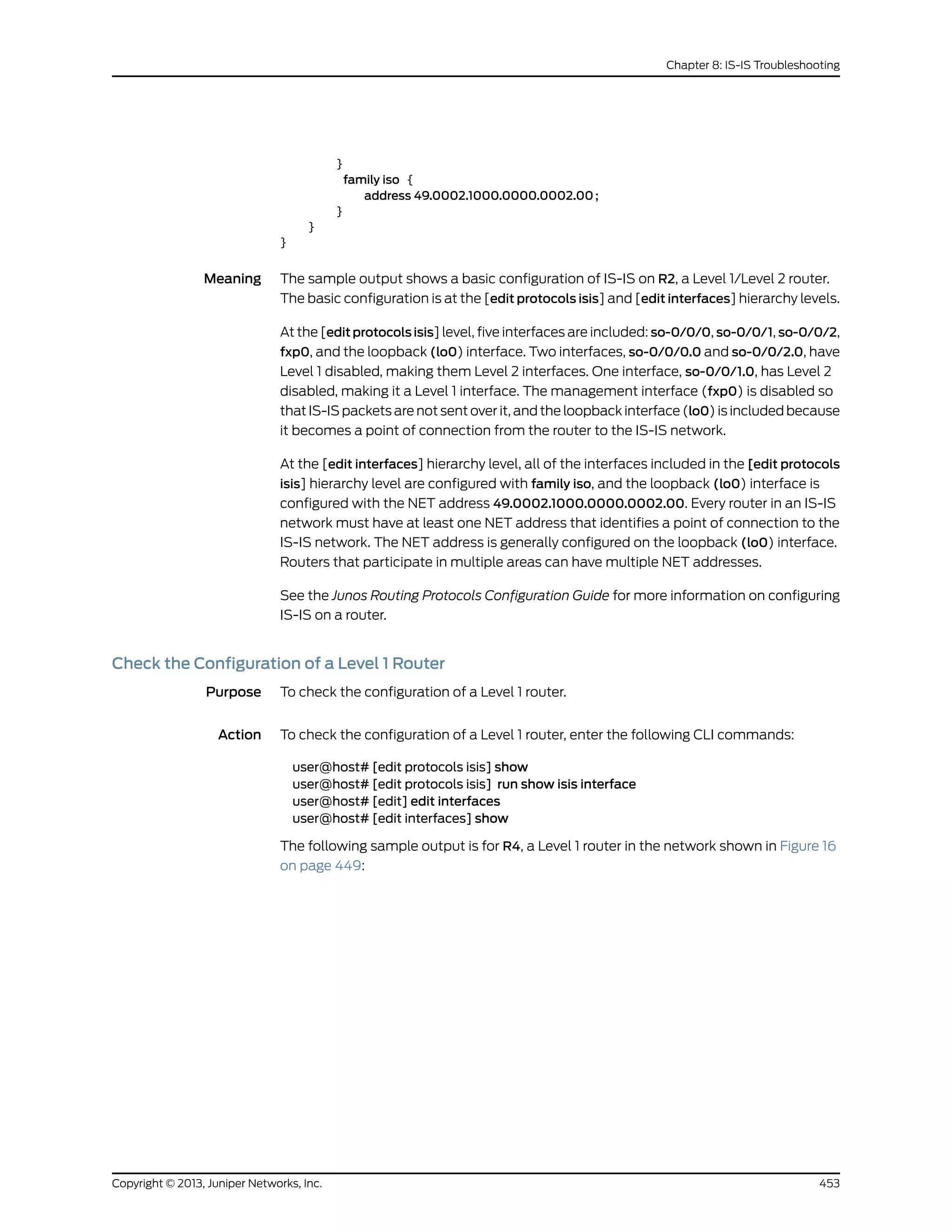 }
family iso {
address 49.0002.1000.0000.0002.00;
}
}
}
Meaning The sample output shows a basic configuration of IS-IS on R2, a Level 1/Level 2 router.
The basic configuration is at the [edit protocols isis] and [edit interfaces] hierarchy levels.
At the [edit protocols isis] level, five interfaces are included: so-0/0/0, so-0/0/1, so-0/0/2,
fxp0, and the loopback (lo0) interface. Two interfaces, so-0/0/0.0 and so-0/0/2.0, have
Level 1 disabled, making them Level 2 interfaces. One interface, so-0/0/1.0, has Level 2
disabled, making it a Level 1 interface. The management interface (fxp0) is disabled so
that IS-IS packets are not sent over it, and the loopback interface (lo0) is included because
it becomes a point of connection from the router to the IS-IS network.
At the [edit interfaces] hierarchy level, all of the interfaces included in the [edit protocols
isis] hierarchy level are configured with family iso, and the loopback (lo0) interface is
configured with the NET address 49.0002.1000.0000.0002.00. Every router in an IS-IS
network must have at least one NET address that identifies a point of connection to the
IS-IS network. The NET address is generally configured on the loopback (lo0) interface.
Routers that participate in multiple areas can have multiple NET addresses.
See the Junos Routing Protocols Configuration Guide for more information on configuring
IS-IS on a router.
Check the Configuration of a Level 1 Router
Purpose To check the configuration of a Level 1 router.
Action To check the configuration of a Level 1 router, enter the following CLI commands:
user@host# [edit protocols isis] show
user@host# [edit protocols isis] run show isis interface
user@host# [edit] edit interfaces
user@host# [edit interfaces] show
The following sample output is for R4, a Level 1 router in the network shown in Figure 16
on page 449:
453Copyright © 2013, Juniper Networks, Inc.
Chapter 8: IS-IS Troubleshooting
 
