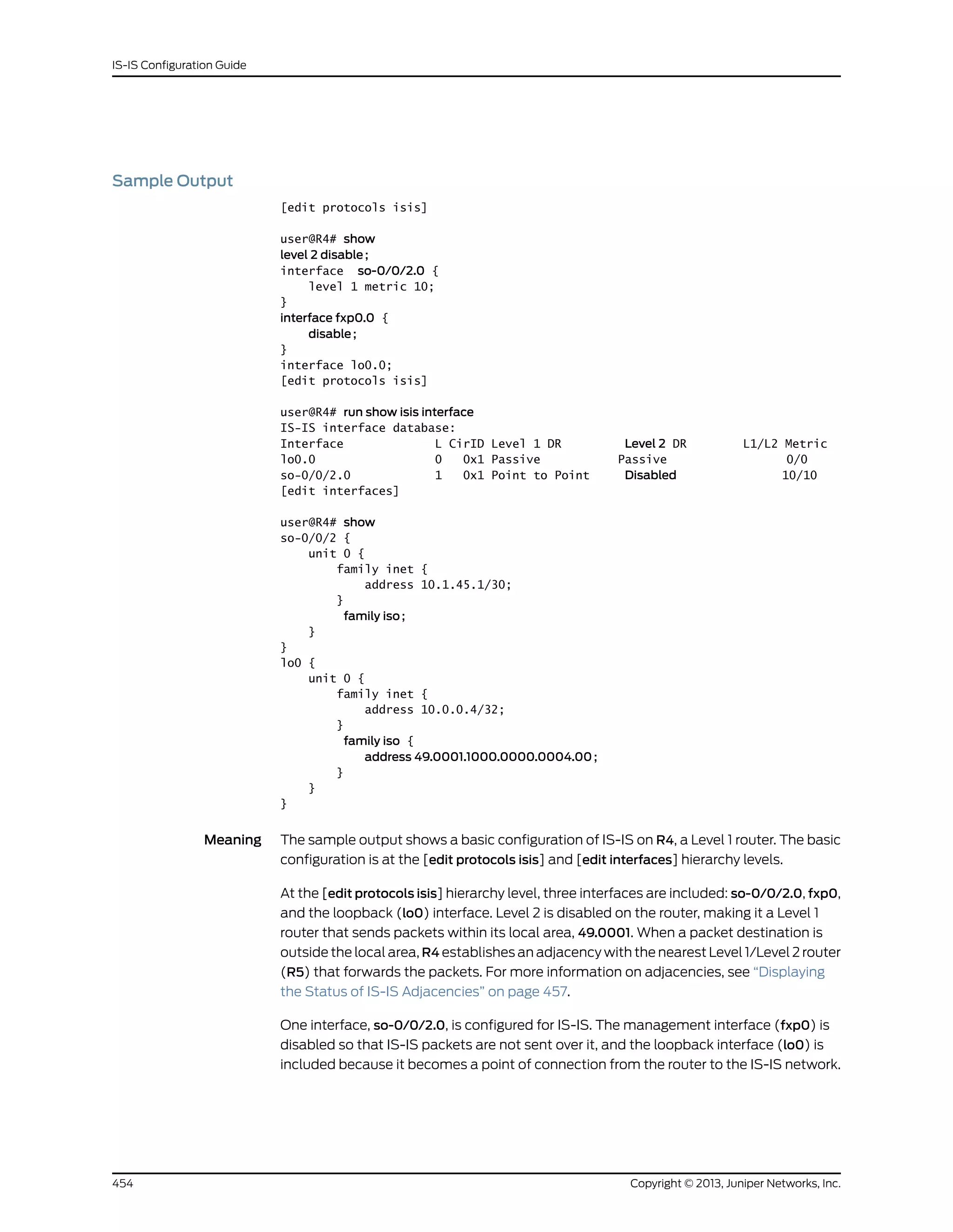 Sample Output
[edit protocols isis]
user@R4# show
level 2 disable;
interface so-0/0/2.0 {
level 1 metric 10;
}
interface fxp0.0 {
disable;
}
interface lo0.0;
[edit protocols isis]
user@R4# run show isis interface
IS-IS interface database:
Interface L CirID Level 1 DR Level 2 DR L1/L2 Metric
lo0.0 0 0x1 Passive Passive 0/0
so-0/0/2.0 1 0x1 Point to Point Disabled 10/10
[edit interfaces]
user@R4# show
so-0/0/2 {
unit 0 {
family inet {
address 10.1.45.1/30;
}
family iso;
}
}
lo0 {
unit 0 {
family inet {
address 10.0.0.4/32;
}
family iso {
address 49.0001.1000.0000.0004.00;
}
}
}
Meaning The sample output shows a basic configuration of IS-IS on R4, a Level 1 router. The basic
configuration is at the [edit protocols isis] and [edit interfaces] hierarchy levels.
At the [edit protocols isis] hierarchy level, three interfaces are included: so-0/0/2.0, fxp0,
and the loopback (lo0) interface. Level 2 is disabled on the router, making it a Level 1
router that sends packets within its local area, 49.0001. When a packet destination is
outside the local area, R4 establishes an adjacency with the nearest Level 1/Level 2 router
(R5) that forwards the packets. For more information on adjacencies, see “Displaying
the Status of IS-IS Adjacencies” on page 457.
One interface, so-0/0/2.0, is configured for IS-IS. The management interface (fxp0) is
disabled so that IS-IS packets are not sent over it, and the loopback interface (lo0) is
included because it becomes a point of connection from the router to the IS-IS network.
Copyright © 2013, Juniper Networks, Inc.454
IS-IS Configuration Guide
 