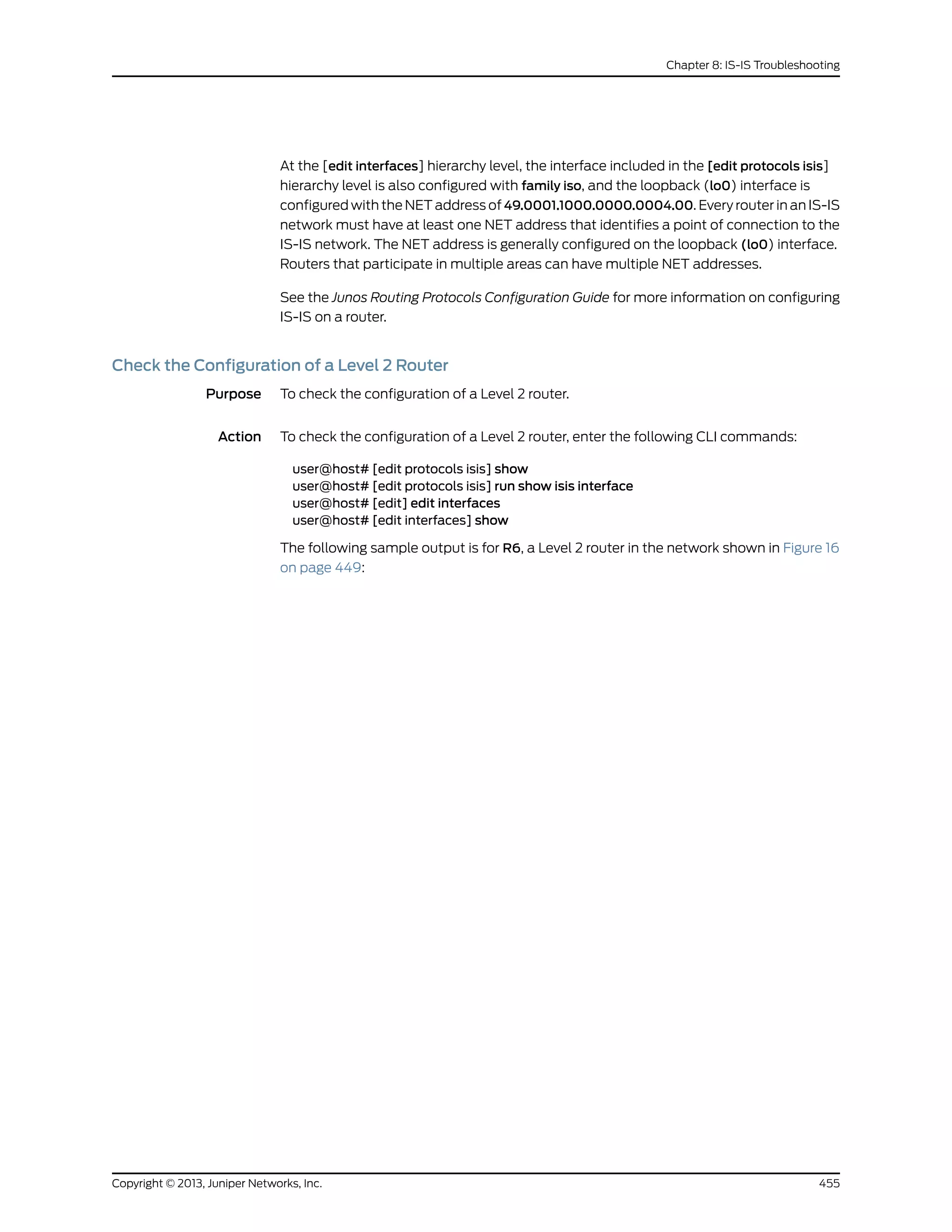 At the [edit interfaces] hierarchy level, the interface included in the [edit protocols isis]
hierarchy level is also configured with family iso, and the loopback (lo0) interface is
configured with the NET address of 49.0001.1000.0000.0004.00. Every router in an IS-IS
network must have at least one NET address that identifies a point of connection to the
IS-IS network. The NET address is generally configured on the loopback (lo0) interface.
Routers that participate in multiple areas can have multiple NET addresses.
See the Junos Routing Protocols Configuration Guide for more information on configuring
IS-IS on a router.
Check the Configuration of a Level 2 Router
Purpose To check the configuration of a Level 2 router.
Action To check the configuration of a Level 2 router, enter the following CLI commands:
user@host# [edit protocols isis] show
user@host# [edit protocols isis] run show isis interface
user@host# [edit] edit interfaces
user@host# [edit interfaces] show
The following sample output is for R6, a Level 2 router in the network shown in Figure 16
on page 449:
455Copyright © 2013, Juniper Networks, Inc.
Chapter 8: IS-IS Troubleshooting
 