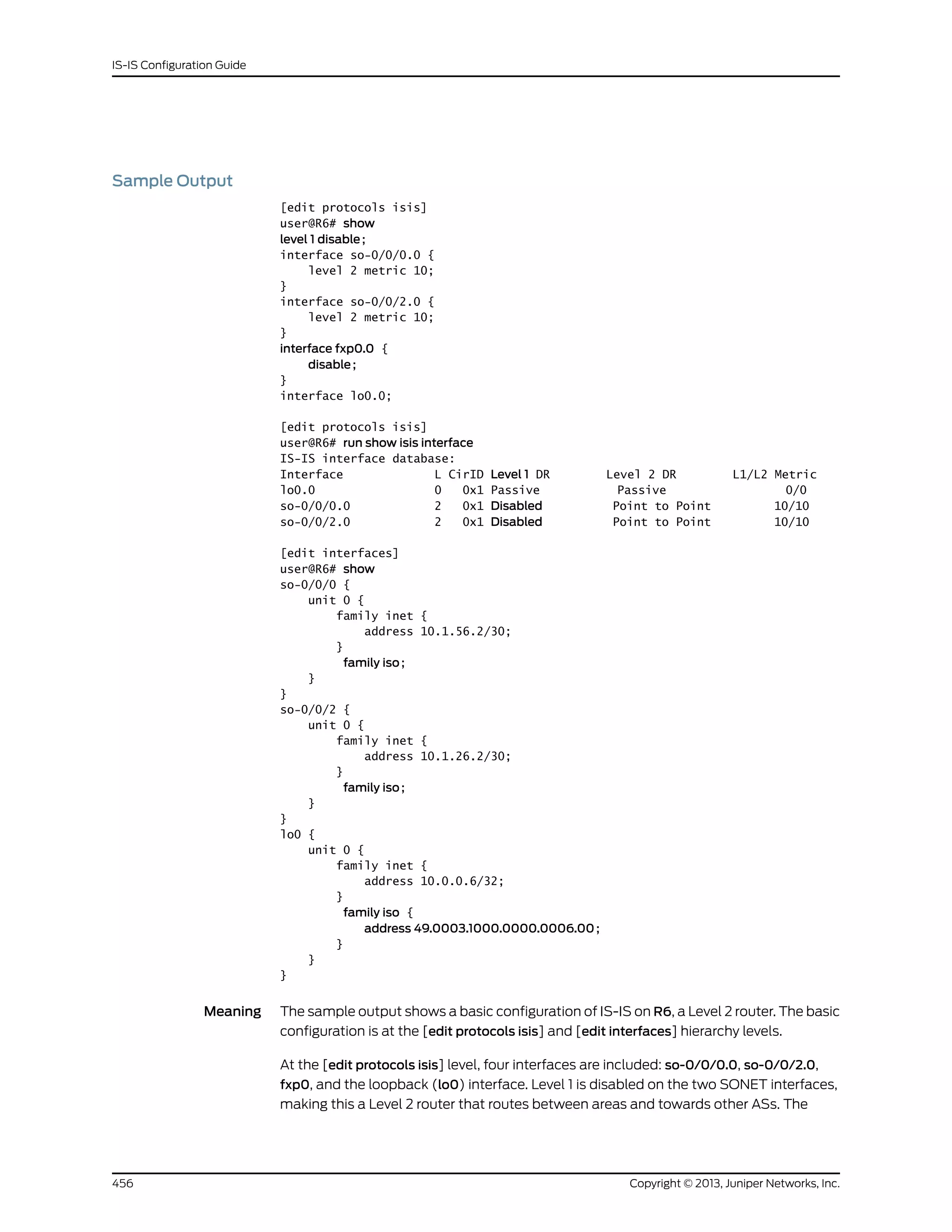Sample Output
[edit protocols isis]
user@R6# show
level 1 disable;
interface so-0/0/0.0 {
level 2 metric 10;
}
interface so-0/0/2.0 {
level 2 metric 10;
}
interface fxp0.0 {
disable;
}
interface lo0.0;
[edit protocols isis]
user@R6# run show isis interface
IS-IS interface database:
Interface L CirID Level 1 DR Level 2 DR L1/L2 Metric
lo0.0 0 0x1 Passive Passive 0/0
so-0/0/0.0 2 0x1 Disabled Point to Point 10/10
so-0/0/2.0 2 0x1 Disabled Point to Point 10/10
[edit interfaces]
user@R6# show
so-0/0/0 {
unit 0 {
family inet {
address 10.1.56.2/30;
}
family iso;
}
}
so-0/0/2 {
unit 0 {
family inet {
address 10.1.26.2/30;
}
family iso;
}
}
lo0 {
unit 0 {
family inet {
address 10.0.0.6/32;
}
family iso {
address 49.0003.1000.0000.0006.00;
}
}
}
Meaning The sample output shows a basic configuration of IS-IS on R6, a Level 2 router. The basic
configuration is at the [edit protocols isis] and [edit interfaces] hierarchy levels.
At the [edit protocols isis] level, four interfaces are included: so-0/0/0.0, so-0/0/2.0,
fxp0, and the loopback (lo0) interface. Level 1 is disabled on the two SONET interfaces,
making this a Level 2 router that routes between areas and towards other ASs. The
Copyright © 2013, Juniper Networks, Inc.456
IS-IS Configuration Guide
 