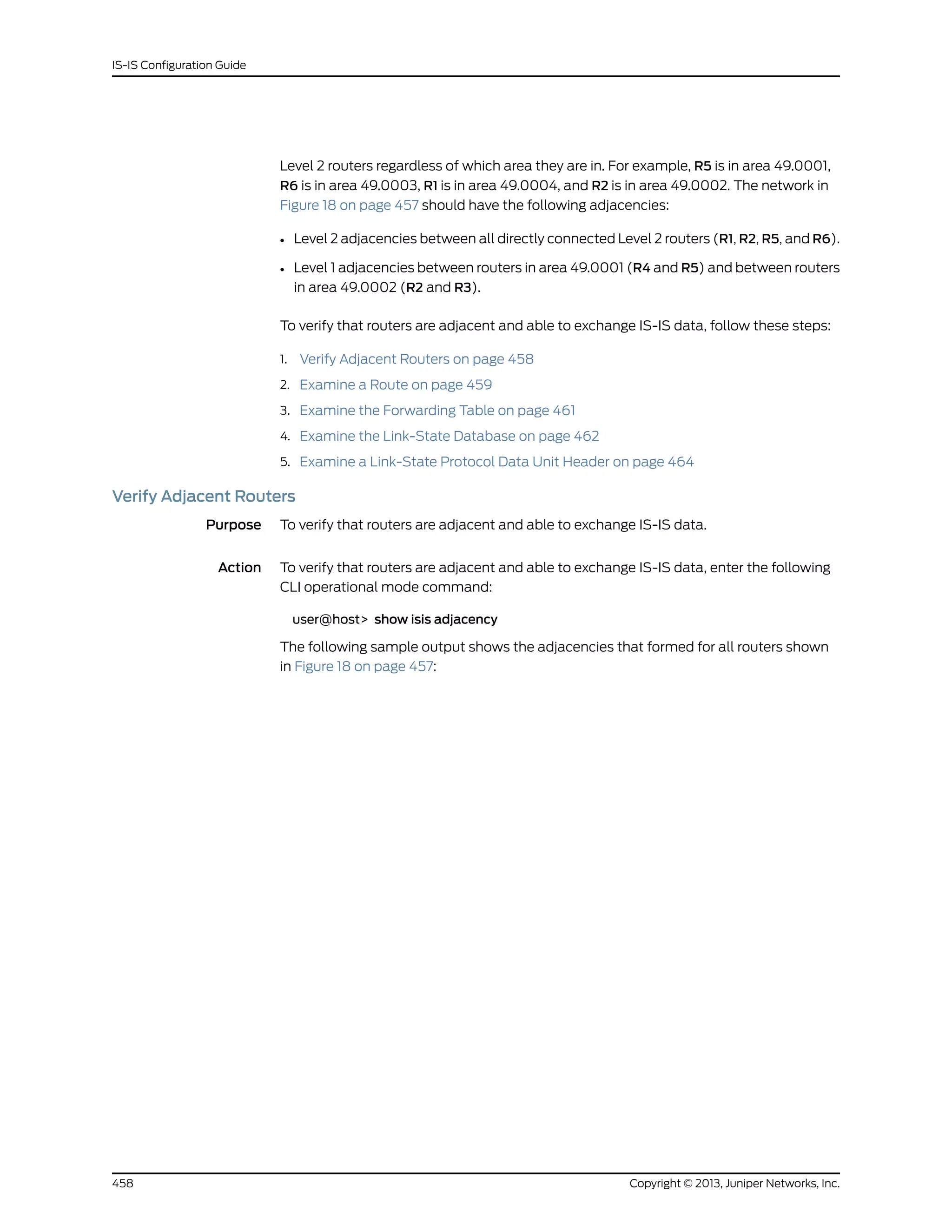 Level 2 routers regardless of which area they are in. For example, R5 is in area 49.0001,
R6 is in area 49.0003, R1 is in area 49.0004, and R2 is in area 49.0002. The network in
Figure 18 on page 457 should have the following adjacencies:
• Level 2 adjacencies between all directly connected Level 2 routers (R1, R2, R5, and R6).
• Level 1 adjacencies between routers in area 49.0001 (R4 and R5) and between routers
in area 49.0002 (R2 and R3).
To verify that routers are adjacent and able to exchange IS-IS data, follow these steps:
1. Verify Adjacent Routers on page 458
2. Examine a Route on page 459
3. Examine the Forwarding Table on page 461
4. Examine the Link-State Database on page 462
5. Examine a Link-State Protocol Data Unit Header on page 464
Verify Adjacent Routers
Purpose To verify that routers are adjacent and able to exchange IS-IS data.
Action To verify that routers are adjacent and able to exchange IS-IS data, enter the following
CLI operational mode command:
user@host> show isis adjacency
The following sample output shows the adjacencies that formed for all routers shown
in Figure 18 on page 457:
Copyright © 2013, Juniper Networks, Inc.458
IS-IS Configuration Guide
 