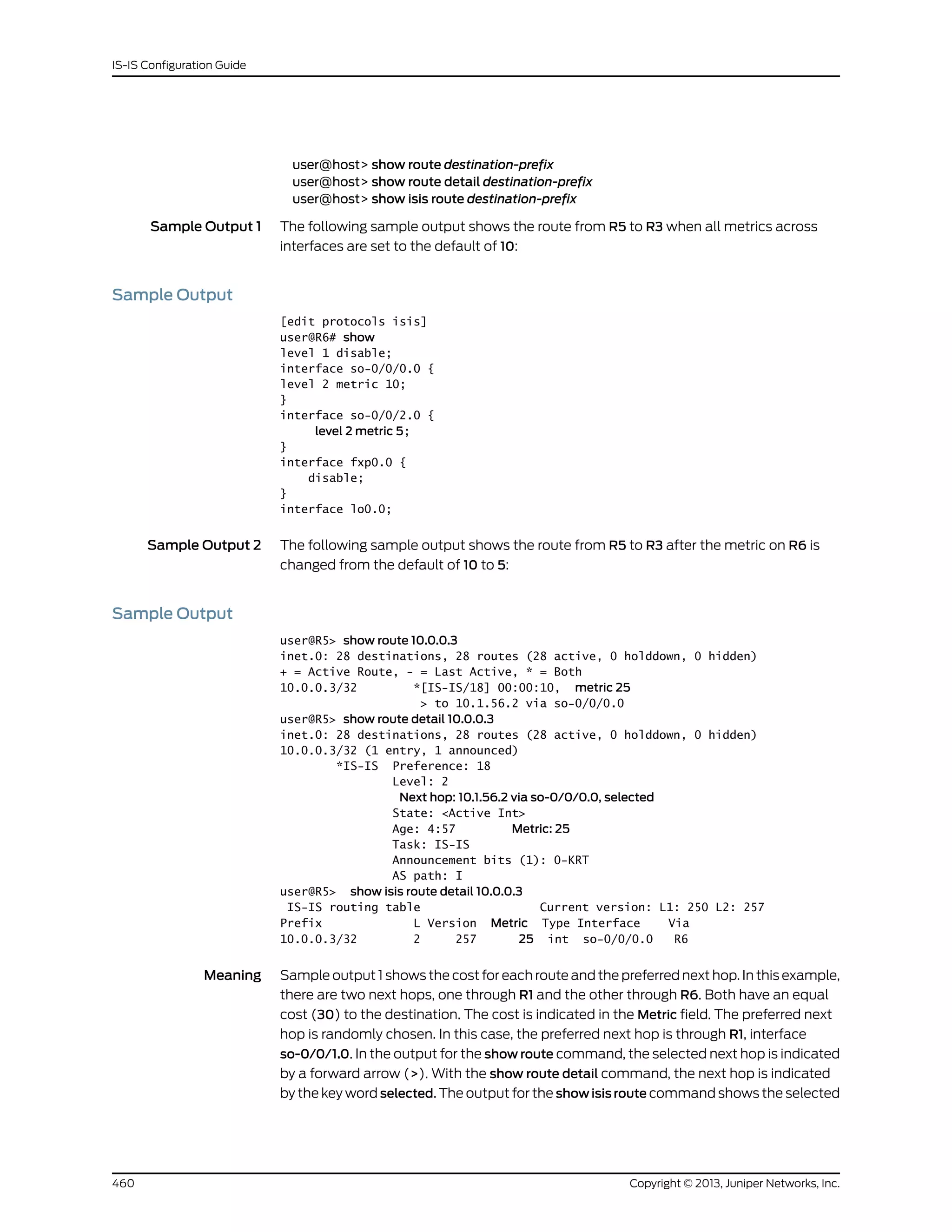 user@host> show route destination-prefix
user@host> show route detail destination-prefix
user@host> show isis route destination-prefix
Sample Output 1 The following sample output shows the route from R5 to R3 when all metrics across
interfaces are set to the default of 10:
Sample Output
[edit protocols isis]
user@R6# show
level 1 disable;
interface so-0/0/0.0 {
level 2 metric 10;
}
interface so-0/0/2.0 {
level 2 metric 5;
}
interface fxp0.0 {
disable;
}
interface lo0.0;
Sample Output 2 The following sample output shows the route from R5 to R3 after the metric on R6 is
changed from the default of 10 to 5:
Sample Output
user@R5> show route 10.0.0.3
inet.0: 28 destinations, 28 routes (28 active, 0 holddown, 0 hidden)
+ = Active Route, - = Last Active, * = Both
10.0.0.3/32 *[IS-IS/18] 00:00:10, metric 25
> to 10.1.56.2 via so-0/0/0.0
user@R5> show route detail 10.0.0.3
inet.0: 28 destinations, 28 routes (28 active, 0 holddown, 0 hidden)
10.0.0.3/32 (1 entry, 1 announced)
*IS-IS Preference: 18
Level: 2
Next hop: 10.1.56.2 via so-0/0/0.0, selected
State: <Active Int>
Age: 4:57 Metric: 25
Task: IS-IS
Announcement bits (1): 0-KRT
AS path: I
user@R5> show isis route detail 10.0.0.3
IS-IS routing table Current version: L1: 250 L2: 257
Prefix L Version Metric Type Interface Via
10.0.0.3/32 2 257 25 int so-0/0/0.0 R6
Meaning Sample output 1 shows the cost for each route and the preferred next hop. In this example,
there are two next hops, one through R1 and the other through R6. Both have an equal
cost (30) to the destination. The cost is indicated in the Metric field. The preferred next
hop is randomly chosen. In this case, the preferred next hop is through R1, interface
so-0/0/1.0. In the output for the show route command, the selected next hop is indicated
by a forward arrow (>). With the show route detail command, the next hop is indicated
by the key word selected. The output for the show isis route command shows the selected
Copyright © 2013, Juniper Networks, Inc.460
IS-IS Configuration Guide
 