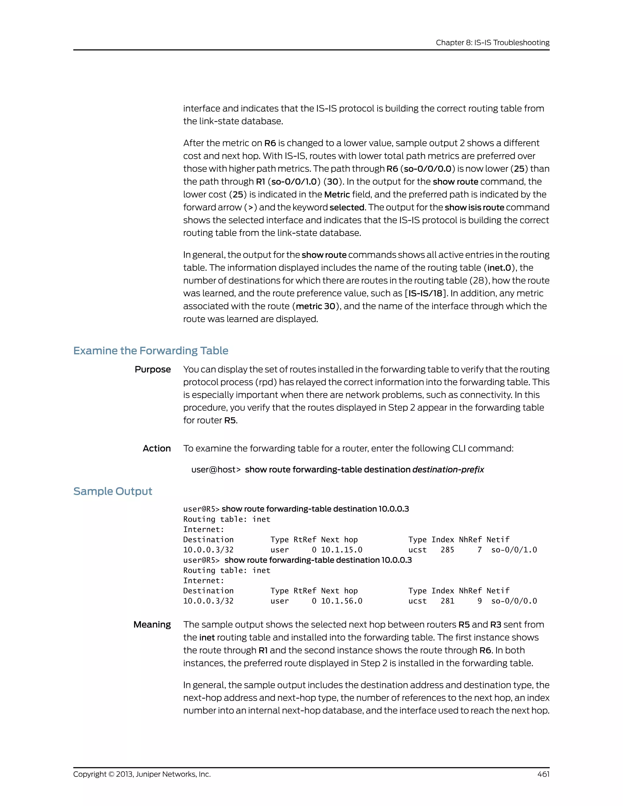 interface and indicates that the IS-IS protocol is building the correct routing table from
the link-state database.
After the metric on R6 is changed to a lower value, sample output 2 shows a different
cost and next hop. With IS-IS, routes with lower total path metrics are preferred over
those with higher path metrics. The path through R6 (so-0/0/0.0) is now lower (25) than
the path through R1 (so-0/0/1.0) (30). In the output for the show route command, the
lower cost (25) is indicated in the Metric field, and the preferred path is indicated by the
forward arrow (>) and the keyword selected. The output for the show isis route command
shows the selected interface and indicates that the IS-IS protocol is building the correct
routing table from the link-state database.
In general, the output for the show route commands shows all active entries in the routing
table. The information displayed includes the name of the routing table (inet.0), the
number of destinations for which there are routes in the routing table (28), how the route
was learned, and the route preference value, such as [IS-IS/18]. In addition, any metric
associated with the route (metric 30), and the name of the interface through which the
route was learned are displayed.
Examine the Forwarding Table
Purpose You can display the set of routes installed in the forwarding table to verify that the routing
protocol process (rpd) has relayed the correct information into the forwarding table. This
is especially important when there are network problems, such as connectivity. In this
procedure, you verify that the routes displayed in Step 2 appear in the forwarding table
for router R5.
Action To examine the forwarding table for a router, enter the following CLI command:
user@host> show route forwarding-table destination destination-prefix
Sample Output
user@R5> show route forwarding-table destination 10.0.0.3
Routing table: inet
Internet:
Destination Type RtRef Next hop Type Index NhRef Netif
10.0.0.3/32 user 0 10.1.15.0 ucst 285 7 so-0/0/1.0
user@R5> show route forwarding-table destination 10.0.0.3
Routing table: inet
Internet:
Destination Type RtRef Next hop Type Index NhRef Netif
10.0.0.3/32 user 0 10.1.56.0 ucst 281 9 so-0/0/0.0
Meaning The sample output shows the selected next hop between routers R5 and R3 sent from
the inet routing table and installed into the forwarding table. The first instance shows
the route through R1 and the second instance shows the route through R6. In both
instances, the preferred route displayed in Step 2 is installed in the forwarding table.
In general, the sample output includes the destination address and destination type, the
next-hop address and next-hop type, the number of references to the next hop, an index
number into an internal next-hop database, and the interface used to reach the next hop.
461Copyright © 2013, Juniper Networks, Inc.
Chapter 8: IS-IS Troubleshooting
 