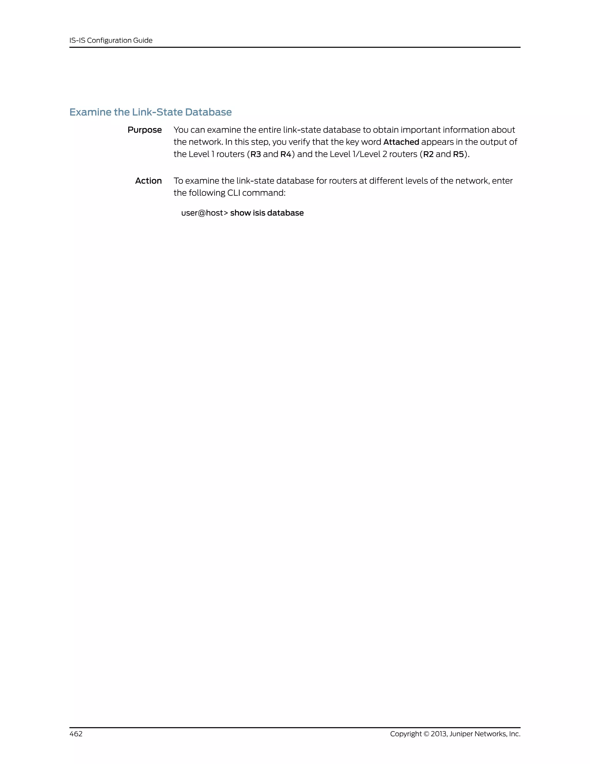 Examine the Link-State Database
Purpose You can examine the entire link-state database to obtain important information about
the network. In this step, you verify that the key word Attached appears in the output of
the Level 1 routers (R3 and R4) and the Level 1/Level 2 routers (R2 and R5).
Action To examine the link-state database for routers at different levels of the network, enter
the following CLI command:
user@host> show isis database
Copyright © 2013, Juniper Networks, Inc.462
IS-IS Configuration Guide
 