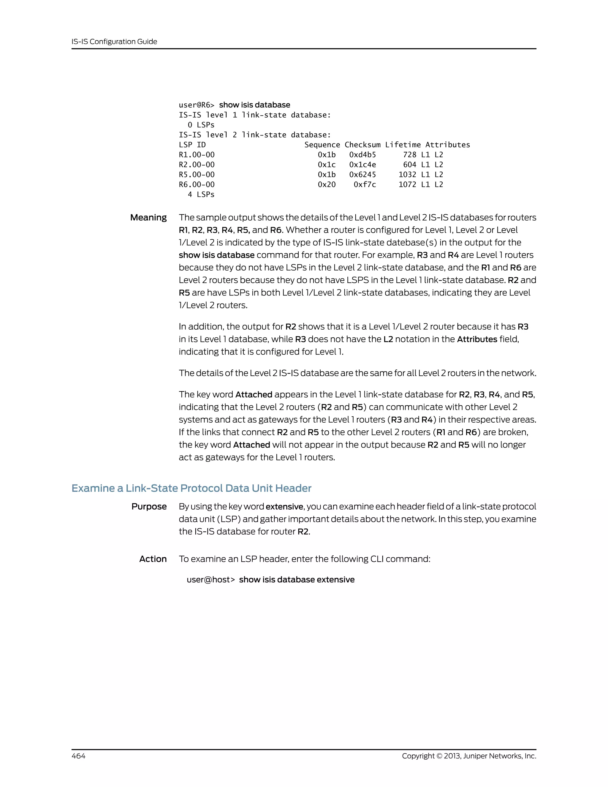 user@R6> show isis database
IS-IS level 1 link-state database:
0 LSPs
IS-IS level 2 link-state database:
LSP ID Sequence Checksum Lifetime Attributes
R1.00-00 0x1b 0xd4b5 728 L1 L2
R2.00-00 0x1c 0x1c4e 604 L1 L2
R5.00-00 0x1b 0x6245 1032 L1 L2
R6.00-00 0x20 0xf7c 1072 L1 L2
4 LSPs
Meaning The sample output shows the details of the Level 1 and Level 2 IS-IS databases for routers
R1, R2, R3, R4, R5, and R6. Whether a router is configured for Level 1, Level 2 or Level
1/Level 2 is indicated by the type of IS-IS link-state datebase(s) in the output for the
show isis database command for that router. For example, R3 and R4 are Level 1 routers
because they do not have LSPs in the Level 2 link-state database, and the R1 and R6 are
Level 2 routers because they do not have LSPS in the Level 1 link-state database. R2 and
R5 are have LSPs in both Level 1/Level 2 link-state databases, indicating they are Level
1/Level 2 routers.
In addition, the output for R2 shows that it is a Level 1/Level 2 router because it has R3
in its Level 1 database, while R3 does not have the L2 notation in the Attributes field,
indicating that it is configured for Level 1.
The details of the Level 2 IS-IS database are the same for all Level 2 routers in the network.
The key word Attached appears in the Level 1 link-state database for R2, R3, R4, and R5,
indicating that the Level 2 routers (R2 and R5) can communicate with other Level 2
systems and act as gateways for the Level 1 routers (R3 and R4) in their respective areas.
If the links that connect R2 and R5 to the other Level 2 routers (R1 and R6) are broken,
the key word Attached will not appear in the output because R2 and R5 will no longer
act as gateways for the Level 1 routers.
Examine a Link-State Protocol Data Unit Header
Purpose By using the key word extensive, you can examine each header field of a link-state protocol
data unit (LSP) and gather important details about the network. In this step, you examine
the IS-IS database for router R2.
Action To examine an LSP header, enter the following CLI command:
user@host> show isis database extensive
Copyright © 2013, Juniper Networks, Inc.464
IS-IS Configuration Guide
 