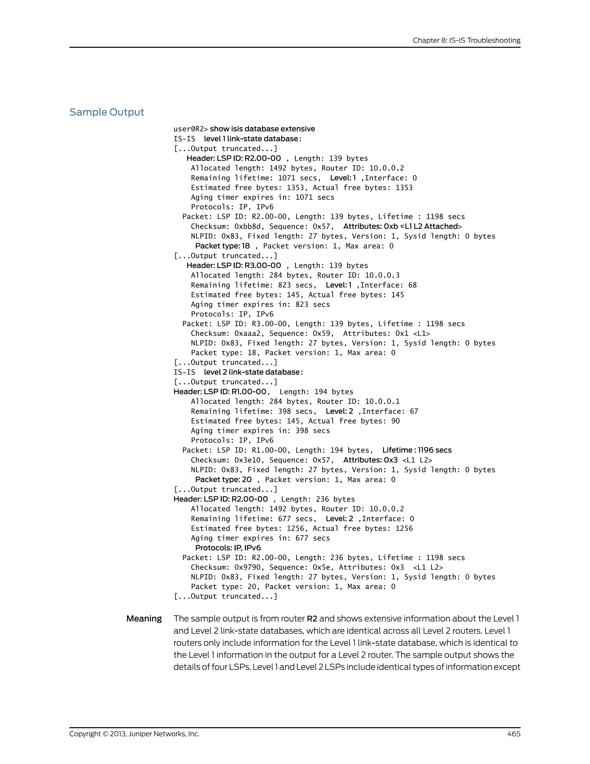 Sample Output
user@R2> show isis database extensive
IS-IS level 1 link-state database:
[...Output truncated...]
Header: LSP ID: R2.00-00 , Length: 139 bytes
Allocated length: 1492 bytes, Router ID: 10.0.0.2
Remaining lifetime: 1071 secs, Level: 1 ,Interface: 0
Estimated free bytes: 1353, Actual free bytes: 1353
Aging timer expires in: 1071 secs
Protocols: IP, IPv6
Packet: LSP ID: R2.00-00, Length: 139 bytes, Lifetime : 1198 secs
Checksum: 0xbb8d, Sequence: 0x57, Attributes: 0xb <L1 L2 Attached>
NLPID: 0x83, Fixed length: 27 bytes, Version: 1, Sysid length: 0 bytes
Packet type: 18 , Packet version: 1, Max area: 0
[...Output truncated...]
Header: LSP ID: R3.00-00 , Length: 139 bytes
Allocated length: 284 bytes, Router ID: 10.0.0.3
Remaining lifetime: 823 secs, Level: 1 ,Interface: 68
Estimated free bytes: 145, Actual free bytes: 145
Aging timer expires in: 823 secs
Protocols: IP, IPv6
Packet: LSP ID: R3.00-00, Length: 139 bytes, Lifetime : 1198 secs
Checksum: 0xaaa2, Sequence: 0x59, Attributes: 0x1 <L1>
NLPID: 0x83, Fixed length: 27 bytes, Version: 1, Sysid length: 0 bytes
Packet type: 18, Packet version: 1, Max area: 0
[...Output truncated...]
IS-IS level 2 link-state database:
[...Output truncated...]
Header: LSP ID: R1.00-00, Length: 194 bytes
Allocated length: 284 bytes, Router ID: 10.0.0.1
Remaining lifetime: 398 secs, Level: 2 ,Interface: 67
Estimated free bytes: 145, Actual free bytes: 90
Aging timer expires in: 398 secs
Protocols: IP, IPv6
Packet: LSP ID: R1.00-00, Length: 194 bytes, Lifetime : 1196 secs
Checksum: 0x3e10, Sequence: 0x57, Attributes: 0x3 <L1 L2>
NLPID: 0x83, Fixed length: 27 bytes, Version: 1, Sysid length: 0 bytes
Packet type: 20 , Packet version: 1, Max area: 0
[...Output truncated...]
Header: LSP ID: R2.00-00 , Length: 236 bytes
Allocated length: 1492 bytes, Router ID: 10.0.0.2
Remaining lifetime: 677 secs, Level: 2 ,Interface: 0
Estimated free bytes: 1256, Actual free bytes: 1256
Aging timer expires in: 677 secs
Protocols: IP, IPv6
Packet: LSP ID: R2.00-00, Length: 236 bytes, Lifetime : 1198 secs
Checksum: 0x9790, Sequence: 0x5e, Attributes: 0x3 <L1 L2>
NLPID: 0x83, Fixed length: 27 bytes, Version: 1, Sysid length: 0 bytes
Packet type: 20, Packet version: 1, Max area: 0
[...Output truncated...]
Meaning The sample output is from router R2 and shows extensive information about the Level 1
and Level 2 link-state databases, which are identical across all Level 2 routers. Level 1
routers only include information for the Level 1 link-state database, which is identical to
the Level 1 information in the output for a Level 2 router. The sample output shows the
details of four LSPs. Level 1 and Level 2 LSPs include identical types of information except
465Copyright © 2013, Juniper Networks, Inc.
Chapter 8: IS-IS Troubleshooting
 