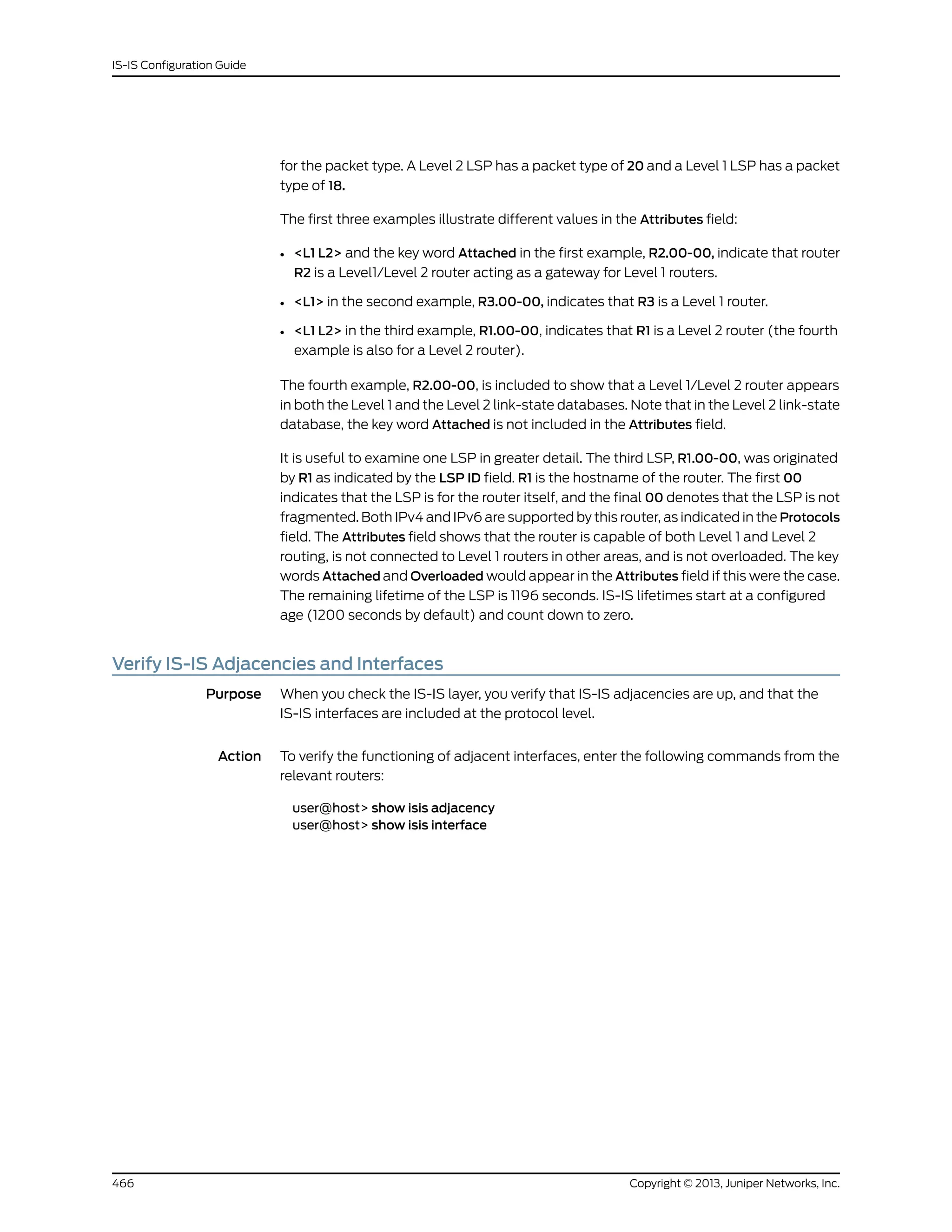 for the packet type. A Level 2 LSP has a packet type of 20 and a Level 1 LSP has a packet
type of 18.
The first three examples illustrate different values in the Attributes field:
• <L1 L2> and the key word Attached in the first example, R2.00-00, indicate that router
R2 is a Level1/Level 2 router acting as a gateway for Level 1 routers.
• <L1> in the second example, R3.00-00, indicates that R3 is a Level 1 router.
• <L1 L2> in the third example, R1.00-00, indicates that R1 is a Level 2 router (the fourth
example is also for a Level 2 router).
The fourth example, R2.00-00, is included to show that a Level 1/Level 2 router appears
in both the Level 1 and the Level 2 link-state databases. Note that in the Level 2 link-state
database, the key word Attached is not included in the Attributes field.
It is useful to examine one LSP in greater detail. The third LSP, R1.00-00, was originated
by R1 as indicated by the LSP ID field. R1 is the hostname of the router. The first 00
indicates that the LSP is for the router itself, and the final 00 denotes that the LSP is not
fragmented. Both IPv4 and IPv6 are supported by this router, as indicated in the Protocols
field. The Attributes field shows that the router is capable of both Level 1 and Level 2
routing, is not connected to Level 1 routers in other areas, and is not overloaded. The key
words Attached and Overloaded would appear in the Attributes field if this were the case.
The remaining lifetime of the LSP is 1196 seconds. IS-IS lifetimes start at a configured
age (1200 seconds by default) and count down to zero.
Verify IS-IS Adjacencies and Interfaces
Purpose When you check the IS-IS layer, you verify that IS-IS adjacencies are up, and that the
IS-IS interfaces are included at the protocol level.
Action To verify the functioning of adjacent interfaces, enter the following commands from the
relevant routers:
user@host> show isis adjacency
user@host> show isis interface
Copyright © 2013, Juniper Networks, Inc.466
IS-IS Configuration Guide
 