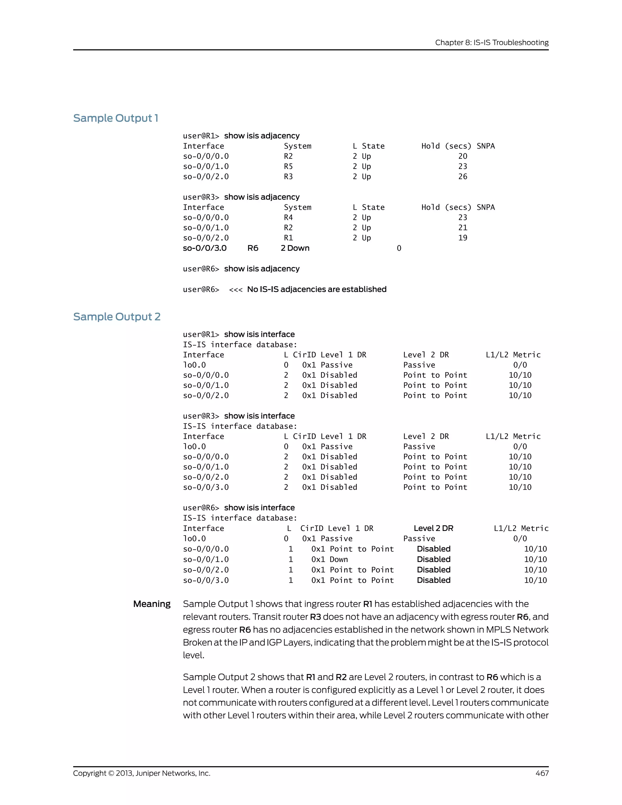 Sample Output 1
user@R1> show isis adjacency
Interface System L State Hold (secs) SNPA
so-0/0/0.0 R2 2 Up 20
so-0/0/1.0 R5 2 Up 23
so-0/0/2.0 R3 2 Up 26
user@R3> show isis adjacency
Interface System L State Hold (secs) SNPA
so-0/0/0.0 R4 2 Up 23
so-0/0/1.0 R2 2 Up 21
so-0/0/2.0 R1 2 Up 19
so-0/0/3.0 R6 2 Down 0
user@R6> show isis adjacency
user@R6> <<< No IS-IS adjacencies are established
Sample Output 2
user@R1> show isis interface
IS-IS interface database:
Interface L CirID Level 1 DR Level 2 DR L1/L2 Metric
lo0.0 0 0x1 Passive Passive 0/0
so-0/0/0.0 2 0x1 Disabled Point to Point 10/10
so-0/0/1.0 2 0x1 Disabled Point to Point 10/10
so-0/0/2.0 2 0x1 Disabled Point to Point 10/10
user@R3> show isis interface
IS-IS interface database:
Interface L CirID Level 1 DR Level 2 DR L1/L2 Metric
lo0.0 0 0x1 Passive Passive 0/0
so-0/0/0.0 2 0x1 Disabled Point to Point 10/10
so-0/0/1.0 2 0x1 Disabled Point to Point 10/10
so-0/0/2.0 2 0x1 Disabled Point to Point 10/10
so-0/0/3.0 2 0x1 Disabled Point to Point 10/10
user@R6> show isis interface
IS-IS interface database:
Interface L CirID Level 1 DR Level 2 DR L1/L2 Metric
lo0.0 0 0x1 Passive Passive 0/0
so-0/0/0.0 1 0x1 Point to Point Disabled 10/10
so-0/0/1.0 1 0x1 Down Disabled 10/10
so-0/0/2.0 1 0x1 Point to Point Disabled 10/10
so-0/0/3.0 1 0x1 Point to Point Disabled 10/10
Meaning Sample Output 1 shows that ingress router R1 has established adjacencies with the
relevant routers. Transit router R3 does not have an adjacency with egress router R6, and
egress router R6 has no adjacencies established in the network shown in MPLS Network
Broken at the IP and IGP Layers, indicating that the problem might be at the IS-IS protocol
level.
Sample Output 2 shows that R1 and R2 are Level 2 routers, in contrast to R6 which is a
Level 1 router. When a router is configured explicitly as a Level 1 or Level 2 router, it does
not communicate with routers configured at a different level. Level 1 routers communicate
with other Level 1 routers within their area, while Level 2 routers communicate with other
467Copyright © 2013, Juniper Networks, Inc.
Chapter 8: IS-IS Troubleshooting
 