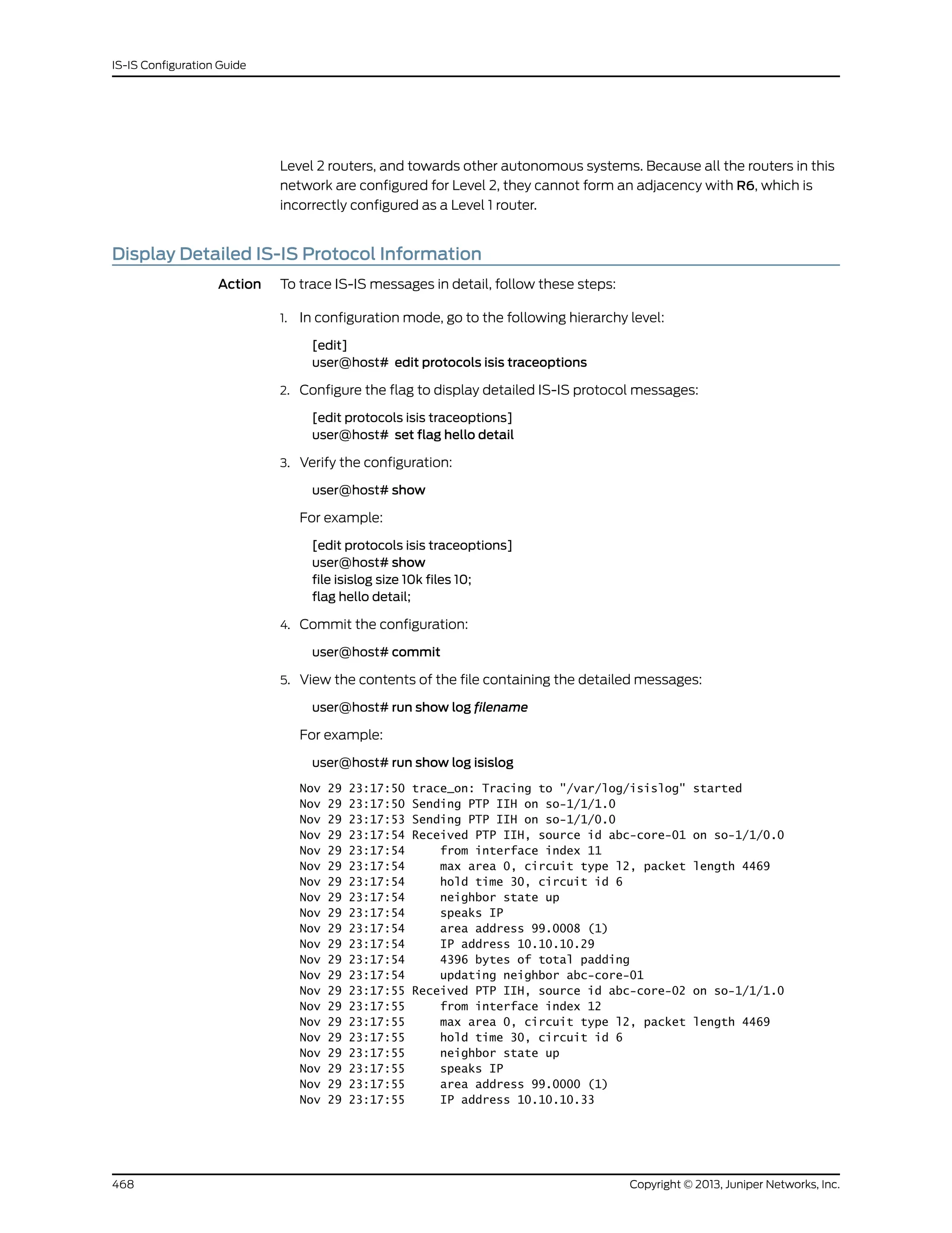 Level 2 routers, and towards other autonomous systems. Because all the routers in this
network are configured for Level 2, they cannot form an adjacency with R6, which is
incorrectly configured as a Level 1 router.
Display Detailed IS-IS Protocol Information
Action To trace IS-IS messages in detail, follow these steps:
1. In configuration mode, go to the following hierarchy level:
[edit]
user@host# edit protocols isis traceoptions
2. Configure the flag to display detailed IS-IS protocol messages:
[edit protocols isis traceoptions]
user@host# set flag hello detail
3. Verify the configuration:
user@host# show
For example:
[edit protocols isis traceoptions]
user@host# show
file isislog size 10k files 10;
flag hello detail;
4. Commit the configuration:
user@host# commit
5. View the contents of the file containing the detailed messages:
user@host# run show log filename
For example:
user@host# run show log isislog
Nov 29 23:17:50 trace_on: Tracing to "/var/log/isislog" started
Nov 29 23:17:50 Sending PTP IIH on so-1/1/1.0
Nov 29 23:17:53 Sending PTP IIH on so-1/1/0.0
Nov 29 23:17:54 Received PTP IIH, source id abc-core-01 on so-1/1/0.0
Nov 29 23:17:54 from interface index 11
Nov 29 23:17:54 max area 0, circuit type l2, packet length 4469
Nov 29 23:17:54 hold time 30, circuit id 6
Nov 29 23:17:54 neighbor state up
Nov 29 23:17:54 speaks IP
Nov 29 23:17:54 area address 99.0008 (1)
Nov 29 23:17:54 IP address 10.10.10.29
Nov 29 23:17:54 4396 bytes of total padding
Nov 29 23:17:54 updating neighbor abc-core-01
Nov 29 23:17:55 Received PTP IIH, source id abc-core-02 on so-1/1/1.0
Nov 29 23:17:55 from interface index 12
Nov 29 23:17:55 max area 0, circuit type l2, packet length 4469
Nov 29 23:17:55 hold time 30, circuit id 6
Nov 29 23:17:55 neighbor state up
Nov 29 23:17:55 speaks IP
Nov 29 23:17:55 area address 99.0000 (1)
Nov 29 23:17:55 IP address 10.10.10.33
Copyright © 2013, Juniper Networks, Inc.468
IS-IS Configuration Guide
 