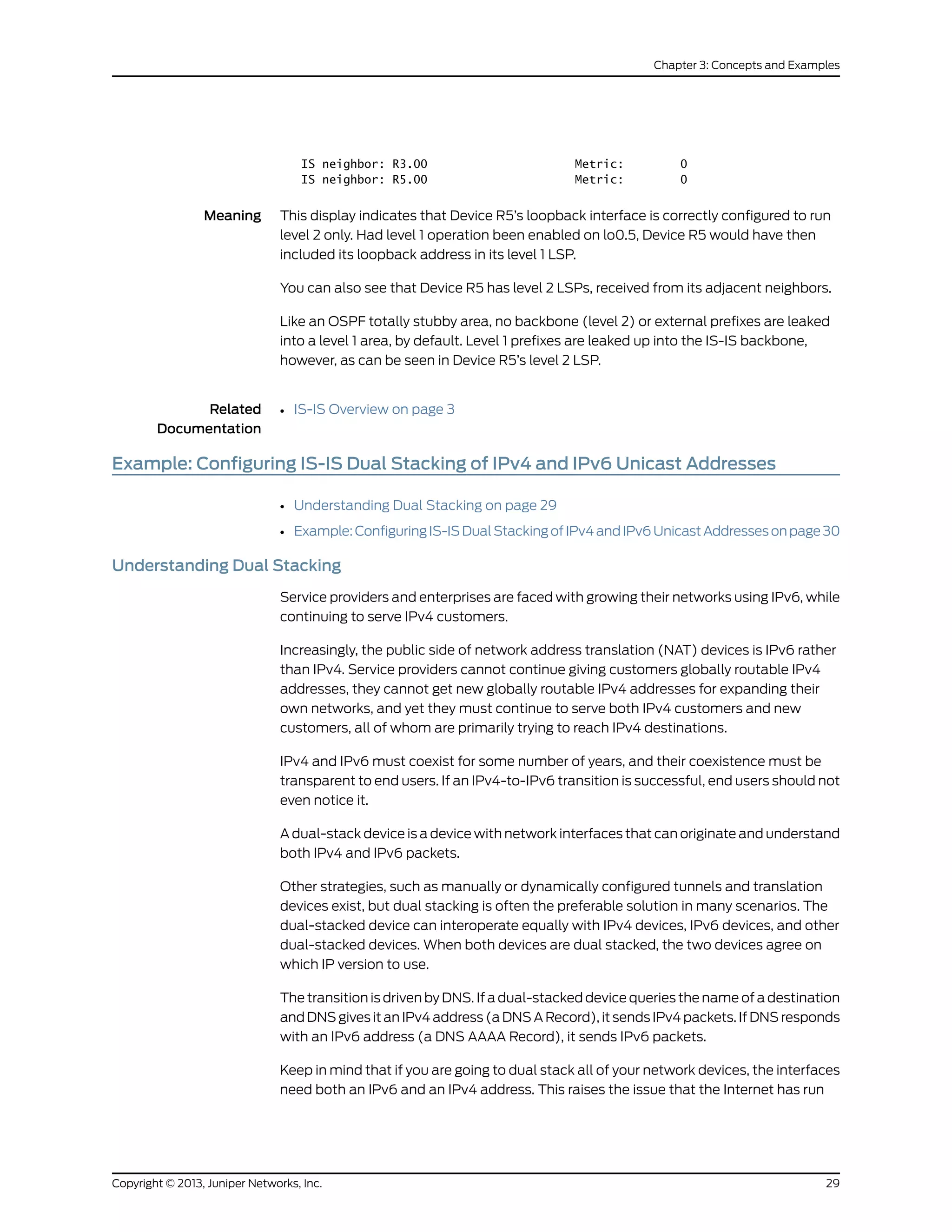 IS neighbor: R3.00 Metric: 0
IS neighbor: R5.00 Metric: 0
Meaning This display indicates that Device R5’s loopback interface is correctly configured to run
level 2 only. Had level 1 operation been enabled on lo0.5, Device R5 would have then
included its loopback address in its level 1 LSP.
You can also see that Device R5 has level 2 LSPs, received from its adjacent neighbors.
Like an OSPF totally stubby area, no backbone (level 2) or external prefixes are leaked
into a level 1 area, by default. Level 1 prefixes are leaked up into the IS-IS backbone,
however, as can be seen in Device R5’s level 2 LSP.
Related
Documentation
IS-IS Overview on page 3•
Example: Configuring IS-IS Dual Stacking of IPv4 and IPv6 Unicast Addresses
• Understanding Dual Stacking on page 29
• Example:ConfiguringIS-ISDualStackingofIPv4andIPv6UnicastAddressesonpage30
Understanding Dual Stacking
Service providers and enterprises are faced with growing their networks using IPv6, while
continuing to serve IPv4 customers.
Increasingly, the public side of network address translation (NAT) devices is IPv6 rather
than IPv4. Service providers cannot continue giving customers globally routable IPv4
addresses, they cannot get new globally routable IPv4 addresses for expanding their
own networks, and yet they must continue to serve both IPv4 customers and new
customers, all of whom are primarily trying to reach IPv4 destinations.
IPv4 and IPv6 must coexist for some number of years, and their coexistence must be
transparent to end users. If an IPv4-to-IPv6 transition is successful, end users should not
even notice it.
A dual-stack device is a device with network interfaces that can originate and understand
both IPv4 and IPv6 packets.
Other strategies, such as manually or dynamically configured tunnels and translation
devices exist, but dual stacking is often the preferable solution in many scenarios. The
dual-stacked device can interoperate equally with IPv4 devices, IPv6 devices, and other
dual-stacked devices. When both devices are dual stacked, the two devices agree on
which IP version to use.
The transition is driven by DNS. If a dual-stacked device queries the name of a destination
and DNS gives it an IPv4 address (a DNS A Record), it sends IPv4 packets. If DNS responds
with an IPv6 address (a DNS AAAA Record), it sends IPv6 packets.
Keep in mind that if you are going to dual stack all of your network devices, the interfaces
need both an IPv6 and an IPv4 address. This raises the issue that the Internet has run
29Copyright © 2013, Juniper Networks, Inc.
Chapter 3: Concepts and Examples
 