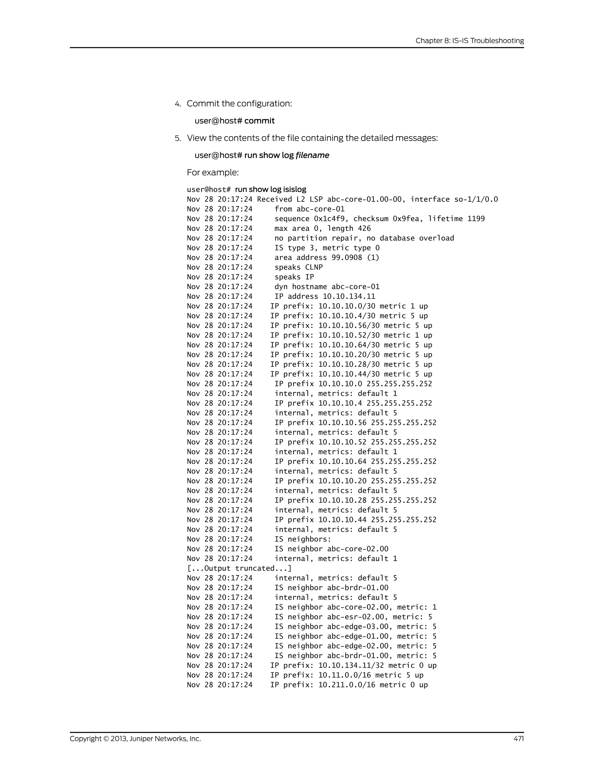 4. Commit the configuration:
user@host# commit
5. View the contents of the file containing the detailed messages:
user@host# run show log filename
For example:
user@host# run show log isislog
Nov 28 20:17:24 Received L2 LSP abc-core-01.00-00, interface so-1/1/0.0
Nov 28 20:17:24 from abc-core-01
Nov 28 20:17:24 sequence 0x1c4f9, checksum 0x9fea, lifetime 1199
Nov 28 20:17:24 max area 0, length 426
Nov 28 20:17:24 no partition repair, no database overload
Nov 28 20:17:24 IS type 3, metric type 0
Nov 28 20:17:24 area address 99.0908 (1)
Nov 28 20:17:24 speaks CLNP
Nov 28 20:17:24 speaks IP
Nov 28 20:17:24 dyn hostname abc-core-01
Nov 28 20:17:24 IP address 10.10.134.11
Nov 28 20:17:24 IP prefix: 10.10.10.0/30 metric 1 up
Nov 28 20:17:24 IP prefix: 10.10.10.4/30 metric 5 up
Nov 28 20:17:24 IP prefix: 10.10.10.56/30 metric 5 up
Nov 28 20:17:24 IP prefix: 10.10.10.52/30 metric 1 up
Nov 28 20:17:24 IP prefix: 10.10.10.64/30 metric 5 up
Nov 28 20:17:24 IP prefix: 10.10.10.20/30 metric 5 up
Nov 28 20:17:24 IP prefix: 10.10.10.28/30 metric 5 up
Nov 28 20:17:24 IP prefix: 10.10.10.44/30 metric 5 up
Nov 28 20:17:24 IP prefix 10.10.10.0 255.255.255.252
Nov 28 20:17:24 internal, metrics: default 1
Nov 28 20:17:24 IP prefix 10.10.10.4 255.255.255.252
Nov 28 20:17:24 internal, metrics: default 5
Nov 28 20:17:24 IP prefix 10.10.10.56 255.255.255.252
Nov 28 20:17:24 internal, metrics: default 5
Nov 28 20:17:24 IP prefix 10.10.10.52 255.255.255.252
Nov 28 20:17:24 internal, metrics: default 1
Nov 28 20:17:24 IP prefix 10.10.10.64 255.255.255.252
Nov 28 20:17:24 internal, metrics: default 5
Nov 28 20:17:24 IP prefix 10.10.10.20 255.255.255.252
Nov 28 20:17:24 internal, metrics: default 5
Nov 28 20:17:24 IP prefix 10.10.10.28 255.255.255.252
Nov 28 20:17:24 internal, metrics: default 5
Nov 28 20:17:24 IP prefix 10.10.10.44 255.255.255.252
Nov 28 20:17:24 internal, metrics: default 5
Nov 28 20:17:24 IS neighbors:
Nov 28 20:17:24 IS neighbor abc-core-02.00
Nov 28 20:17:24 internal, metrics: default 1
[...Output truncated...]
Nov 28 20:17:24 internal, metrics: default 5
Nov 28 20:17:24 IS neighbor abc-brdr-01.00
Nov 28 20:17:24 internal, metrics: default 5
Nov 28 20:17:24 IS neighbor abc-core-02.00, metric: 1
Nov 28 20:17:24 IS neighbor abc-esr-02.00, metric: 5
Nov 28 20:17:24 IS neighbor abc-edge-03.00, metric: 5
Nov 28 20:17:24 IS neighbor abc-edge-01.00, metric: 5
Nov 28 20:17:24 IS neighbor abc-edge-02.00, metric: 5
Nov 28 20:17:24 IS neighbor abc-brdr-01.00, metric: 5
Nov 28 20:17:24 IP prefix: 10.10.134.11/32 metric 0 up
Nov 28 20:17:24 IP prefix: 10.11.0.0/16 metric 5 up
Nov 28 20:17:24 IP prefix: 10.211.0.0/16 metric 0 up
471Copyright © 2013, Juniper Networks, Inc.
Chapter 8: IS-IS Troubleshooting
 