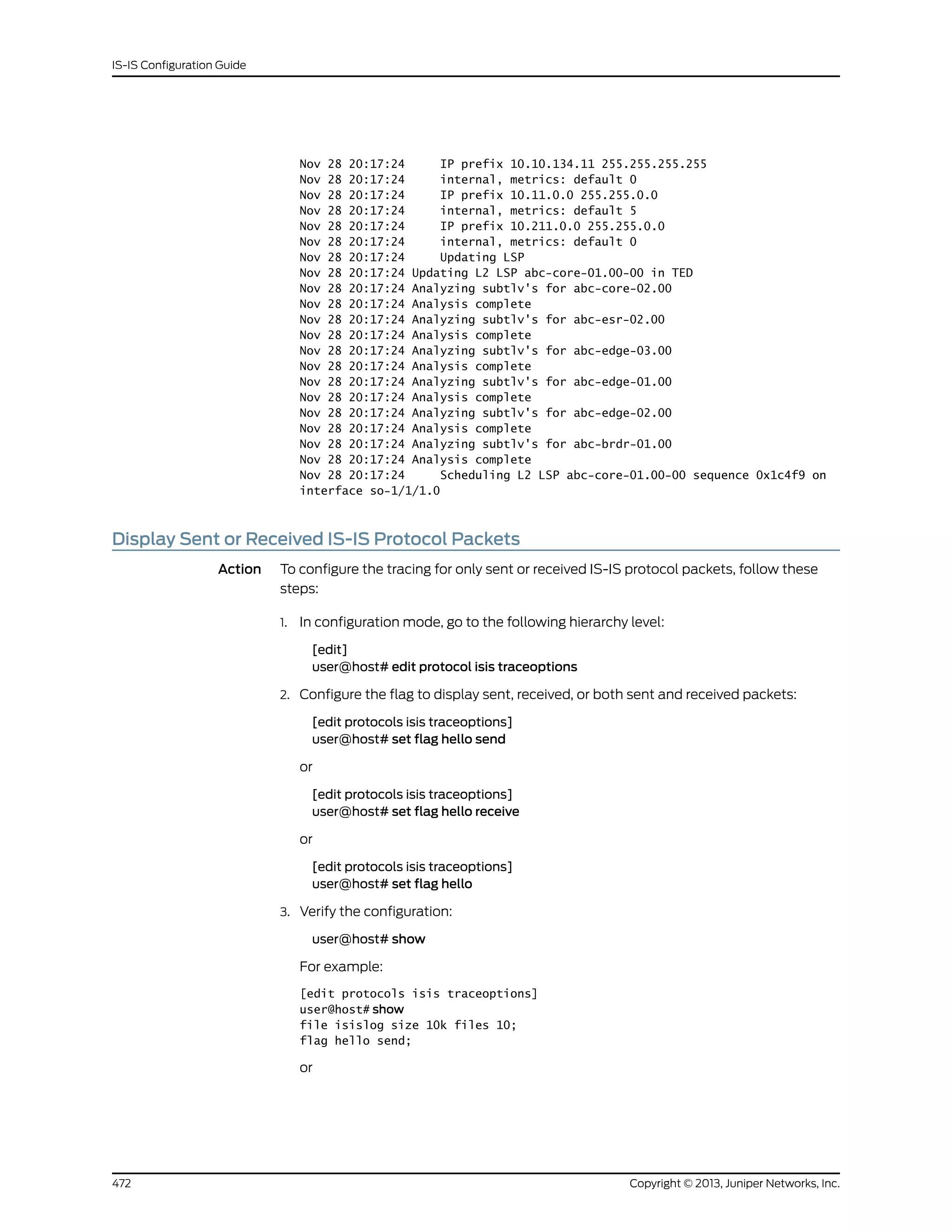 Nov 28 20:17:24 IP prefix 10.10.134.11 255.255.255.255
Nov 28 20:17:24 internal, metrics: default 0
Nov 28 20:17:24 IP prefix 10.11.0.0 255.255.0.0
Nov 28 20:17:24 internal, metrics: default 5
Nov 28 20:17:24 IP prefix 10.211.0.0 255.255.0.0
Nov 28 20:17:24 internal, metrics: default 0
Nov 28 20:17:24 Updating LSP
Nov 28 20:17:24 Updating L2 LSP abc-core-01.00-00 in TED
Nov 28 20:17:24 Analyzing subtlv's for abc-core-02.00
Nov 28 20:17:24 Analysis complete
Nov 28 20:17:24 Analyzing subtlv's for abc-esr-02.00
Nov 28 20:17:24 Analysis complete
Nov 28 20:17:24 Analyzing subtlv's for abc-edge-03.00
Nov 28 20:17:24 Analysis complete
Nov 28 20:17:24 Analyzing subtlv's for abc-edge-01.00
Nov 28 20:17:24 Analysis complete
Nov 28 20:17:24 Analyzing subtlv's for abc-edge-02.00
Nov 28 20:17:24 Analysis complete
Nov 28 20:17:24 Analyzing subtlv's for abc-brdr-01.00
Nov 28 20:17:24 Analysis complete
Nov 28 20:17:24 Scheduling L2 LSP abc-core-01.00-00 sequence 0x1c4f9 on
interface so-1/1/1.0
Display Sent or Received IS-IS Protocol Packets
Action To configure the tracing for only sent or received IS-IS protocol packets, follow these
steps:
1. In configuration mode, go to the following hierarchy level:
[edit]
user@host# edit protocol isis traceoptions
2. Configure the flag to display sent, received, or both sent and received packets:
[edit protocols isis traceoptions]
user@host# set flag hello send
or
[edit protocols isis traceoptions]
user@host# set flag hello receive
or
[edit protocols isis traceoptions]
user@host# set flag hello
3. Verify the configuration:
user@host# show
For example:
[edit protocols isis traceoptions]
user@host# show
file isislog size 10k files 10;
flag hello send;
or
Copyright © 2013, Juniper Networks, Inc.472
IS-IS Configuration Guide
 