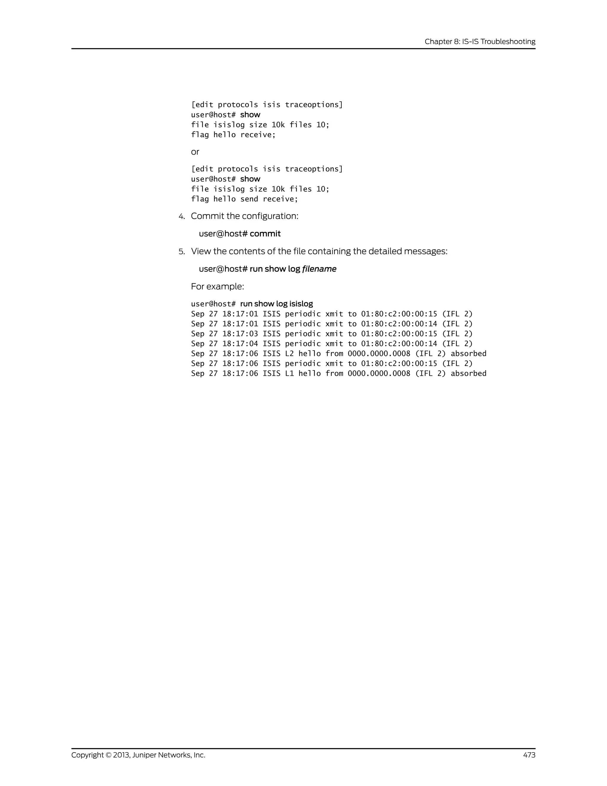 [edit protocols isis traceoptions]
user@host# show
file isislog size 10k files 10;
flag hello receive;
or
[edit protocols isis traceoptions]
user@host# show
file isislog size 10k files 10;
flag hello send receive;
4. Commit the configuration:
user@host# commit
5. View the contents of the file containing the detailed messages:
user@host# run show log filename
For example:
user@host# run show log isislog
Sep 27 18:17:01 ISIS periodic xmit to 01:80:c2:00:00:15 (IFL 2)
Sep 27 18:17:01 ISIS periodic xmit to 01:80:c2:00:00:14 (IFL 2)
Sep 27 18:17:03 ISIS periodic xmit to 01:80:c2:00:00:15 (IFL 2)
Sep 27 18:17:04 ISIS periodic xmit to 01:80:c2:00:00:14 (IFL 2)
Sep 27 18:17:06 ISIS L2 hello from 0000.0000.0008 (IFL 2) absorbed
Sep 27 18:17:06 ISIS periodic xmit to 01:80:c2:00:00:15 (IFL 2)
Sep 27 18:17:06 ISIS L1 hello from 0000.0000.0008 (IFL 2) absorbed
473Copyright © 2013, Juniper Networks, Inc.
Chapter 8: IS-IS Troubleshooting
 