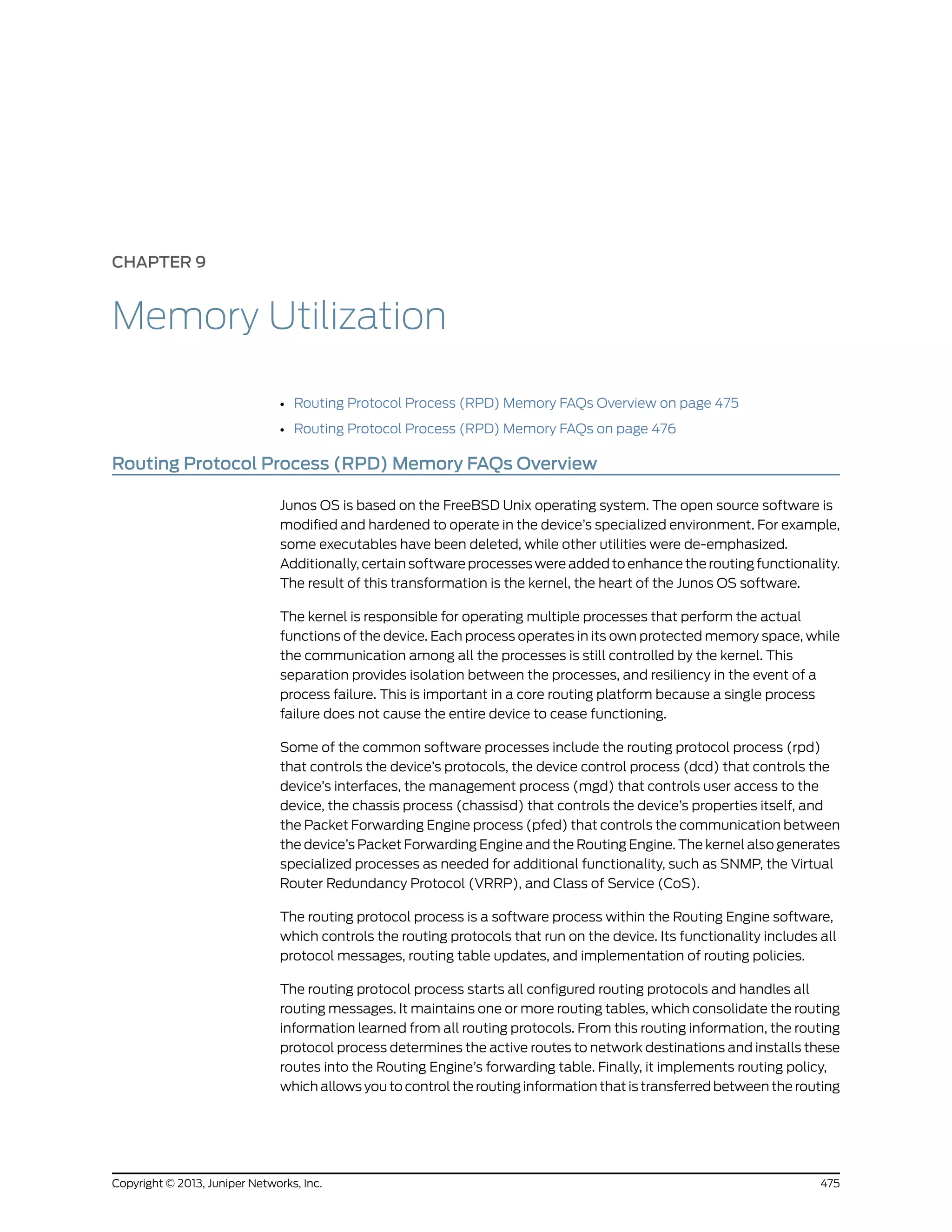 CHAPTER 9
Memory Utilization
• Routing Protocol Process (RPD) Memory FAQs Overview on page 475
• Routing Protocol Process (RPD) Memory FAQs on page 476
Routing Protocol Process (RPD) Memory FAQs Overview
Junos OS is based on the FreeBSD Unix operating system. The open source software is
modified and hardened to operate in the device’s specialized environment. For example,
some executables have been deleted, while other utilities were de-emphasized.
Additionally, certain software processes were added to enhance the routing functionality.
The result of this transformation is the kernel, the heart of the Junos OS software.
The kernel is responsible for operating multiple processes that perform the actual
functions of the device. Each process operates in its own protected memory space, while
the communication among all the processes is still controlled by the kernel. This
separation provides isolation between the processes, and resiliency in the event of a
process failure. This is important in a core routing platform because a single process
failure does not cause the entire device to cease functioning.
Some of the common software processes include the routing protocol process (rpd)
that controls the device’s protocols, the device control process (dcd) that controls the
device’s interfaces, the management process (mgd) that controls user access to the
device, the chassis process (chassisd) that controls the device’s properties itself, and
the Packet Forwarding Engine process (pfed) that controls the communication between
the device’s Packet Forwarding Engine and the Routing Engine. The kernel also generates
specialized processes as needed for additional functionality, such as SNMP, the Virtual
Router Redundancy Protocol (VRRP), and Class of Service (CoS).
The routing protocol process is a software process within the Routing Engine software,
which controls the routing protocols that run on the device. Its functionality includes all
protocol messages, routing table updates, and implementation of routing policies.
The routing protocol process starts all configured routing protocols and handles all
routing messages. It maintains one or more routing tables, which consolidate the routing
information learned from all routing protocols. From this routing information, the routing
protocol process determines the active routes to network destinations and installs these
routes into the Routing Engine’s forwarding table. Finally, it implements routing policy,
which allows you to control the routing information that is transferred between the routing
475Copyright © 2013, Juniper Networks, Inc.
 