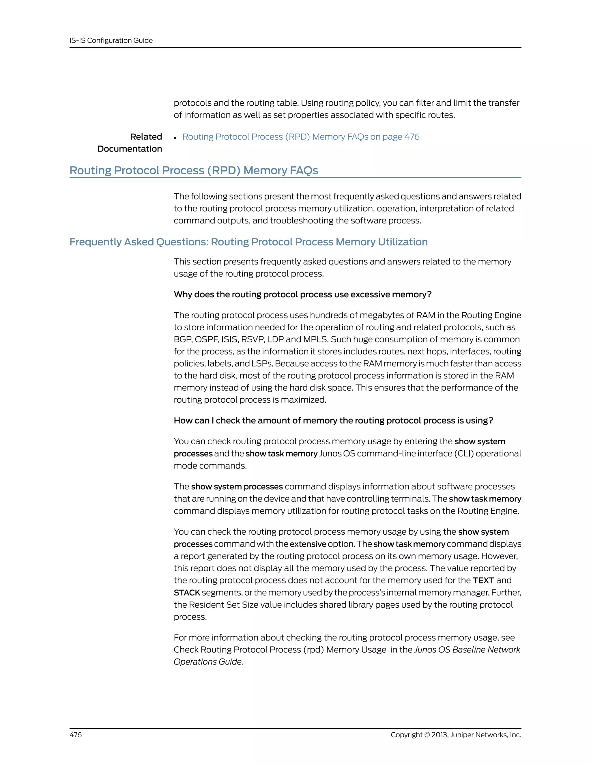 protocols and the routing table. Using routing policy, you can filter and limit the transfer
of information as well as set properties associated with specific routes.
Related
Documentation
Routing Protocol Process (RPD) Memory FAQs on page 476•
Routing Protocol Process (RPD) Memory FAQs
The following sections present the most frequently asked questions and answers related
to the routing protocol process memory utilization, operation, interpretation of related
command outputs, and troubleshooting the software process.
Frequently Asked Questions: Routing Protocol Process Memory Utilization
This section presents frequently asked questions and answers related to the memory
usage of the routing protocol process.
Why does the routing protocol process use excessive memory?
The routing protocol process uses hundreds of megabytes of RAM in the Routing Engine
to store information needed for the operation of routing and related protocols, such as
BGP, OSPF, ISIS, RSVP, LDP and MPLS. Such huge consumption of memory is common
for the process, as the information it stores includes routes, next hops, interfaces, routing
policies, labels, and LSPs. Because access to the RAM memory is much faster than access
to the hard disk, most of the routing protocol process information is stored in the RAM
memory instead of using the hard disk space. This ensures that the performance of the
routing protocol process is maximized.
How can I check the amount of memory the routing protocol process is using?
You can check routing protocol process memory usage by entering the show system
processes and the show task memory Junos OS command-line interface (CLI) operational
mode commands.
The show system processes command displays information about software processes
that are running on the device and that have controlling terminals. The show task memory
command displays memory utilization for routing protocol tasks on the Routing Engine.
You can check the routing protocol process memory usage by using the show system
processes command with the extensive option. The showtaskmemory command displays
a report generated by the routing protocol process on its own memory usage. However,
this report does not display all the memory used by the process. The value reported by
the routing protocol process does not account for the memory used for the TEXT and
STACK segments, or the memory used by the process’s internal memory manager. Further,
the Resident Set Size value includes shared library pages used by the routing protocol
process.
For more information about checking the routing protocol process memory usage, see
Check Routing Protocol Process (rpd) Memory Usage in the Junos OS Baseline Network
Operations Guide.
Copyright © 2013, Juniper Networks, Inc.476
IS-IS Configuration Guide
 