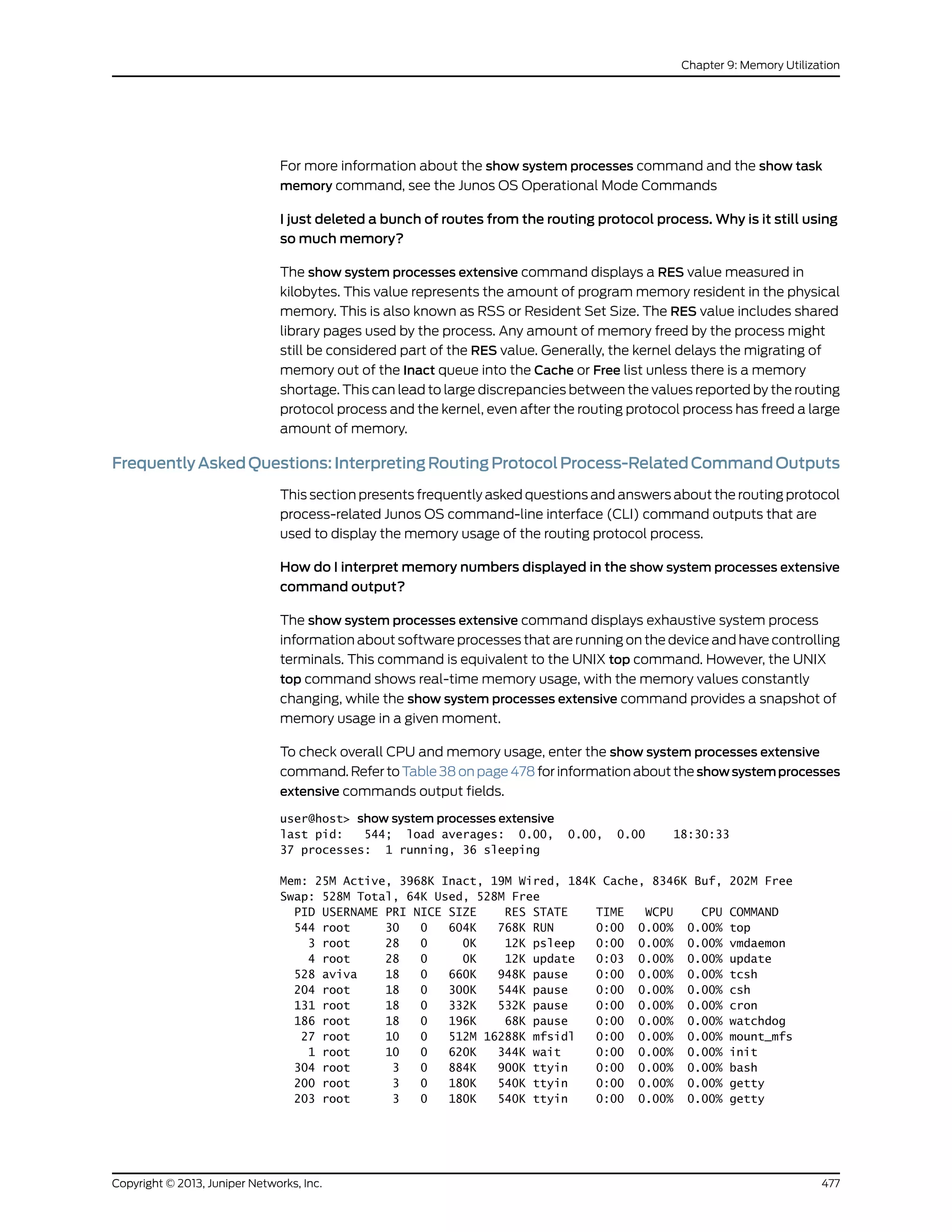 For more information about the show system processes command and the show task
memory command, see the Junos OS Operational Mode Commands
I just deleted a bunch of routes from the routing protocol process. Why is it still using
so much memory?
The show system processes extensive command displays a RES value measured in
kilobytes. This value represents the amount of program memory resident in the physical
memory. This is also known as RSS or Resident Set Size. The RES value includes shared
library pages used by the process. Any amount of memory freed by the process might
still be considered part of the RES value. Generally, the kernel delays the migrating of
memory out of the Inact queue into the Cache or Free list unless there is a memory
shortage. This can lead to large discrepancies between the values reported by the routing
protocol process and the kernel, even after the routing protocol process has freed a large
amount of memory.
FrequentlyAskedQuestions:InterpretingRoutingProtocolProcess-RelatedCommandOutputs
This section presents frequently asked questions and answers about the routing protocol
process-related Junos OS command-line interface (CLI) command outputs that are
used to display the memory usage of the routing protocol process.
How do I interpret memory numbers displayed in the show system processes extensive
command output?
The show system processes extensive command displays exhaustive system process
information about software processes that are running on the device and have controlling
terminals. This command is equivalent to the UNIX top command. However, the UNIX
top command shows real-time memory usage, with the memory values constantly
changing, while the show system processes extensive command provides a snapshot of
memory usage in a given moment.
To check overall CPU and memory usage, enter the show system processes extensive
command. Refer to Table 38 on page 478 for information about the showsystemprocesses
extensive commands output fields.
user@host> show system processes extensive
last pid: 544; load averages: 0.00, 0.00, 0.00 18:30:33
37 processes: 1 running, 36 sleeping
Mem: 25M Active, 3968K Inact, 19M Wired, 184K Cache, 8346K Buf, 202M Free
Swap: 528M Total, 64K Used, 528M Free
PID USERNAME PRI NICE SIZE RES STATE TIME WCPU CPU COMMAND
544 root 30 0 604K 768K RUN 0:00 0.00% 0.00% top
3 root 28 0 0K 12K psleep 0:00 0.00% 0.00% vmdaemon
4 root 28 0 0K 12K update 0:03 0.00% 0.00% update
528 aviva 18 0 660K 948K pause 0:00 0.00% 0.00% tcsh
204 root 18 0 300K 544K pause 0:00 0.00% 0.00% csh
131 root 18 0 332K 532K pause 0:00 0.00% 0.00% cron
186 root 18 0 196K 68K pause 0:00 0.00% 0.00% watchdog
27 root 10 0 512M 16288K mfsidl 0:00 0.00% 0.00% mount_mfs
1 root 10 0 620K 344K wait 0:00 0.00% 0.00% init
304 root 3 0 884K 900K ttyin 0:00 0.00% 0.00% bash
200 root 3 0 180K 540K ttyin 0:00 0.00% 0.00% getty
203 root 3 0 180K 540K ttyin 0:00 0.00% 0.00% getty
477Copyright © 2013, Juniper Networks, Inc.
Chapter 9: Memory Utilization
 