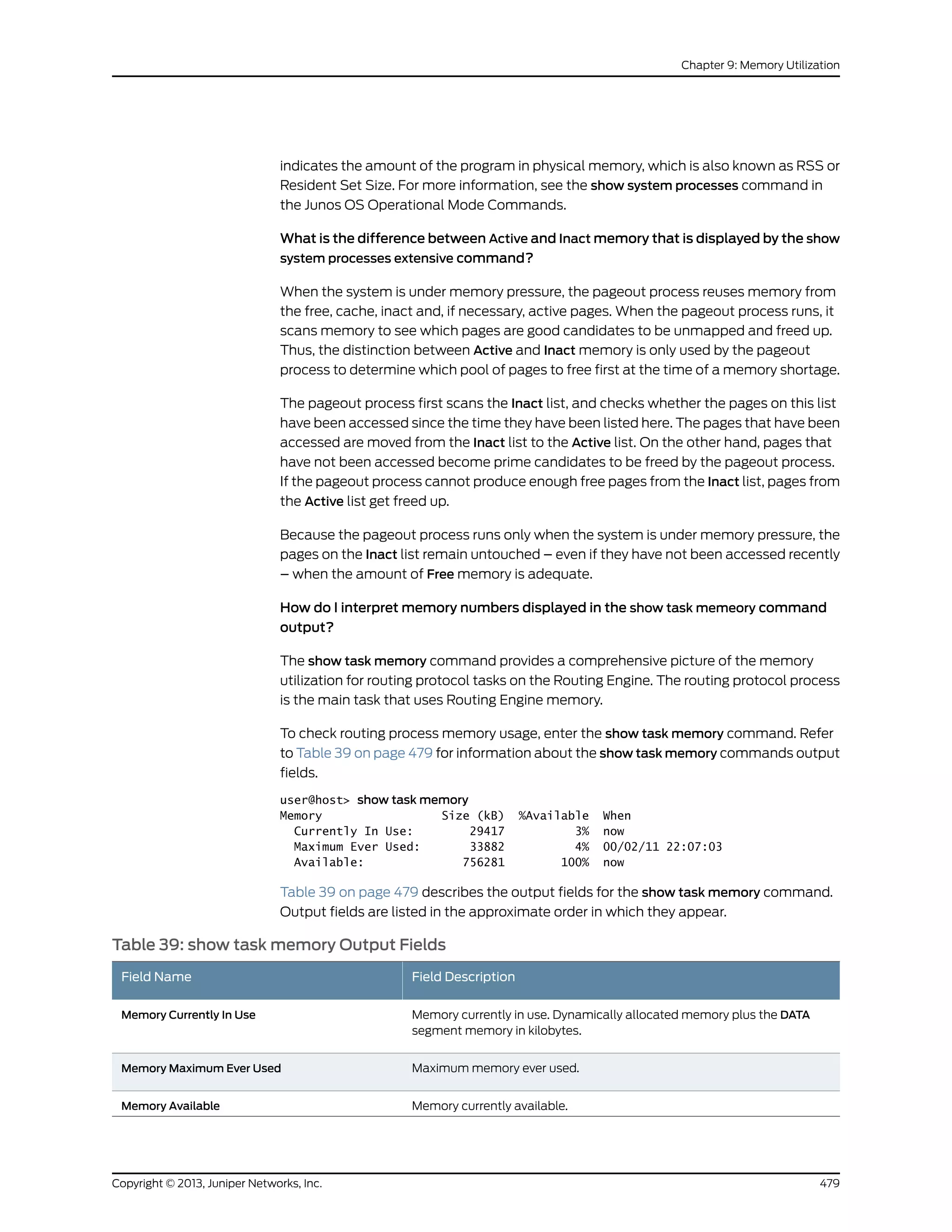 indicates the amount of the program in physical memory, which is also known as RSS or
Resident Set Size. For more information, see the show system processes command in
the Junos OS Operational Mode Commands.
What is the difference between Active and Inact memory that is displayed by the show
system processes extensive command?
When the system is under memory pressure, the pageout process reuses memory from
the free, cache, inact and, if necessary, active pages. When the pageout process runs, it
scans memory to see which pages are good candidates to be unmapped and freed up.
Thus, the distinction between Active and Inact memory is only used by the pageout
process to determine which pool of pages to free first at the time of a memory shortage.
The pageout process first scans the Inact list, and checks whether the pages on this list
have been accessed since the time they have been listed here. The pages that have been
accessed are moved from the Inact list to the Active list. On the other hand, pages that
have not been accessed become prime candidates to be freed by the pageout process.
If the pageout process cannot produce enough free pages from the Inact list, pages from
the Active list get freed up.
Because the pageout process runs only when the system is under memory pressure, the
pages on the Inact list remain untouched – even if they have not been accessed recently
– when the amount of Free memory is adequate.
How do I interpret memory numbers displayed in the show task memeory command
output?
The show task memory command provides a comprehensive picture of the memory
utilization for routing protocol tasks on the Routing Engine. The routing protocol process
is the main task that uses Routing Engine memory.
To check routing process memory usage, enter the show task memory command. Refer
to Table 39 on page 479 for information about the show task memory commands output
fields.
user@host> show task memory
Memory Size (kB) %Available When
Currently In Use: 29417 3% now
Maximum Ever Used: 33882 4% 00/02/11 22:07:03
Available: 756281 100% now
Table 39 on page 479 describes the output fields for the show task memory command.
Output fields are listed in the approximate order in which they appear.
Table 39: show task memory Output Fields
Field DescriptionField Name
Memory currently in use. Dynamically allocated memory plus the DATA
segment memory in kilobytes.
Memory Currently In Use
Maximum memory ever used.Memory Maximum Ever Used
Memory currently available.Memory Available
479Copyright © 2013, Juniper Networks, Inc.
Chapter 9: Memory Utilization
 