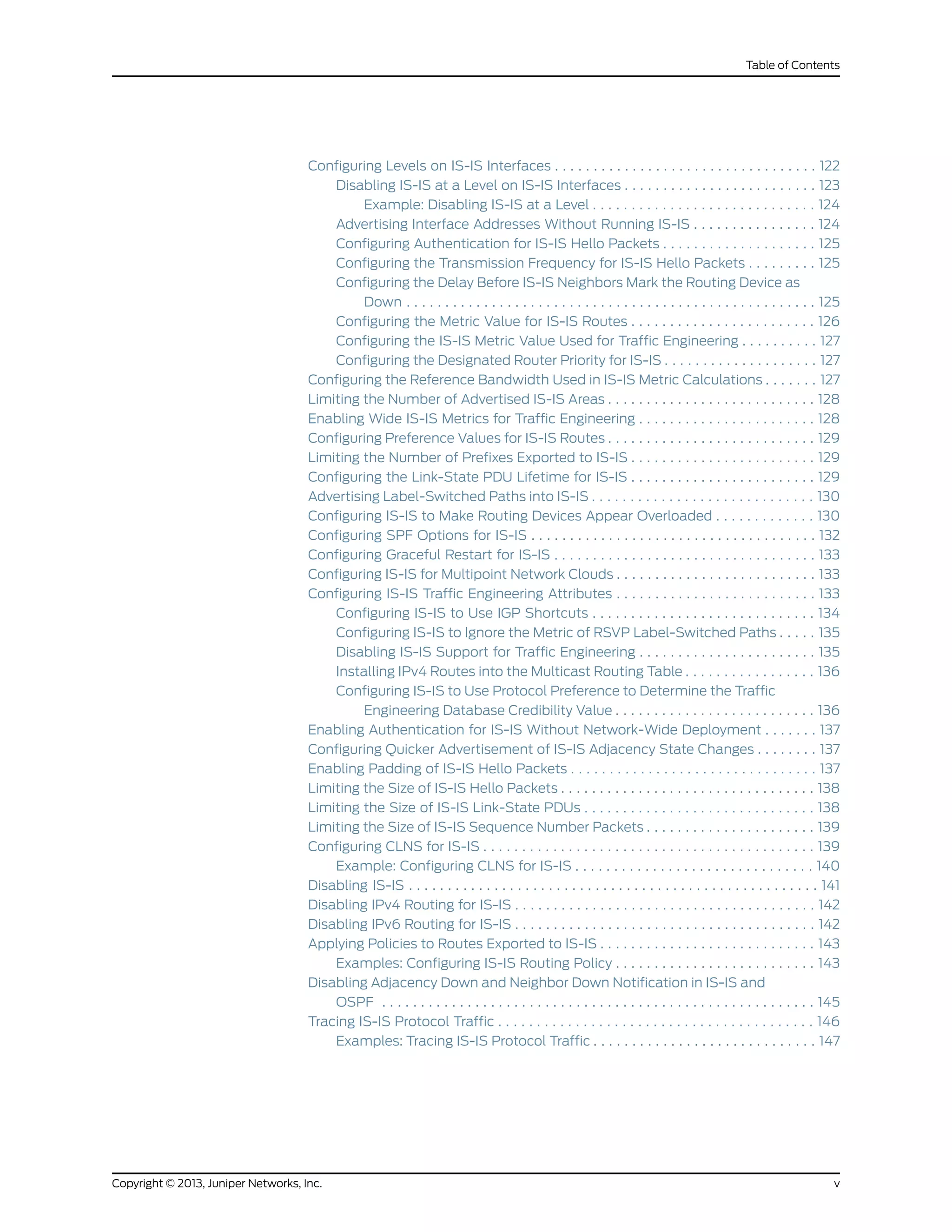Configuring Levels on IS-IS Interfaces . . . . . . . . . . . . . . . . . . . . . . . . . . . . . . . . . . 122
Disabling IS-IS at a Level on IS-IS Interfaces . . . . . . . . . . . . . . . . . . . . . . . . . 123
Example: Disabling IS-IS at a Level . . . . . . . . . . . . . . . . . . . . . . . . . . . . . 124
Advertising Interface Addresses Without Running IS-IS . . . . . . . . . . . . . . . . 124
Configuring Authentication for IS-IS Hello Packets . . . . . . . . . . . . . . . . . . . . 125
Configuring the Transmission Frequency for IS-IS Hello Packets . . . . . . . . . 125
Configuring the Delay Before IS-IS Neighbors Mark the Routing Device as
Down . . . . . . . . . . . . . . . . . . . . . . . . . . . . . . . . . . . . . . . . . . . . . . . . . . . . . 125
Configuring the Metric Value for IS-IS Routes . . . . . . . . . . . . . . . . . . . . . . . . 126
Configuring the IS-IS Metric Value Used for Traffic Engineering . . . . . . . . . . 127
Configuring the Designated Router Priority for IS-IS . . . . . . . . . . . . . . . . . . . . 127
Configuring the Reference Bandwidth Used in IS-IS Metric Calculations . . . . . . . 127
Limiting the Number of Advertised IS-IS Areas . . . . . . . . . . . . . . . . . . . . . . . . . . . 128
Enabling Wide IS-IS Metrics for Traffic Engineering . . . . . . . . . . . . . . . . . . . . . . . 128
Configuring Preference Values for IS-IS Routes . . . . . . . . . . . . . . . . . . . . . . . . . . . 129
Limiting the Number of Prefixes Exported to IS-IS . . . . . . . . . . . . . . . . . . . . . . . . 129
Configuring the Link-State PDU Lifetime for IS-IS . . . . . . . . . . . . . . . . . . . . . . . . 129
Advertising Label-Switched Paths into IS-IS . . . . . . . . . . . . . . . . . . . . . . . . . . . . . 130
Configuring IS-IS to Make Routing Devices Appear Overloaded . . . . . . . . . . . . . 130
Configuring SPF Options for IS-IS . . . . . . . . . . . . . . . . . . . . . . . . . . . . . . . . . . . . . 132
Configuring Graceful Restart for IS-IS . . . . . . . . . . . . . . . . . . . . . . . . . . . . . . . . . . 133
Configuring IS-IS for Multipoint Network Clouds . . . . . . . . . . . . . . . . . . . . . . . . . . 133
Configuring IS-IS Traffic Engineering Attributes . . . . . . . . . . . . . . . . . . . . . . . . . . 133
Configuring IS-IS to Use IGP Shortcuts . . . . . . . . . . . . . . . . . . . . . . . . . . . . . 134
Configuring IS-IS to Ignore the Metric of RSVP Label-Switched Paths . . . . . 135
Disabling IS-IS Support for Traffic Engineering . . . . . . . . . . . . . . . . . . . . . . . 135
Installing IPv4 Routes into the Multicast Routing Table . . . . . . . . . . . . . . . . . 136
Configuring IS-IS to Use Protocol Preference to Determine the Traffic
Engineering Database Credibility Value . . . . . . . . . . . . . . . . . . . . . . . . . . 136
Enabling Authentication for IS-IS Without Network-Wide Deployment . . . . . . . 137
Configuring Quicker Advertisement of IS-IS Adjacency State Changes . . . . . . . . 137
Enabling Padding of IS-IS Hello Packets . . . . . . . . . . . . . . . . . . . . . . . . . . . . . . . . 137
Limiting the Size of IS-IS Hello Packets . . . . . . . . . . . . . . . . . . . . . . . . . . . . . . . . . 138
Limiting the Size of IS-IS Link-State PDUs . . . . . . . . . . . . . . . . . . . . . . . . . . . . . . 138
Limiting the Size of IS-IS Sequence Number Packets . . . . . . . . . . . . . . . . . . . . . . 139
Configuring CLNS for IS-IS . . . . . . . . . . . . . . . . . . . . . . . . . . . . . . . . . . . . . . . . . . . 139
Example: Configuring CLNS for IS-IS . . . . . . . . . . . . . . . . . . . . . . . . . . . . . . . 140
Disabling IS-IS . . . . . . . . . . . . . . . . . . . . . . . . . . . . . . . . . . . . . . . . . . . . . . . . . . . . . 141
Disabling IPv4 Routing for IS-IS . . . . . . . . . . . . . . . . . . . . . . . . . . . . . . . . . . . . . . . 142
Disabling IPv6 Routing for IS-IS . . . . . . . . . . . . . . . . . . . . . . . . . . . . . . . . . . . . . . . 142
Applying Policies to Routes Exported to IS-IS . . . . . . . . . . . . . . . . . . . . . . . . . . . . 143
Examples: Configuring IS-IS Routing Policy . . . . . . . . . . . . . . . . . . . . . . . . . . 143
Disabling Adjacency Down and Neighbor Down Notification in IS-IS and
OSPF . . . . . . . . . . . . . . . . . . . . . . . . . . . . . . . . . . . . . . . . . . . . . . . . . . . . . . . . 145
Tracing IS-IS Protocol Traffic . . . . . . . . . . . . . . . . . . . . . . . . . . . . . . . . . . . . . . . . . 146
Examples: Tracing IS-IS Protocol Traffic . . . . . . . . . . . . . . . . . . . . . . . . . . . . . 147
vCopyright © 2013, Juniper Networks, Inc.
Table of Contents
 