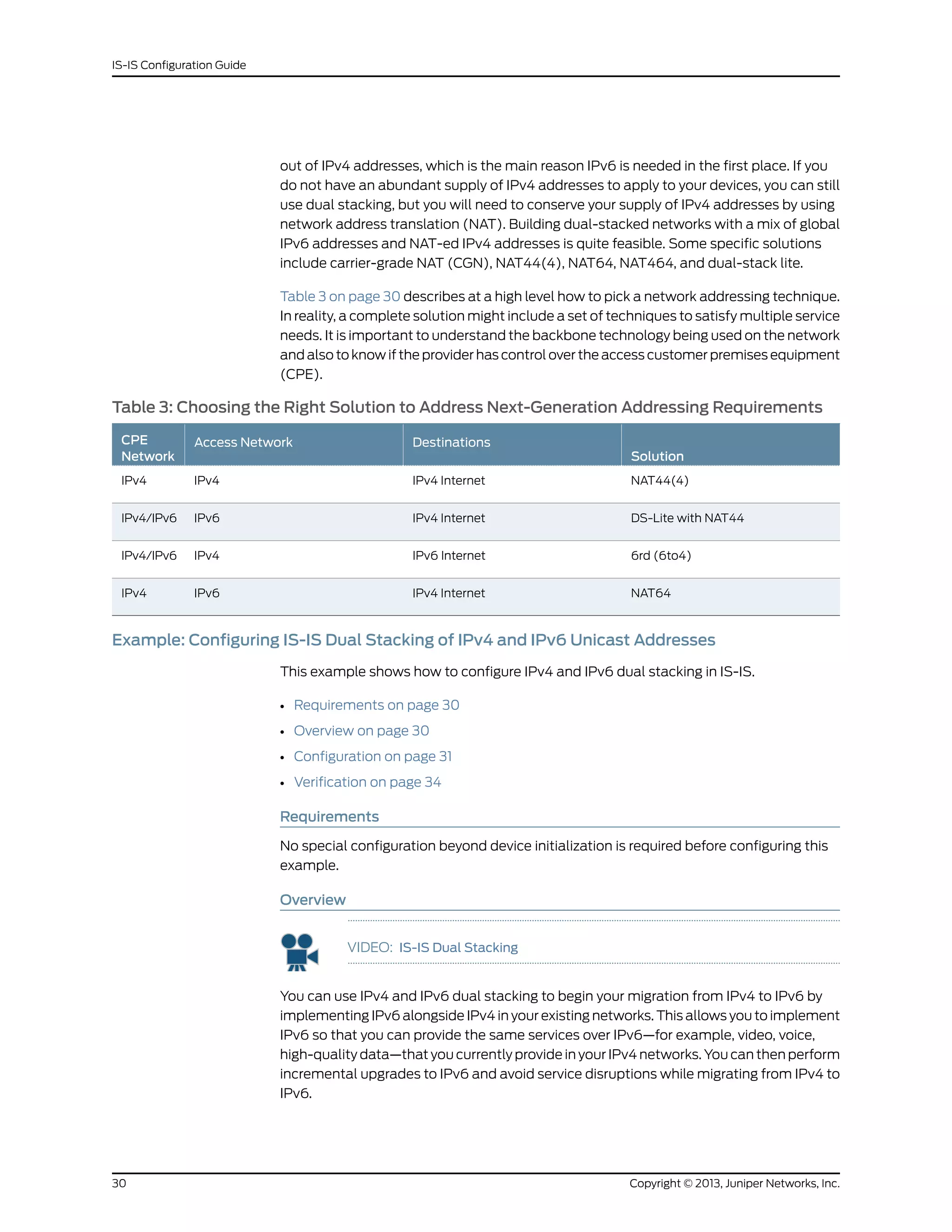 out of IPv4 addresses, which is the main reason IPv6 is needed in the first place. If you
do not have an abundant supply of IPv4 addresses to apply to your devices, you can still
use dual stacking, but you will need to conserve your supply of IPv4 addresses by using
network address translation (NAT). Building dual-stacked networks with a mix of global
IPv6 addresses and NAT-ed IPv4 addresses is quite feasible. Some specific solutions
include carrier-grade NAT (CGN), NAT44(4), NAT64, NAT464, and dual-stack lite.
Table 3 on page 30 describes at a high level how to pick a network addressing technique.
In reality, a complete solution might include a set of techniques to satisfy multiple service
needs. It is important to understand the backbone technology being used on the network
and also to know if the provider has control over the access customer premises equipment
(CPE).
Table 3: Choosing the Right Solution to Address Next-Generation Addressing Requirements
Solution
DestinationsAccess NetworkCPE
Network
NAT44(4)IPv4 InternetIPv4IPv4
DS-Lite with NAT44IPv4 InternetIPv6IPv4/IPv6
6rd (6to4)IPv6 InternetIPv4IPv4/IPv6
NAT64IPv4 InternetIPv6IPv4
Example: Configuring IS-IS Dual Stacking of IPv4 and IPv6 Unicast Addresses
This example shows how to configure IPv4 and IPv6 dual stacking in IS-IS.
• Requirements on page 30
• Overview on page 30
• Configuration on page 31
• Verification on page 34
Requirements
No special configuration beyond device initialization is required before configuring this
example.
Overview
VIDEO: IS-IS Dual Stacking
You can use IPv4 and IPv6 dual stacking to begin your migration from IPv4 to IPv6 by
implementing IPv6 alongside IPv4 in your existing networks. This allows you to implement
IPv6 so that you can provide the same services over IPv6—for example, video, voice,
high-quality data—that you currently provide in your IPv4 networks. You can then perform
incremental upgrades to IPv6 and avoid service disruptions while migrating from IPv4 to
IPv6.
Copyright © 2013, Juniper Networks, Inc.30
IS-IS Configuration Guide
 