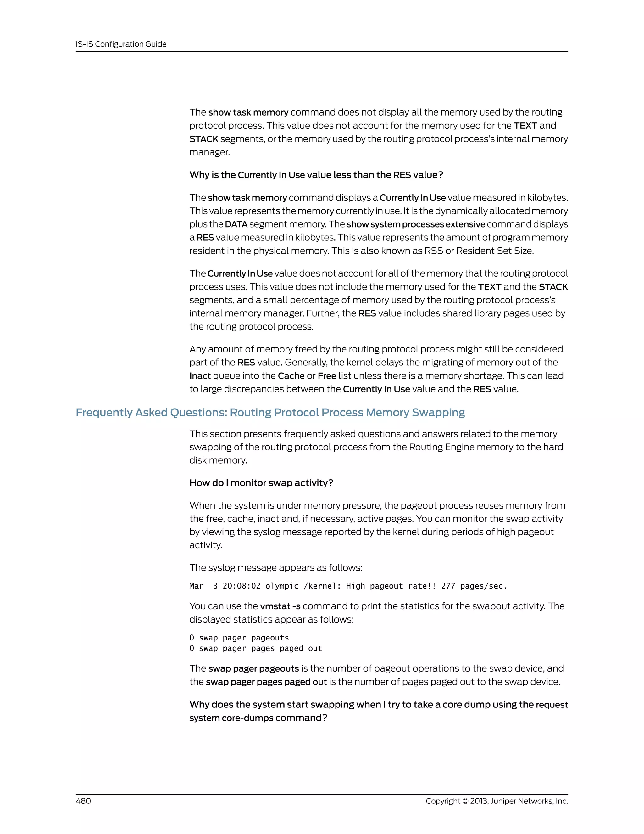 The show task memory command does not display all the memory used by the routing
protocol process. This value does not account for the memory used for the TEXT and
STACK segments, or the memory used by the routing protocol process’s internal memory
manager.
Why is the Currently In Use value less than the RES value?
The show task memory command displays a Currently In Use value measured in kilobytes.
This value represents the memory currently in use. It is the dynamically allocated memory
plus the DATA segment memory. The showsystemprocessesextensive command displays
a RES value measured in kilobytes. This value represents the amount of program memory
resident in the physical memory. This is also known as RSS or Resident Set Size.
The Currently In Use value does not account for all of the memory that the routing protocol
process uses. This value does not include the memory used for the TEXT and the STACK
segments, and a small percentage of memory used by the routing protocol process’s
internal memory manager. Further, the RES value includes shared library pages used by
the routing protocol process.
Any amount of memory freed by the routing protocol process might still be considered
part of the RES value. Generally, the kernel delays the migrating of memory out of the
Inact queue into the Cache or Free list unless there is a memory shortage. This can lead
to large discrepancies between the Currently In Use value and the RES value.
Frequently Asked Questions: Routing Protocol Process Memory Swapping
This section presents frequently asked questions and answers related to the memory
swapping of the routing protocol process from the Routing Engine memory to the hard
disk memory.
How do I monitor swap activity?
When the system is under memory pressure, the pageout process reuses memory from
the free, cache, inact and, if necessary, active pages. You can monitor the swap activity
by viewing the syslog message reported by the kernel during periods of high pageout
activity.
The syslog message appears as follows:
Mar 3 20:08:02 olympic /kernel: High pageout rate!! 277 pages/sec.
You can use the vmstat -s command to print the statistics for the swapout activity. The
displayed statistics appear as follows:
0 swap pager pageouts
0 swap pager pages paged out
The swap pager pageouts is the number of pageout operations to the swap device, and
the swap pager pages paged out is the number of pages paged out to the swap device.
Why does the system start swapping when I try to take a core dump using the request
system core-dumps command?
Copyright © 2013, Juniper Networks, Inc.480
IS-IS Configuration Guide
 
