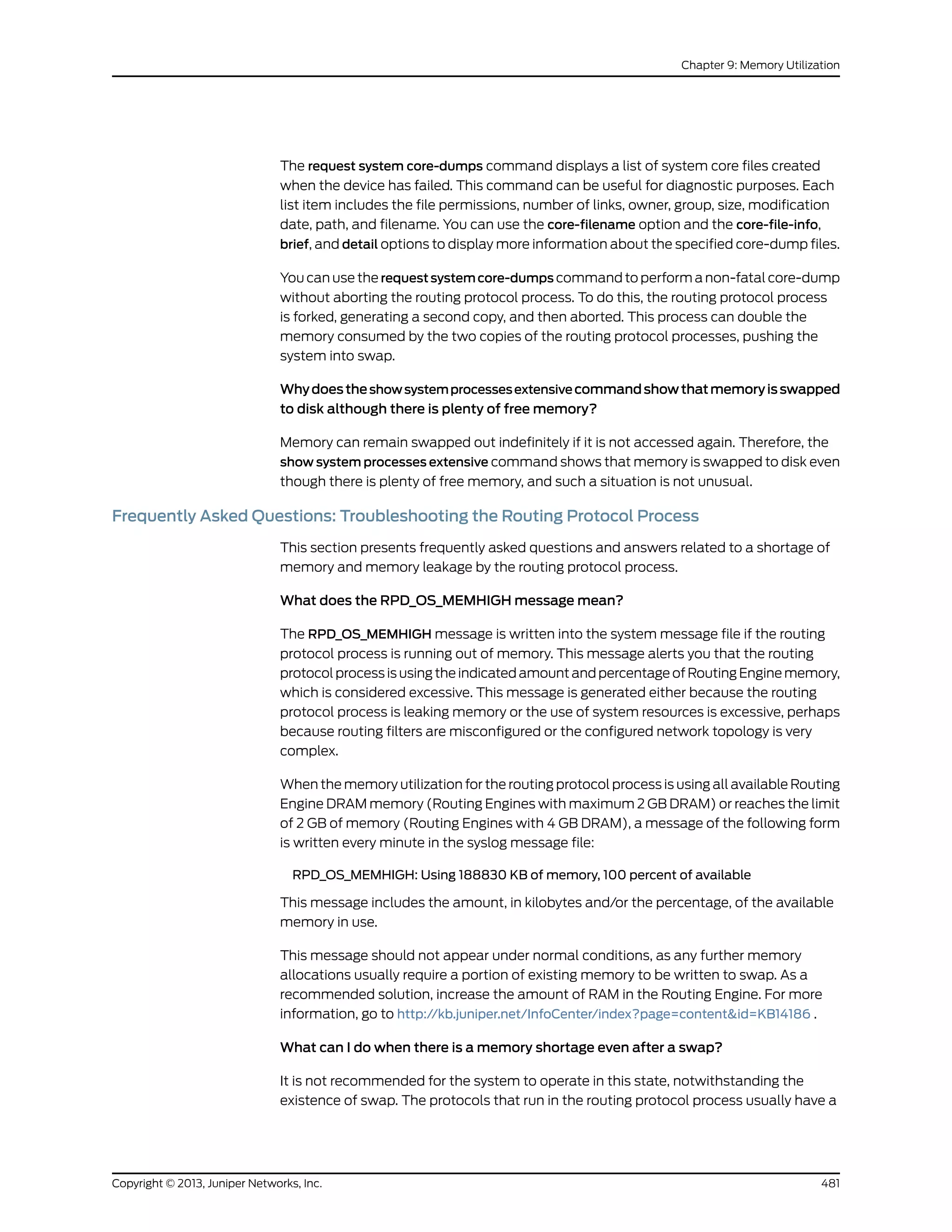 The request system core-dumps command displays a list of system core files created
when the device has failed. This command can be useful for diagnostic purposes. Each
list item includes the file permissions, number of links, owner, group, size, modification
date, path, and filename. You can use the core-filename option and the core-file-info,
brief, and detail options to display more information about the specified core-dump files.
You can use the requestsystemcore-dumps command to perform a non-fatal core-dump
without aborting the routing protocol process. To do this, the routing protocol process
is forked, generating a second copy, and then aborted. This process can double the
memory consumed by the two copies of the routing protocol processes, pushing the
system into swap.
Whydoestheshowsystemprocessesextensivecommandshowthatmemoryisswapped
to disk although there is plenty of free memory?
Memory can remain swapped out indefinitely if it is not accessed again. Therefore, the
show system processes extensive command shows that memory is swapped to disk even
though there is plenty of free memory, and such a situation is not unusual.
Frequently Asked Questions: Troubleshooting the Routing Protocol Process
This section presents frequently asked questions and answers related to a shortage of
memory and memory leakage by the routing protocol process.
What does the RPD_OS_MEMHIGH message mean?
The RPD_OS_MEMHIGH message is written into the system message file if the routing
protocol process is running out of memory. This message alerts you that the routing
protocol process is using the indicated amount and percentage of Routing Engine memory,
which is considered excessive. This message is generated either because the routing
protocol process is leaking memory or the use of system resources is excessive, perhaps
because routing filters are misconfigured or the configured network topology is very
complex.
When the memory utilization for the routing protocol process is using all available Routing
Engine DRAM memory (Routing Engines with maximum 2 GB DRAM) or reaches the limit
of 2 GB of memory (Routing Engines with 4 GB DRAM), a message of the following form
is written every minute in the syslog message file:
RPD_OS_MEMHIGH: Using 188830 KB of memory, 100 percent of available
This message includes the amount, in kilobytes and/or the percentage, of the available
memory in use.
This message should not appear under normal conditions, as any further memory
allocations usually require a portion of existing memory to be written to swap. As a
recommended solution, increase the amount of RAM in the Routing Engine. For more
information, go to http://kb.juniper.net/InfoCenter/index?page=content&id=KB14186 .
What can I do when there is a memory shortage even after a swap?
It is not recommended for the system to operate in this state, notwithstanding the
existence of swap. The protocols that run in the routing protocol process usually have a
481Copyright © 2013, Juniper Networks, Inc.
Chapter 9: Memory Utilization
 