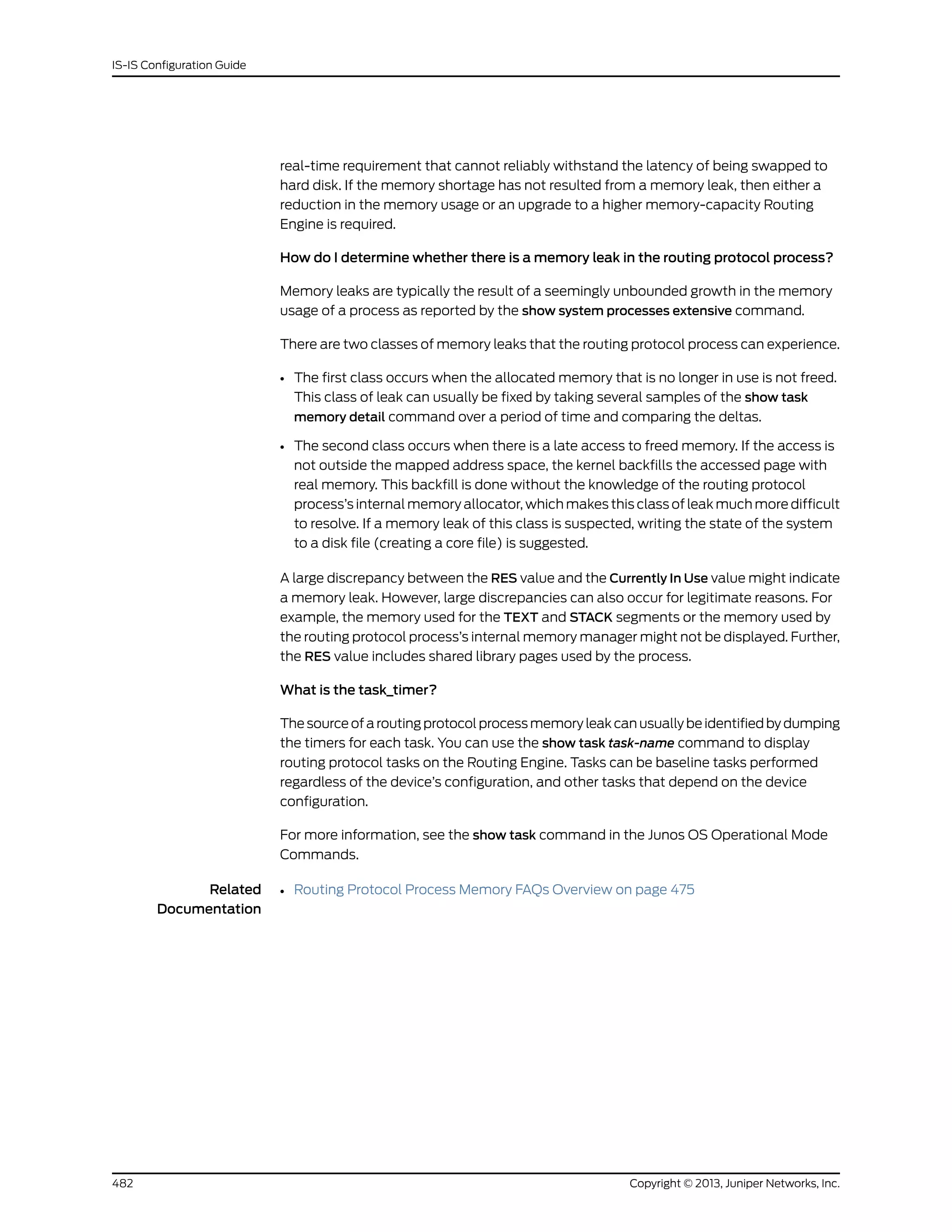 real-time requirement that cannot reliably withstand the latency of being swapped to
hard disk. If the memory shortage has not resulted from a memory leak, then either a
reduction in the memory usage or an upgrade to a higher memory-capacity Routing
Engine is required.
How do I determine whether there is a memory leak in the routing protocol process?
Memory leaks are typically the result of a seemingly unbounded growth in the memory
usage of a process as reported by the show system processes extensive command.
There are two classes of memory leaks that the routing protocol process can experience.
• The first class occurs when the allocated memory that is no longer in use is not freed.
This class of leak can usually be fixed by taking several samples of the show task
memory detail command over a period of time and comparing the deltas.
• The second class occurs when there is a late access to freed memory. If the access is
not outside the mapped address space, the kernel backfills the accessed page with
real memory. This backfill is done without the knowledge of the routing protocol
process’s internal memory allocator, which makes this class of leak much more difficult
to resolve. If a memory leak of this class is suspected, writing the state of the system
to a disk file (creating a core file) is suggested.
A large discrepancy between the RES value and the Currently In Use value might indicate
a memory leak. However, large discrepancies can also occur for legitimate reasons. For
example, the memory used for the TEXT and STACK segments or the memory used by
the routing protocol process’s internal memory manager might not be displayed. Further,
the RES value includes shared library pages used by the process.
What is the task_timer?
The source of a routing protocol process memory leak can usually be identified by dumping
the timers for each task. You can use the show task task-name command to display
routing protocol tasks on the Routing Engine. Tasks can be baseline tasks performed
regardless of the device’s configuration, and other tasks that depend on the device
configuration.
For more information, see the show task command in the Junos OS Operational Mode
Commands.
Related
Documentation
• Routing Protocol Process Memory FAQs Overview on page 475
Copyright © 2013, Juniper Networks, Inc.482
IS-IS Configuration Guide
 