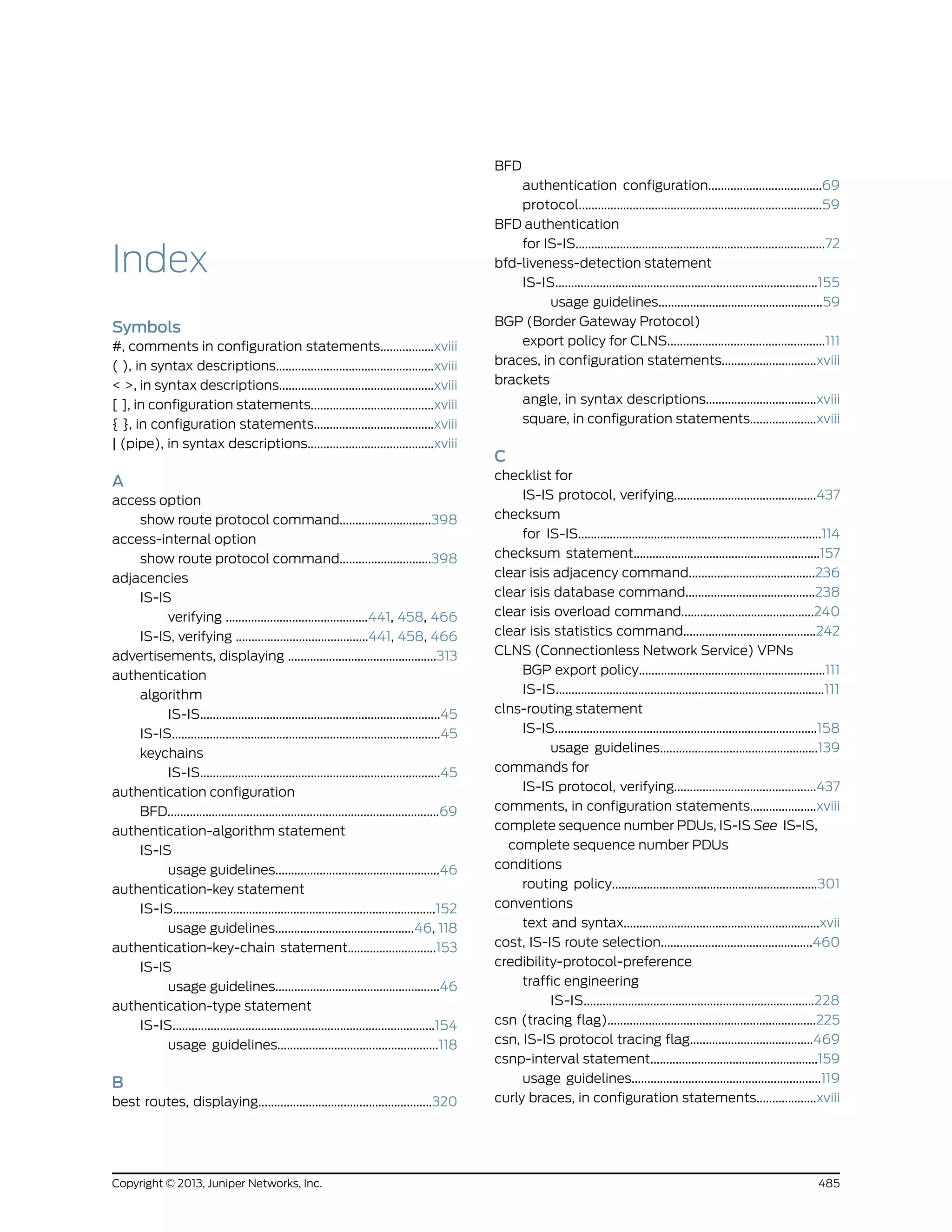 Index
Symbols
#, comments in configuration statements.................xviii
( ), in syntax descriptions..................................................xviii
< >, in syntax descriptions.................................................xviii
[ ], in configuration statements.......................................xviii
{ }, in configuration statements......................................xviii
| (pipe), in syntax descriptions........................................xviii
A
access option
show route protocol command.............................398
access-internal option
show route protocol command.............................398
adjacencies
IS-IS
verifying .............................................441, 458, 466
IS-IS, verifying ..........................................441, 458, 466
advertisements, displaying ...............................................313
authentication
algorithm
IS-IS............................................................................45
IS-IS.....................................................................................45
keychains
IS-IS............................................................................45
authentication configuration
BFD......................................................................................69
authentication-algorithm statement
IS-IS
usage guidelines....................................................46
authentication-key statement
IS-IS...................................................................................152
usage guidelines............................................46, 118
authentication-key-chain statement............................153
IS-IS
usage guidelines....................................................46
authentication-type statement
IS-IS...................................................................................154
usage guidelines...................................................118
B
best routes, displaying.......................................................320
BFD
authentication configuration....................................69
protocol.............................................................................59
BFD authentication
for IS-IS...............................................................................72
bfd-liveness-detection statement
IS-IS...................................................................................155
usage guidelines....................................................59
BGP (Border Gateway Protocol)
export policy for CLNS..................................................111
braces, in configuration statements..............................xviii
brackets
angle, in syntax descriptions...................................xviii
square, in configuration statements.....................xviii
C
checklist for
IS-IS protocol, verifying.............................................437
checksum
for IS-IS.............................................................................114
checksum statement...........................................................157
clear isis adjacency command........................................236
clear isis database command.........................................238
clear isis overload command..........................................240
clear isis statistics command..........................................242
CLNS (Connectionless Network Service) VPNs
BGP export policy...........................................................111
IS-IS.....................................................................................111
clns-routing statement
IS-IS...................................................................................158
usage guidelines..................................................139
commands for
IS-IS protocol, verifying.............................................437
comments, in configuration statements.....................xviii
complete sequence number PDUs, IS-IS See IS-IS,
complete sequence number PDUs
conditions
routing policy.................................................................301
conventions
text and syntax..............................................................xvii
cost, IS-IS route selection................................................460
credibility-protocol-preference
traffic engineering
IS-IS.........................................................................228
csn (tracing flag)..................................................................225
csn, IS-IS protocol tracing flag.......................................469
csnp-interval statement.....................................................159
usage guidelines............................................................119
curly braces, in configuration statements...................xviii
485Copyright © 2013, Juniper Networks, Inc.
 