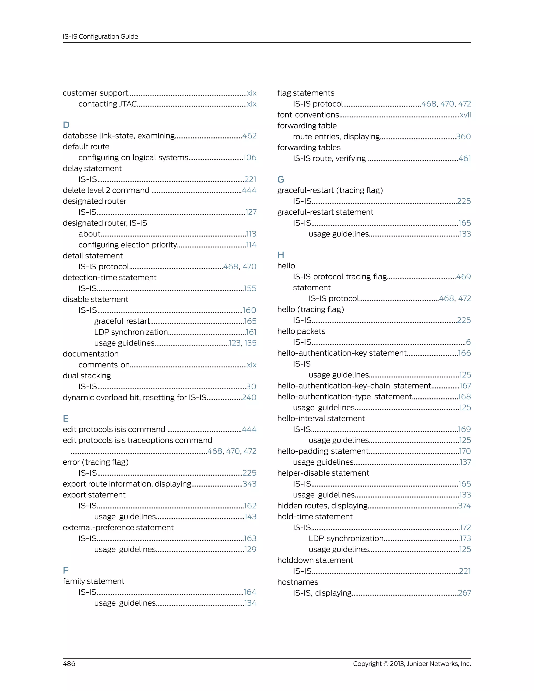 customer support...................................................................xix
contacting JTAC..............................................................xix
D
database link-state, examining......................................462
default route
configuring on logical systems...............................106
delay statement
IS-IS...................................................................................221
delete level 2 command ...................................................444
designated router
IS-IS....................................................................................127
designated router, IS-IS
about..................................................................................113
configuring election priority.......................................114
detail statement
IS-IS protocol.....................................................468, 470
detection-time statement
IS-IS...................................................................................155
disable statement
IS-IS..................................................................................160
graceful restart.....................................................165
LDP synchronization............................................161
usage guidelines..........................................123, 135
documentation
comments on..................................................................xix
dual stacking
IS-IS....................................................................................30
dynamic overload bit, resetting for IS-IS....................240
E
edit protocols isis command ..........................................444
edit protocols isis traceoptions command
.............................................................................468, 470, 472
error (tracing flag)
IS-IS..................................................................................225
export route information, displaying.............................343
export statement
IS-IS...................................................................................162
usage guidelines..................................................143
external-preference statement
IS-IS...................................................................................163
usage guidelines..................................................129
F
family statement
IS-IS...................................................................................164
usage guidelines..................................................134
flag statements
IS-IS protocol............................................468, 470, 472
font conventions....................................................................xvii
forwarding table
route entries, displaying...........................................360
forwarding tables
IS-IS route, verifying ...................................................461
G
graceful-restart (tracing flag)
IS-IS..................................................................................225
graceful-restart statement
IS-IS...................................................................................165
usage guidelines...................................................133
H
hello
IS-IS protocol tracing flag.......................................469
statement
IS-IS protocol.............................................468, 472
hello (tracing flag)
IS-IS..................................................................................225
hello packets
IS-IS.......................................................................................6
hello-authentication-key statement.............................166
IS-IS
usage guidelines...................................................125
hello-authentication-key-chain statement................167
hello-authentication-type statement..........................168
usage guidelines...........................................................125
hello-interval statement
IS-IS...................................................................................169
usage guidelines...................................................125
hello-padding statement...................................................170
usage guidelines............................................................137
helper-disable statement
IS-IS...................................................................................165
usage guidelines...........................................................133
hidden routes, displaying...................................................374
hold-time statement
IS-IS....................................................................................172
LDP synchronization...........................................173
usage guidelines...................................................125
holddown statement
IS-IS...................................................................................221
hostnames
IS-IS, displaying............................................................267
Copyright © 2013, Juniper Networks, Inc.486
IS-IS Configuration Guide
 